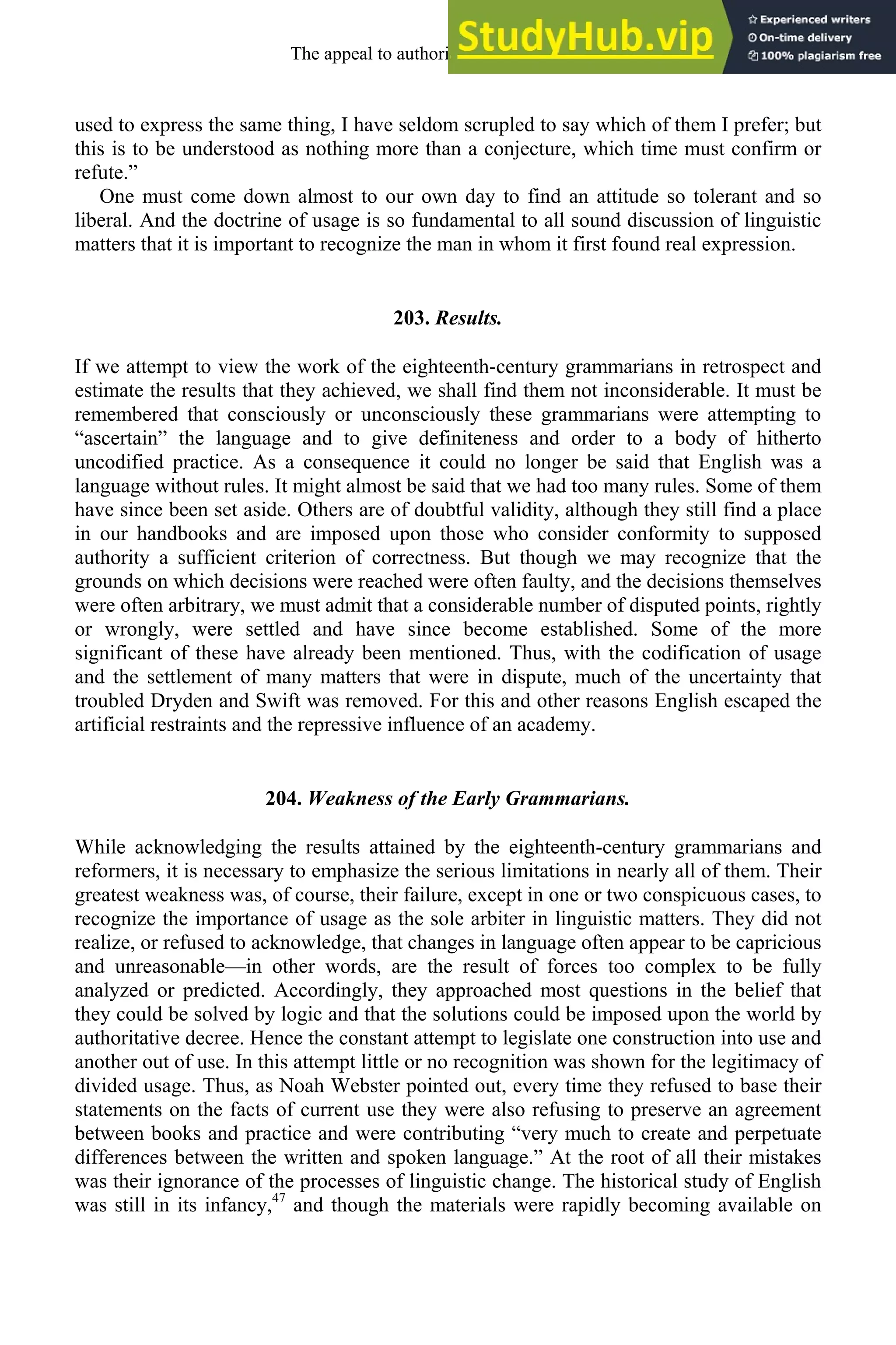 used to express the same thing, I have seldom scrupled to say which of them I prefer; but
this is to be understood as nothing more than a conjecture, which time must confirm or
refute.”
One must come down almost to our own day to find an attitude so tolerant and so
liberal. And the doctrine of usage is so fundamental to all sound discussion of linguistic
matters that it is important to recognize the man in whom it first found real expression.
203. Results.
If we attempt to view the work of the eighteenth-century grammarians in retrospect and
estimate the results that they achieved, we shall find them not inconsiderable. It must be
remembered that consciously or unconsciously these grammarians were attempting to
“ascertain” the language and to give definiteness and order to a body of hitherto
uncodified practice. As a consequence it could no longer be said that English was a
language without rules. It might almost be said that we had too many rules. Some of them
have since been set aside. Others are of doubtful validity, although they still find a place
in our handbooks and are imposed upon those who consider conformity to supposed
authority a sufficient criterion of correctness. But though we may recognize that the
grounds on which decisions were reached were often faulty, and the decisions themselves
were often arbitrary, we must admit that a considerable number of disputed points, rightly
or wrongly, were settled and have since become established. Some of the more
significant of these have already been mentioned. Thus, with the codification of usage
and the settlement of many matters that were in dispute, much of the uncertainty that
troubled Dryden and Swift was removed. For this and other reasons English escaped the
artificial restraints and the repressive influence of an academy.
204. Weakness of the Early Grammarians.
While acknowledging the results attained by the eighteenth-century grammarians and
reformers, it is necessary to emphasize the serious limitations in nearly all of them. Their
greatest weakness was, of course, their failure, except in one or two conspicuous cases, to
recognize the importance of usage as the sole arbiter in linguistic matters. They did not
realize, or refused to acknowledge, that changes in language often appear to be capricious
and unreasonable—in other words, are the result of forces too complex to be fully
analyzed or predicted. Accordingly, they approached most questions in the belief that
they could be solved by logic and that the solutions could be imposed upon the world by
authoritative decree. Hence the constant attempt to legislate one construction into use and
another out of use. In this attempt little or no recognition was shown for the legitimacy of
divided usage. Thus, as Noah Webster pointed out, every time they refused to base their
statements on the facts of current use they were also refusing to preserve an agreement
between books and practice and were contributing “very much to create and perpetuate
differences between the written and spoken language.” At the root of all their mistakes
was their ignorance of the processes of linguistic change. The historical study of English
was still in its infancy,47
and though the materials were rapidly becoming available on
The appeal to authority, 1650-1800 269
 