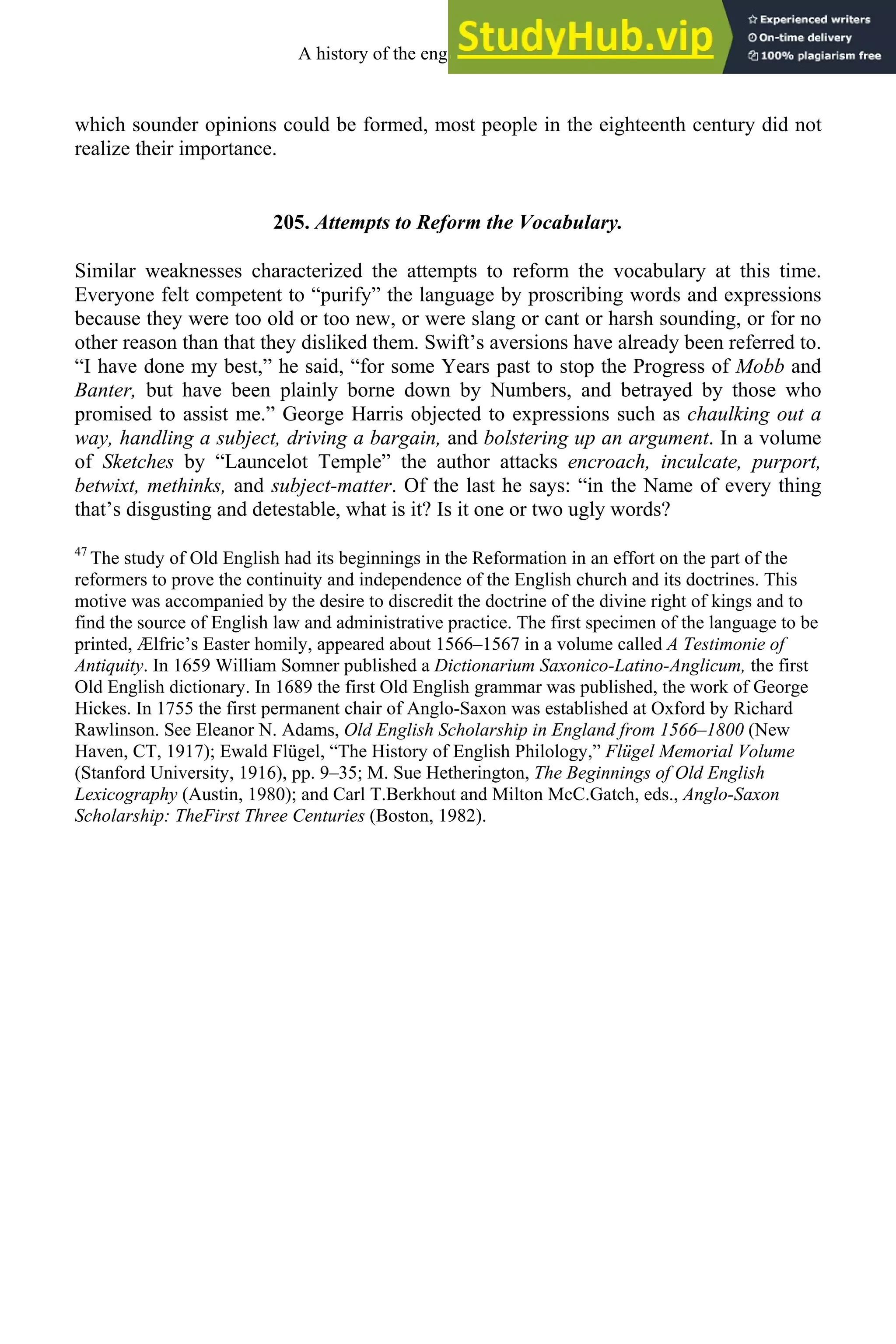 which sounder opinions could be formed, most people in the eighteenth century did not
realize their importance.
205. Attempts to Reform the Vocabulary.
Similar weaknesses characterized the attempts to reform the vocabulary at this time.
Everyone felt competent to “purify” the language by proscribing words and expressions
because they were too old or too new, or were slang or cant or harsh sounding, or for no
other reason than that they disliked them. Swift’s aversions have already been referred to.
“I have done my best,” he said, “for some Years past to stop the Progress of Mobb and
Banter, but have been plainly borne down by Numbers, and betrayed by those who
promised to assist me.” George Harris objected to expressions such as chaulking out a
way, handling a subject, driving a bargain, and bolstering up an argument. In a volume
of Sketches by “Launcelot Temple” the author attacks encroach, inculcate, purport,
betwixt, methinks, and subject-matter. Of the last he says: “in the Name of every thing
that’s disgusting and detestable, what is it? Is it one or two ugly words?
47
The study of Old English had its beginnings in the Reformation in an effort on the part of the
reformers to prove the continuity and independence of the English church and its doctrines. This
motive was accompanied by the desire to discredit the doctrine of the divine right of kings and to
find the source of English law and administrative practice. The first specimen of the language to be
printed, Ælfric’s Easter homily, appeared about 1566–1567 in a volume called A Testimonie of
Antiquity. In 1659 William Somner published a Dictionarium Saxonico-Latino-Anglicum, the first
Old English dictionary. In 1689 the first Old English grammar was published, the work of George
Hickes. In 1755 the first permanent chair of Anglo-Saxon was established at Oxford by Richard
Rawlinson. See Eleanor N. Adams, Old English Scholarship in England from 1566–1800 (New
Haven, CT, 1917); Ewald Flügel, “The History of English Philology,” Flügel Memorial Volume
(Stanford University, 1916), pp. 9–35; M. Sue Hetherington, The Beginnings of Old English
Lexicography (Austin, 1980); and Carl T.Berkhout and Milton McC.Gatch, eds., Anglo-Saxon
Scholarship: TheFirst Three Centuries (Boston, 1982).
A history of the english language 270
 