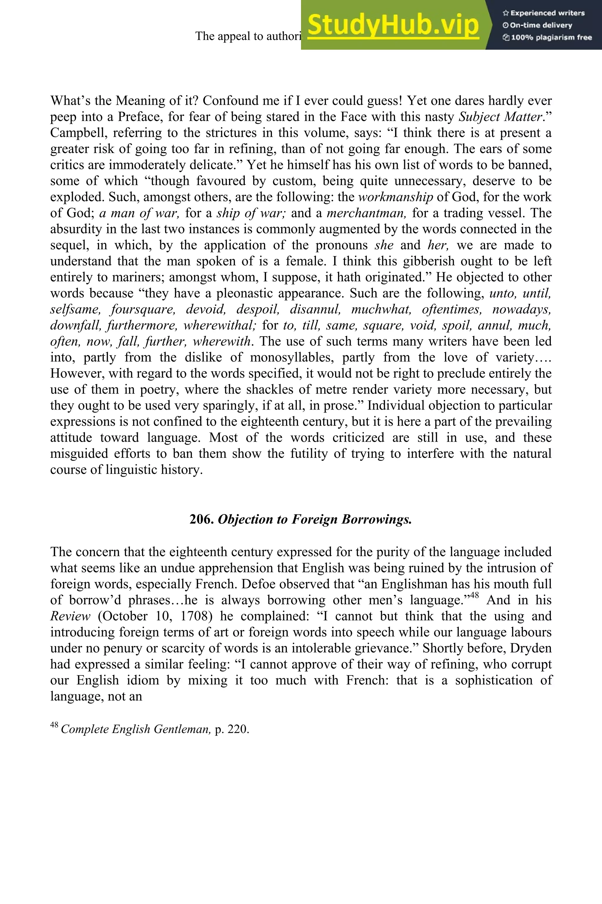 What’s the Meaning of it? Confound me if I ever could guess! Yet one dares hardly ever
peep into a Preface, for fear of being stared in the Face with this nasty Subject Matter.”
Campbell, referring to the strictures in this volume, says: “I think there is at present a
greater risk of going too far in refining, than of not going far enough. The ears of some
critics are immoderately delicate.” Yet he himself has his own list of words to be banned,
some of which “though favoured by custom, being quite unnecessary, deserve to be
exploded. Such, amongst others, are the following: the workmanship of God, for the work
of God; a man of war, for a ship of war; and a merchantman, for a trading vessel. The
absurdity in the last two instances is commonly augmented by the words connected in the
sequel, in which, by the application of the pronouns she and her, we are made to
understand that the man spoken of is a female. I think this gibberish ought to be left
entirely to mariners; amongst whom, I suppose, it hath originated.” He objected to other
words because “they have a pleonastic appearance. Such are the following, unto, until,
selfsame, foursquare, devoid, despoil, disannul, muchwhat, oftentimes, nowadays,
downfall, furthermore, wherewithal; for to, till, same, square, void, spoil, annul, much,
often, now, fall, further, wherewith. The use of such terms many writers have been led
into, partly from the dislike of monosyllables, partly from the love of variety….
However, with regard to the words specified, it would not be right to preclude entirely the
use of them in poetry, where the shackles of metre render variety more necessary, but
they ought to be used very sparingly, if at all, in prose.” Individual objection to particular
expressions is not confined to the eighteenth century, but it is here a part of the prevailing
attitude toward language. Most of the words criticized are still in use, and these
misguided efforts to ban them show the futility of trying to interfere with the natural
course of linguistic history.
206. Objection to Foreign Borrowings.
The concern that the eighteenth century expressed for the purity of the language included
what seems like an undue apprehension that English was being ruined by the intrusion of
foreign words, especially French. Defoe observed that “an Englishman has his mouth full
of borrow’d phrases…he is always borrowing other men’s language.”48
And in his
Review (October 10, 1708) he complained: “I cannot but think that the using and
introducing foreign terms of art or foreign words into speech while our language labours
under no penury or scarcity of words is an intolerable grievance.” Shortly before, Dryden
had expressed a similar feeling: “I cannot approve of their way of refining, who corrupt
our English idiom by mixing it too much with French: that is a sophistication of
language, not an
48
Complete English Gentleman, p. 220.
The appeal to authority, 1650-1800 271
 