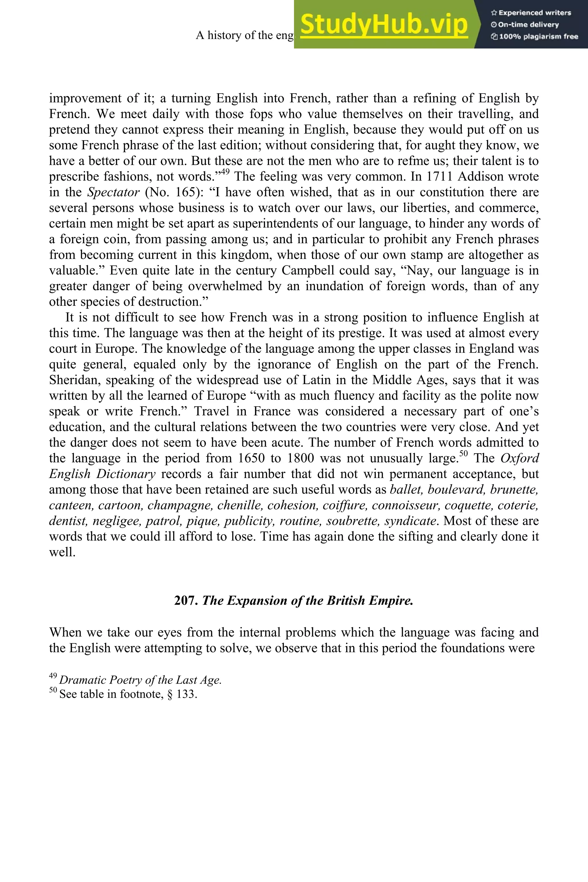 improvement of it; a turning English into French, rather than a refining of English by
French. We meet daily with those fops who value themselves on their travelling, and
pretend they cannot express their meaning in English, because they would put off on us
some French phrase of the last edition; without considering that, for aught they know, we
have a better of our own. But these are not the men who are to refme us; their talent is to
prescribe fashions, not words.”49
The feeling was very common. In 1711 Addison wrote
in the Spectator (No. 165): “I have often wished, that as in our constitution there are
several persons whose business is to watch over our laws, our liberties, and commerce,
certain men might be set apart as superintendents of our language, to hinder any words of
a foreign coin, from passing among us; and in particular to prohibit any French phrases
from becoming current in this kingdom, when those of our own stamp are altogether as
valuable.” Even quite late in the century Campbell could say, “Nay, our language is in
greater danger of being overwhelmed by an inundation of foreign words, than of any
other species of destruction.”
It is not difficult to see how French was in a strong position to influence English at
this time. The language was then at the height of its prestige. It was used at almost every
court in Europe. The knowledge of the language among the upper classes in England was
quite general, equaled only by the ignorance of English on the part of the French.
Sheridan, speaking of the widespread use of Latin in the Middle Ages, says that it was
written by all the learned of Europe “with as much fluency and facility as the polite now
speak or write French.” Travel in France was considered a necessary part of one’s
education, and the cultural relations between the two countries were very close. And yet
the danger does not seem to have been acute. The number of French words admitted to
the language in the period from 1650 to 1800 was not unusually large.50
The Oxford
English Dictionary records a fair number that did not win permanent acceptance, but
among those that have been retained are such useful words as ballet, boulevard, brunette,
canteen, cartoon, champagne, chenille, cohesion, coiffure, connoisseur, coquette, coterie,
dentist, negligee, patrol, pique, publicity, routine, soubrette, syndicate. Most of these are
words that we could ill afford to lose. Time has again done the sifting and clearly done it
well.
207. The Expansion of the British Empire.
When we take our eyes from the internal problems which the language was facing and
the English were attempting to solve, we observe that in this period the foundations were
49
Dramatic Poetry of the Last Age.
50
See table in footnote, § 133.
A history of the english language 272
 