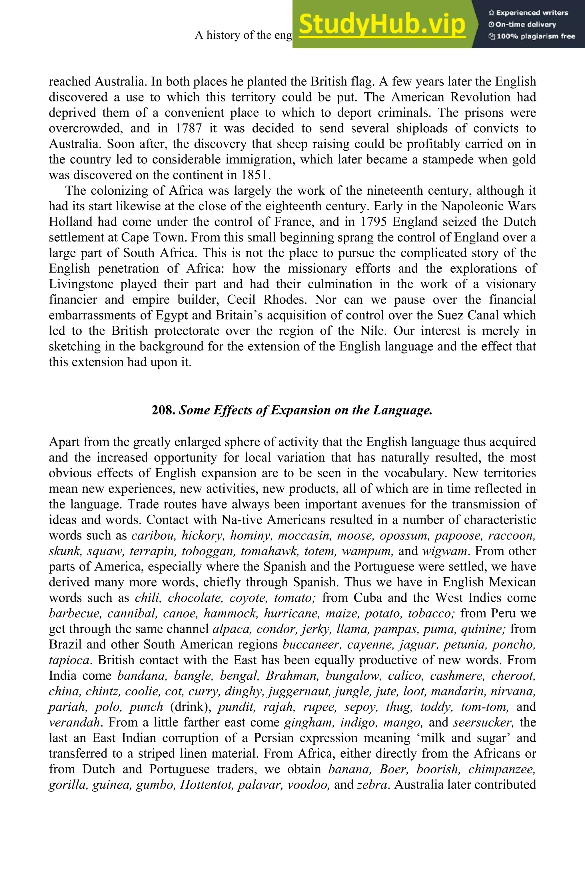 reached Australia. In both places he planted the British flag. A few years later the English
discovered a use to which this territory could be put. The American Revolution had
deprived them of a convenient place to which to deport criminals. The prisons were
overcrowded, and in 1787 it was decided to send several shiploads of convicts to
Australia. Soon after, the discovery that sheep raising could be profitably carried on in
the country led to considerable immigration, which later became a stampede when gold
was discovered on the continent in 1851.
The colonizing of Africa was largely the work of the nineteenth century, although it
had its start likewise at the close of the eighteenth century. Early in the Napoleonic Wars
Holland had come under the control of France, and in 1795 England seized the Dutch
settlement at Cape Town. From this small beginning sprang the control of England over a
large part of South Africa. This is not the place to pursue the complicated story of the
English penetration of Africa: how the missionary efforts and the explorations of
Livingstone played their part and had their culmination in the work of a visionary
financier and empire builder, Cecil Rhodes. Nor can we pause over the financial
embarrassments of Egypt and Britain’s acquisition of control over the Suez Canal which
led to the British protectorate over the region of the Nile. Our interest is merely in
sketching in the background for the extension of the English language and the effect that
this extension had upon it.
208. Some Effects of Expansion on the Language.
Apart from the greatly enlarged sphere of activity that the English language thus acquired
and the increased opportunity for local variation that has naturally resulted, the most
obvious effects of English expansion are to be seen in the vocabulary. New territories
mean new experiences, new activities, new products, all of which are in time reflected in
the language. Trade routes have always been important avenues for the transmission of
ideas and words. Contact with Na-tive Americans resulted in a number of characteristic
words such as caribou, hickory, hominy, moccasin, moose, opossum, papoose, raccoon,
skunk, squaw, terrapin, toboggan, tomahawk, totem, wampum, and wigwam. From other
parts of America, especially where the Spanish and the Portuguese were settled, we have
derived many more words, chiefly through Spanish. Thus we have in English Mexican
words such as chili, chocolate, coyote, tomato; from Cuba and the West Indies come
barbecue, cannibal, canoe, hammock, hurricane, maize, potato, tobacco; from Peru we
get through the same channel alpaca, condor, jerky, llama, pampas, puma, quinine; from
Brazil and other South American regions buccaneer, cayenne, jaguar, petunia, poncho,
tapioca. British contact with the East has been equally productive of new words. From
India come bandana, bangle, bengal, Brahman, bungalow, calico, cashmere, cheroot,
china, chintz, coolie, cot, curry, dinghy, juggernaut, jungle, jute, loot, mandarin, nirvana,
pariah, polo, punch (drink), pundit, rajah, rupee, sepoy, thug, toddy, tom-tom, and
verandah. From a little farther east come gingham, indigo, mango, and seersucker, the
last an East Indian corruption of a Persian expression meaning ‘milk and sugar’ and
transferred to a striped linen material. From Africa, either directly from the Africans or
from Dutch and Portuguese traders, we obtain banana, Boer, boorish, chimpanzee,
gorilla, guinea, gumbo, Hottentot, palavar, voodoo, and zebra. Australia later contributed
A history of the english language 274
 