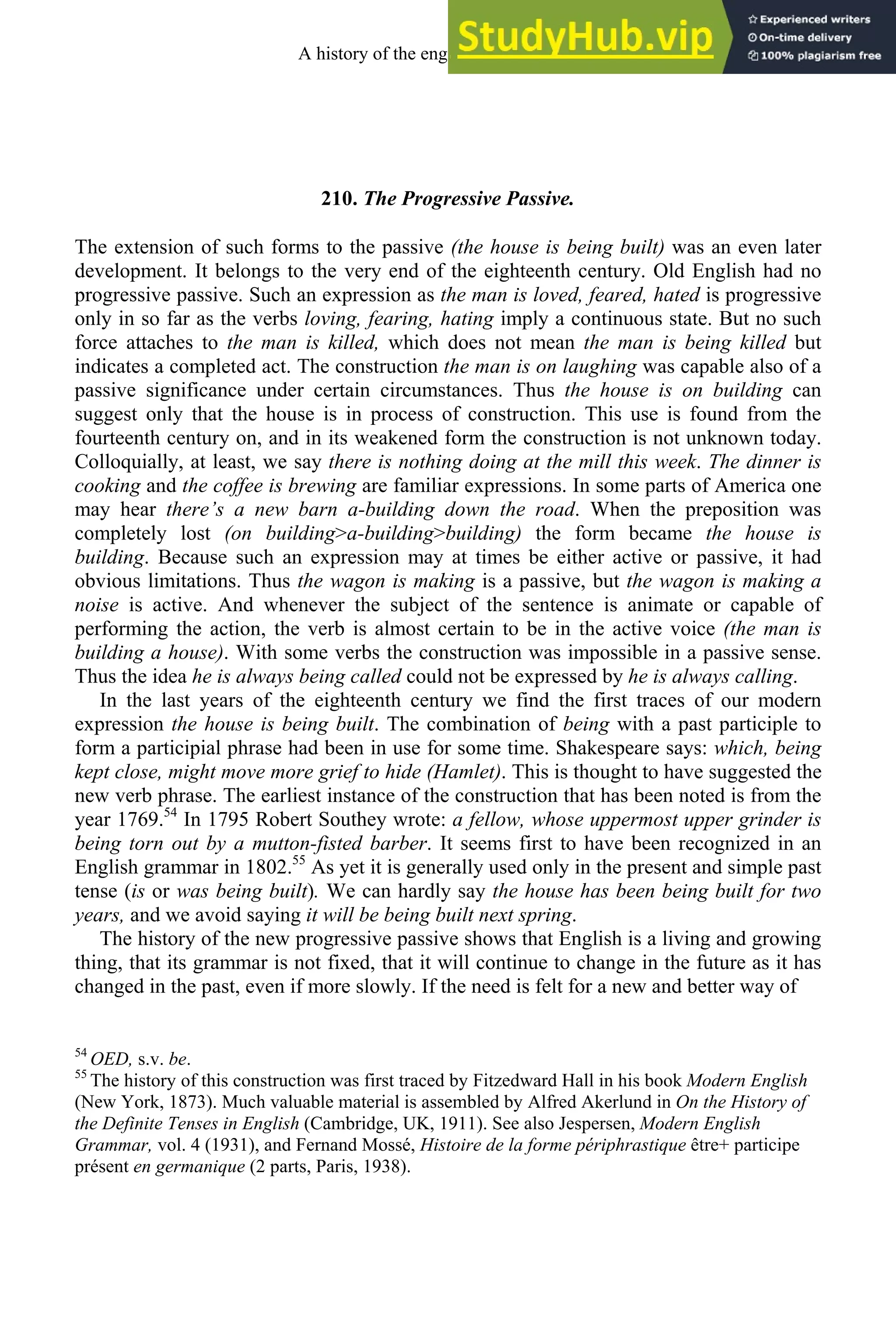 210. The Progressive Passive.
The extension of such forms to the passive (the house is being built) was an even later
development. It belongs to the very end of the eighteenth century. Old English had no
progressive passive. Such an expression as the man is loved, feared, hated is progressive
only in so far as the verbs loving, fearing, hating imply a continuous state. But no such
force attaches to the man is killed, which does not mean the man is being killed but
indicates a completed act. The construction the man is on laughing was capable also of a
passive significance under certain circumstances. Thus the house is on building can
suggest only that the house is in process of construction. This use is found from the
fourteenth century on, and in its weakened form the construction is not unknown today.
Colloquially, at least, we say there is nothing doing at the mill this week. The dinner is
cooking and the coffee is brewing are familiar expressions. In some parts of America one
may hear there’s a new barn a-building down the road. When the preposition was
completely lost (on building>a-building>building) the form became the house is
building. Because such an expression may at times be either active or passive, it had
obvious limitations. Thus the wagon is making is a passive, but the wagon is making a
noise is active. And whenever the subject of the sentence is animate or capable of
performing the action, the verb is almost certain to be in the active voice (the man is
building a house). With some verbs the construction was impossible in a passive sense.
Thus the idea he is always being called could not be expressed by he is always calling.
In the last years of the eighteenth century we find the first traces of our modern
expression the house is being built. The combination of being with a past participle to
form a participial phrase had been in use for some time. Shakespeare says: which, being
kept close, might move more grief to hide (Hamlet). This is thought to have suggested the
new verb phrase. The earliest instance of the construction that has been noted is from the
year 1769.54
In 1795 Robert Southey wrote: a fellow, whose uppermost upper grinder is
being torn out by a mutton-fisted barber. It seems first to have been recognized in an
English grammar in 1802.55
As yet it is generally used only in the present and simple past
tense (is or was being built). We can hardly say the house has been being built for two
years, and we avoid saying it will be being built next spring.
The history of the new progressive passive shows that English is a living and growing
thing, that its grammar is not fixed, that it will continue to change in the future as it has
changed in the past, even if more slowly. If the need is felt for a new and better way of
54
OED, s.v. be.
55
The history of this construction was first traced by Fitzedward Hall in his book Modern English
(New York, 1873). Much valuable material is assembled by Alfred Akerlund in On the History of
the Definite Tenses in English (Cambridge, UK, 1911). See also Jespersen, Modern English
Grammar, vol. 4 (1931), and Fernand Mossé, Histoire de la forme périphrastique être+ participe
présent en germanique (2 parts, Paris, 1938).
A history of the english language 276
 