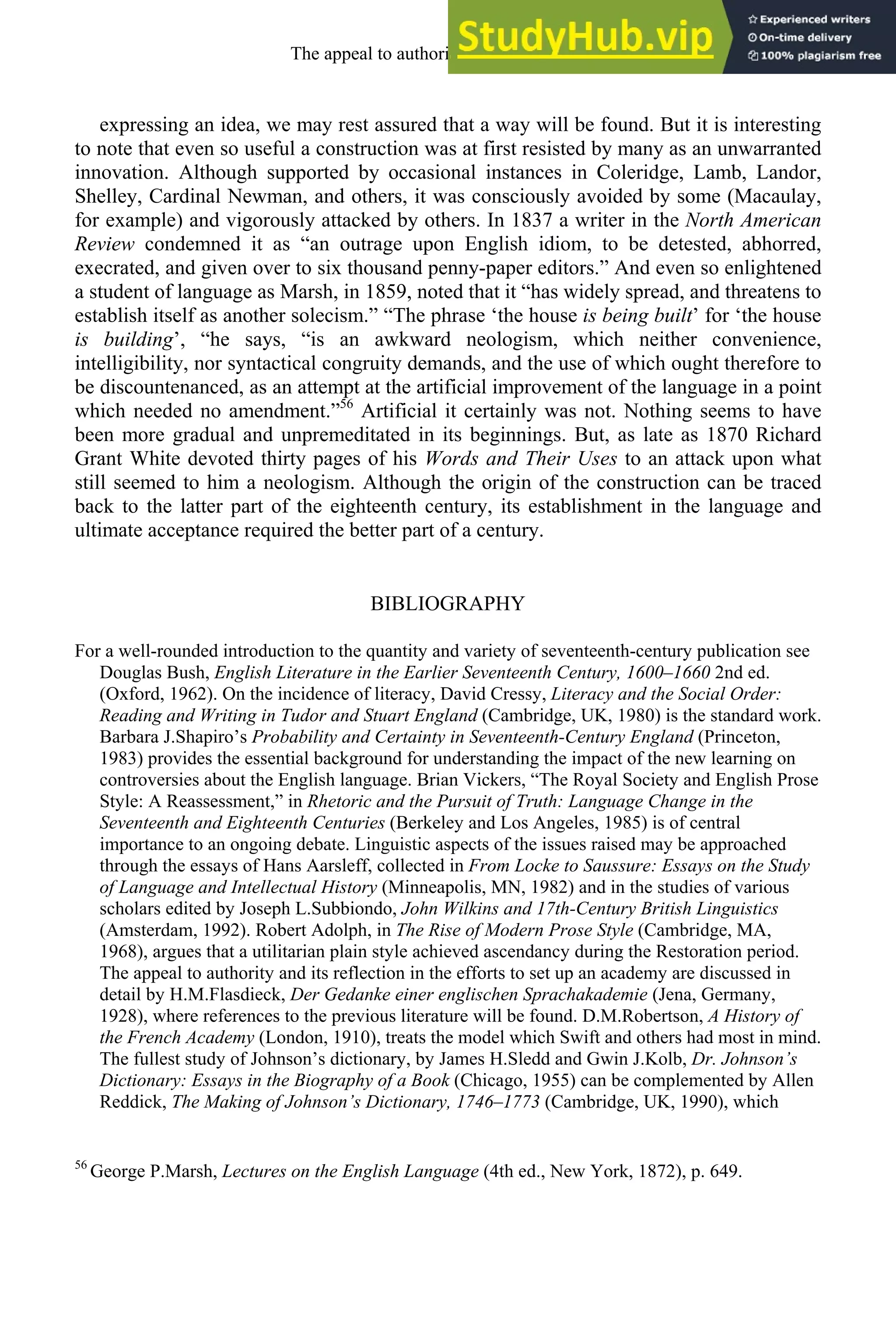 expressing an idea, we may rest assured that a way will be found. But it is interesting
to note that even so useful a construction was at first resisted by many as an unwarranted
innovation. Although supported by occasional instances in Coleridge, Lamb, Landor,
Shelley, Cardinal Newman, and others, it was consciously avoided by some (Macaulay,
for example) and vigorously attacked by others. In 1837 a writer in the North American
Review condemned it as “an outrage upon English idiom, to be detested, abhorred,
execrated, and given over to six thousand penny-paper editors.” And even so enlightened
a student of language as Marsh, in 1859, noted that it “has widely spread, and threatens to
establish itself as another solecism.” “The phrase ‘the house is being built’ for ‘the house
is building’, “he says, “is an awkward neologism, which neither convenience,
intelligibility, nor syntactical congruity demands, and the use of which ought therefore to
be discountenanced, as an attempt at the artificial improvement of the language in a point
which needed no amendment.”56
Artificial it certainly was not. Nothing seems to have
been more gradual and unpremeditated in its beginnings. But, as late as 1870 Richard
Grant White devoted thirty pages of his Words and Their Uses to an attack upon what
still seemed to him a neologism. Although the origin of the construction can be traced
back to the latter part of the eighteenth century, its establishment in the language and
ultimate acceptance required the better part of a century.
BIBLIOGRAPHY
For a well-rounded introduction to the quantity and variety of seventeenth-century publication see
Douglas Bush, English Literature in the Earlier Seventeenth Century, 1600–1660 2nd ed.
(Oxford, 1962). On the incidence of literacy, David Cressy, Literacy and the Social Order:
Reading and Writing in Tudor and Stuart England (Cambridge, UK, 1980) is the standard work.
Barbara J.Shapiro’s Probability and Certainty in Seventeenth-Century England (Princeton,
1983) provides the essential background for understanding the impact of the new learning on
controversies about the English language. Brian Vickers, “The Royal Society and English Prose
Style: A Reassessment,” in Rhetoric and the Pursuit of Truth: Language Change in the
Seventeenth and Eighteenth Centuries (Berkeley and Los Angeles, 1985) is of central
importance to an ongoing debate. Linguistic aspects of the issues raised may be approached
through the essays of Hans Aarsleff, collected in From Locke to Saussure: Essays on the Study
of Language and Intellectual History (Minneapolis, MN, 1982) and in the studies of various
scholars edited by Joseph L.Subbiondo, John Wilkins and 17th-Century British Linguistics
(Amsterdam, 1992). Robert Adolph, in The Rise of Modern Prose Style (Cambridge, MA,
1968), argues that a utilitarian plain style achieved ascendancy during the Restoration period.
The appeal to authority and its reflection in the efforts to set up an academy are discussed in
detail by H.M.Flasdieck, Der Gedanke einer englischen Sprachakademie (Jena, Germany,
1928), where references to the previous literature will be found. D.M.Robertson, A History of
the French Academy (London, 1910), treats the model which Swift and others had most in mind.
The fullest study of Johnson’s dictionary, by James H.Sledd and Gwin J.Kolb, Dr. Johnson’s
Dictionary: Essays in the Biography of a Book (Chicago, 1955) can be complemented by Allen
Reddick, The Making of Johnson’s Dictionary, 1746–1773 (Cambridge, UK, 1990), which
56
George P.Marsh, Lectures on the English Language (4th ed., New York, 1872), p. 649.
The appeal to authority, 1650-1800 277
 