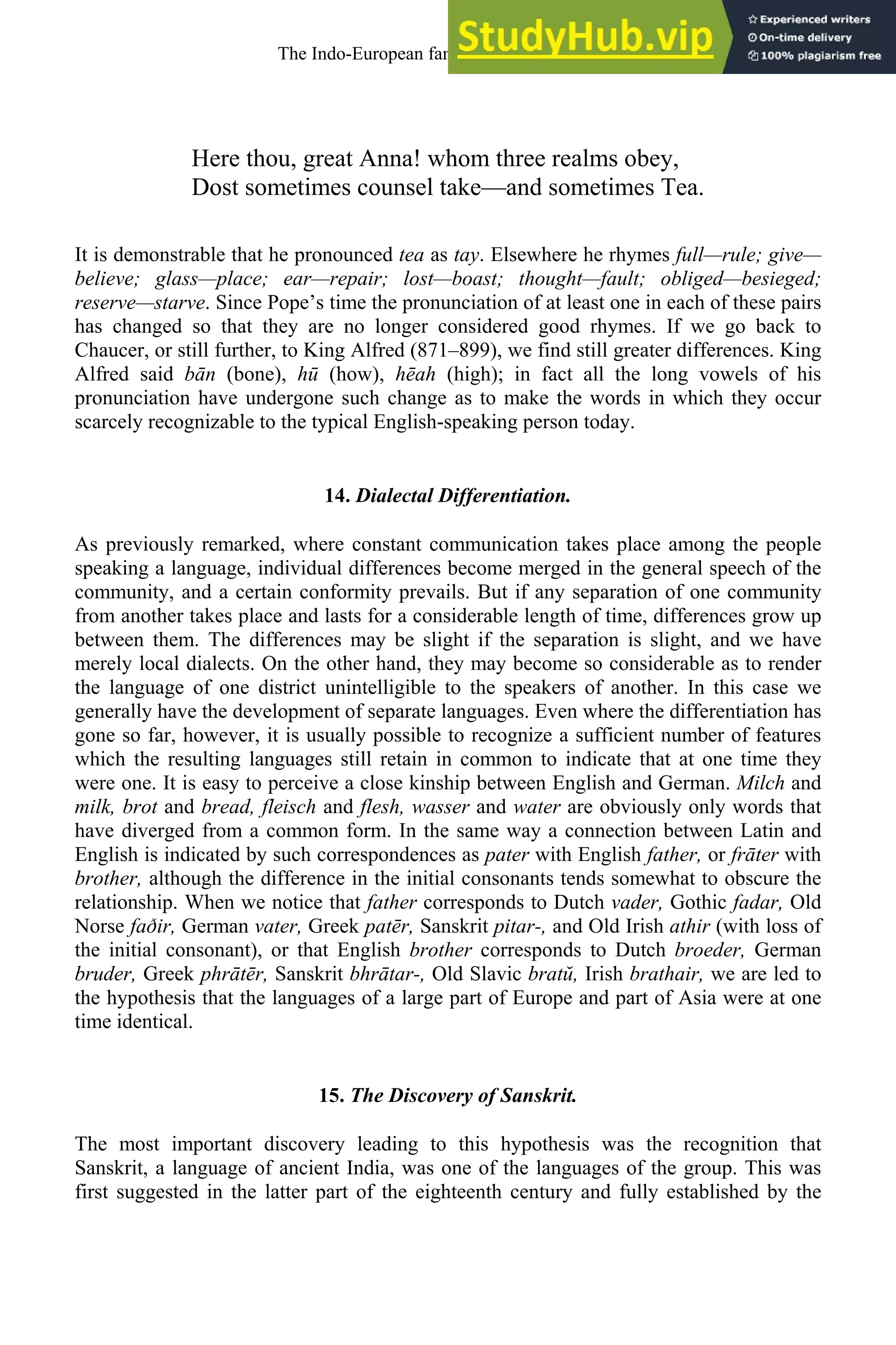 Here thou, great Anna! whom three realms obey,
Dost sometimes counsel take—and sometimes Tea.
It is demonstrable that he pronounced tea as tay. Elsewhere he rhymes full—rule; give—
believe; glass—place; ear—repair; lost—boast; thought—fault; obliged—besieged;
reserve—starve. Since Pope’s time the pronunciation of at least one in each of these pairs
has changed so that they are no longer considered good rhymes. If we go back to
Chaucer, or still further, to King Alfred (871–899), we find still greater differences. King
Alfred said bān (bone), hū (how), hēah (high); in fact all the long vowels of his
pronunciation have undergone such change as to make the words in which they occur
scarcely recognizable to the typical English-speaking person today.
14. Dialectal Differentiation.
As previously remarked, where constant communication takes place among the people
speaking a language, individual differences become merged in the general speech of the
community, and a certain conformity prevails. But if any separation of one community
from another takes place and lasts for a considerable length of time, differences grow up
between them. The differences may be slight if the separation is slight, and we have
merely local dialects. On the other hand, they may become so considerable as to render
the language of one district unintelligible to the speakers of another. In this case we
generally have the development of separate languages. Even where the differentiation has
gone so far, however, it is usually possible to recognize a sufficient number of features
which the resulting languages still retain in common to indicate that at one time they
were one. It is easy to perceive a close kinship between English and German. Milch and
milk, brot and bread, fleisch and flesh, wasser and water are obviously only words that
have diverged from a common form. In the same way a connection between Latin and
English is indicated by such correspondences as pater with English father, or frāter with
brother, although the difference in the initial consonants tends somewhat to obscure the
relationship. When we notice that father corresponds to Dutch vader, Gothic fadar, Old
Norse faðir, German vater, Greek patēr, Sanskrit pitar-, and Old Irish athir (with loss of
the initial consonant), or that English brother corresponds to Dutch broeder, German
bruder, Greek phrātēr, Sanskrit bhrātar-, Old Slavic bratŭ, Irish brathair, we are led to
the hypothesis that the languages of a large part of Europe and part of Asia were at one
time identical.
15. The Discovery of Sanskrit.
The most important discovery leading to this hypothesis was the recognition that
Sanskrit, a language of ancient India, was one of the languages of the group. This was
first suggested in the latter part of the eighteenth century and fully established by the
The Indo-European family of languages 17
 