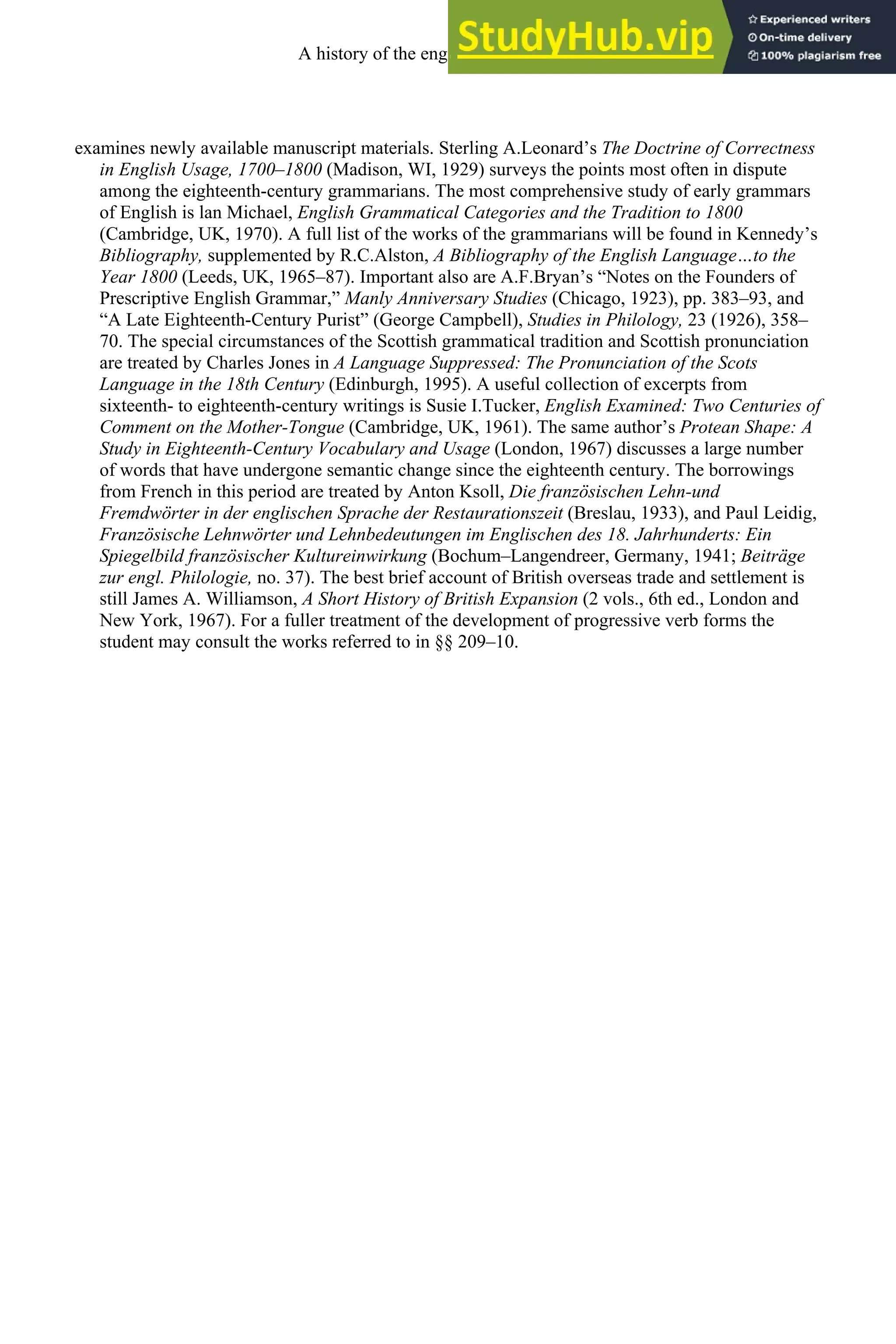 examines newly available manuscript materials. Sterling A.Leonard’s The Doctrine of Correctness
in English Usage, 1700–1800 (Madison, WI, 1929) surveys the points most often in dispute
among the eighteenth-century grammarians. The most comprehensive study of early grammars
of English is lan Michael, English Grammatical Categories and the Tradition to 1800
(Cambridge, UK, 1970). A full list of the works of the grammarians will be found in Kennedy’s
Bibliography, supplemented by R.C.Alston, A Bibliography of the English Language…to the
Year 1800 (Leeds, UK, 1965–87). Important also are A.F.Bryan’s “Notes on the Founders of
Prescriptive English Grammar,” Manly Anniversary Studies (Chicago, 1923), pp. 383–93, and
“A Late Eighteenth-Century Purist” (George Campbell), Studies in Philology, 23 (1926), 358–
70. The special circumstances of the Scottish grammatical tradition and Scottish pronunciation
are treated by Charles Jones in A Language Suppressed: The Pronunciation of the Scots
Language in the 18th Century (Edinburgh, 1995). A useful collection of excerpts from
sixteenth- to eighteenth-century writings is Susie I.Tucker, English Examined: Two Centuries of
Comment on the Mother-Tongue (Cambridge, UK, 1961). The same author’s Protean Shape: A
Study in Eighteenth-Century Vocabulary and Usage (London, 1967) discusses a large number
of words that have undergone semantic change since the eighteenth century. The borrowings
from French in this period are treated by Anton Ksoll, Die französischen Lehn-und
Fremdwörter in der englischen Sprache der Restaurationszeit (Breslau, 1933), and Paul Leidig,
Französische Lehnwörter und Lehnbedeutungen im Englischen des 18. Jahrhunderts: Ein
Spiegelbild französischer Kultureinwirkung (Bochum–Langendreer, Germany, 1941; Beiträge
zur engl. Philologie, no. 37). The best brief account of British overseas trade and settlement is
still James A. Williamson, A Short History of British Expansion (2 vols., 6th ed., London and
New York, 1967). For a fuller treatment of the development of progressive verb forms the
student may consult the works referred to in §§ 209–10.
A history of the english language 278
 