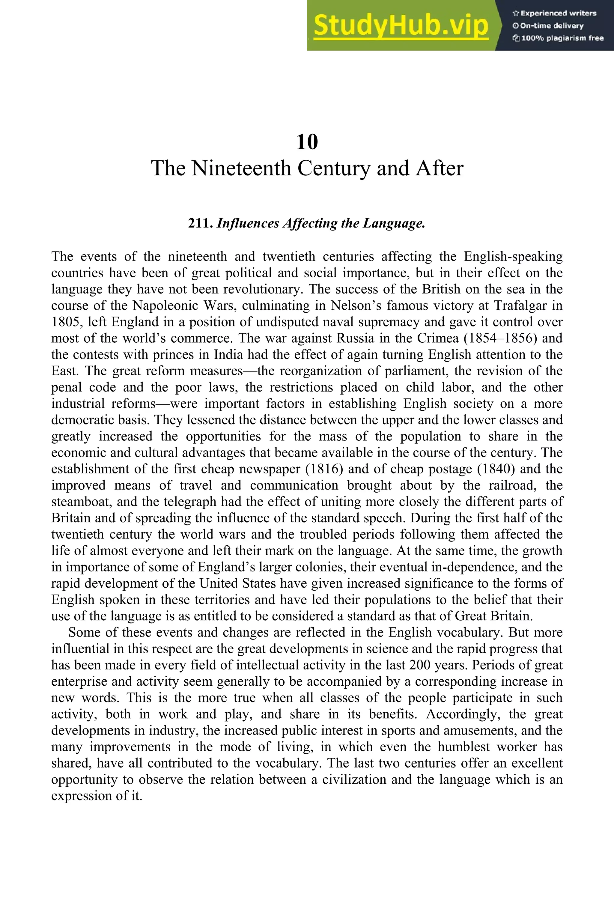 10
The Nineteenth Century and After
211. Influences Affecting the Language.
The events of the nineteenth and twentieth centuries affecting the English-speaking
countries have been of great political and social importance, but in their effect on the
language they have not been revolutionary. The success of the British on the sea in the
course of the Napoleonic Wars, culminating in Nelson’s famous victory at Trafalgar in
1805, left England in a position of undisputed naval supremacy and gave it control over
most of the world’s commerce. The war against Russia in the Crimea (1854–1856) and
the contests with princes in India had the effect of again turning English attention to the
East. The great reform measures—the reorganization of parliament, the revision of the
penal code and the poor laws, the restrictions placed on child labor, and the other
industrial reforms—were important factors in establishing English society on a more
democratic basis. They lessened the distance between the upper and the lower classes and
greatly increased the opportunities for the mass of the population to share in the
economic and cultural advantages that became available in the course of the century. The
establishment of the first cheap newspaper (1816) and of cheap postage (1840) and the
improved means of travel and communication brought about by the railroad, the
steamboat, and the telegraph had the effect of uniting more closely the different parts of
Britain and of spreading the influence of the standard speech. During the first half of the
twentieth century the world wars and the troubled periods following them affected the
life of almost everyone and left their mark on the language. At the same time, the growth
in importance of some of England’s larger colonies, their eventual in-dependence, and the
rapid development of the United States have given increased significance to the forms of
English spoken in these territories and have led their populations to the belief that their
use of the language is as entitled to be considered a standard as that of Great Britain.
Some of these events and changes are reflected in the English vocabulary. But more
influential in this respect are the great developments in science and the rapid progress that
has been made in every field of intellectual activity in the last 200 years. Periods of great
enterprise and activity seem generally to be accompanied by a corresponding increase in
new words. This is the more true when all classes of the people participate in such
activity, both in work and play, and share in its benefits. Accordingly, the great
developments in industry, the increased public interest in sports and amusements, and the
many improvements in the mode of living, in which even the humblest worker has
shared, have all contributed to the vocabulary. The last two centuries offer an excellent
opportunity to observe the relation between a civilization and the language which is an
expression of it.
 