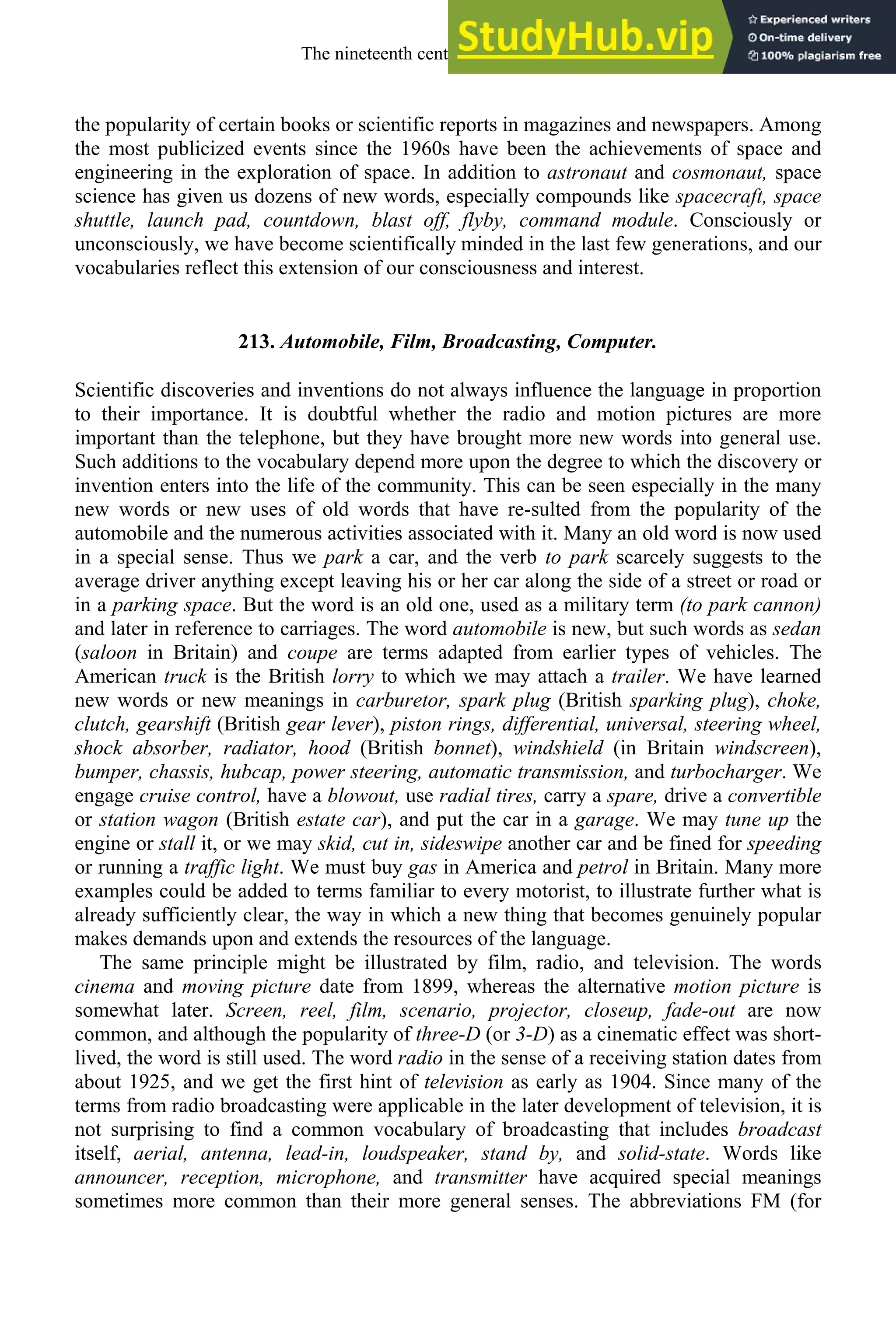 the popularity of certain books or scientific reports in magazines and newspapers. Among
the most publicized events since the 1960s have been the achievements of space and
engineering in the exploration of space. In addition to astronaut and cosmonaut, space
science has given us dozens of new words, especially compounds like spacecraft, space
shuttle, launch pad, countdown, blast off, flyby, command module. Consciously or
unconsciously, we have become scientifically minded in the last few generations, and our
vocabularies reflect this extension of our consciousness and interest.
213. Automobile, Film, Broadcasting, Computer.
Scientific discoveries and inventions do not always influence the language in proportion
to their importance. It is doubtful whether the radio and motion pictures are more
important than the telephone, but they have brought more new words into general use.
Such additions to the vocabulary depend more upon the degree to which the discovery or
invention enters into the life of the community. This can be seen especially in the many
new words or new uses of old words that have re-sulted from the popularity of the
automobile and the numerous activities associated with it. Many an old word is now used
in a special sense. Thus we park a car, and the verb to park scarcely suggests to the
average driver anything except leaving his or her car along the side of a street or road or
in a parking space. But the word is an old one, used as a military term (to park cannon)
and later in reference to carriages. The word automobile is new, but such words as sedan
(saloon in Britain) and coupe are terms adapted from earlier types of vehicles. The
American truck is the British lorry to which we may attach a trailer. We have learned
new words or new meanings in carburetor, spark plug (British sparking plug), choke,
clutch, gearshift (British gear lever), piston rings, differential, universal, steering wheel,
shock absorber, radiator, hood (British bonnet), windshield (in Britain windscreen),
bumper, chassis, hubcap, power steering, automatic transmission, and turbocharger. We
engage cruise control, have a blowout, use radial tires, carry a spare, drive a convertible
or station wagon (British estate car), and put the car in a garage. We may tune up the
engine or stall it, or we may skid, cut in, sideswipe another car and be fined for speeding
or running a traffic light. We must buy gas in America and petrol in Britain. Many more
examples could be added to terms familiar to every motorist, to illustrate further what is
already sufficiently clear, the way in which a new thing that becomes genuinely popular
makes demands upon and extends the resources of the language.
The same principle might be illustrated by film, radio, and television. The words
cinema and moving picture date from 1899, whereas the alternative motion picture is
somewhat later. Screen, reel, film, scenario, projector, closeup, fade-out are now
common, and although the popularity of three-D (or 3-D) as a cinematic effect was short-
lived, the word is still used. The word radio in the sense of a receiving station dates from
about 1925, and we get the first hint of television as early as 1904. Since many of the
terms from radio broadcasting were applicable in the later development of television, it is
not surprising to find a common vocabulary of broadcasting that includes broadcast
itself, aerial, antenna, lead-in, loudspeaker, stand by, and solid-state. Words like
announcer, reception, microphone, and transmitter have acquired special meanings
sometimes more common than their more general senses. The abbreviations FM (for
The nineteenth century and after 281
 
