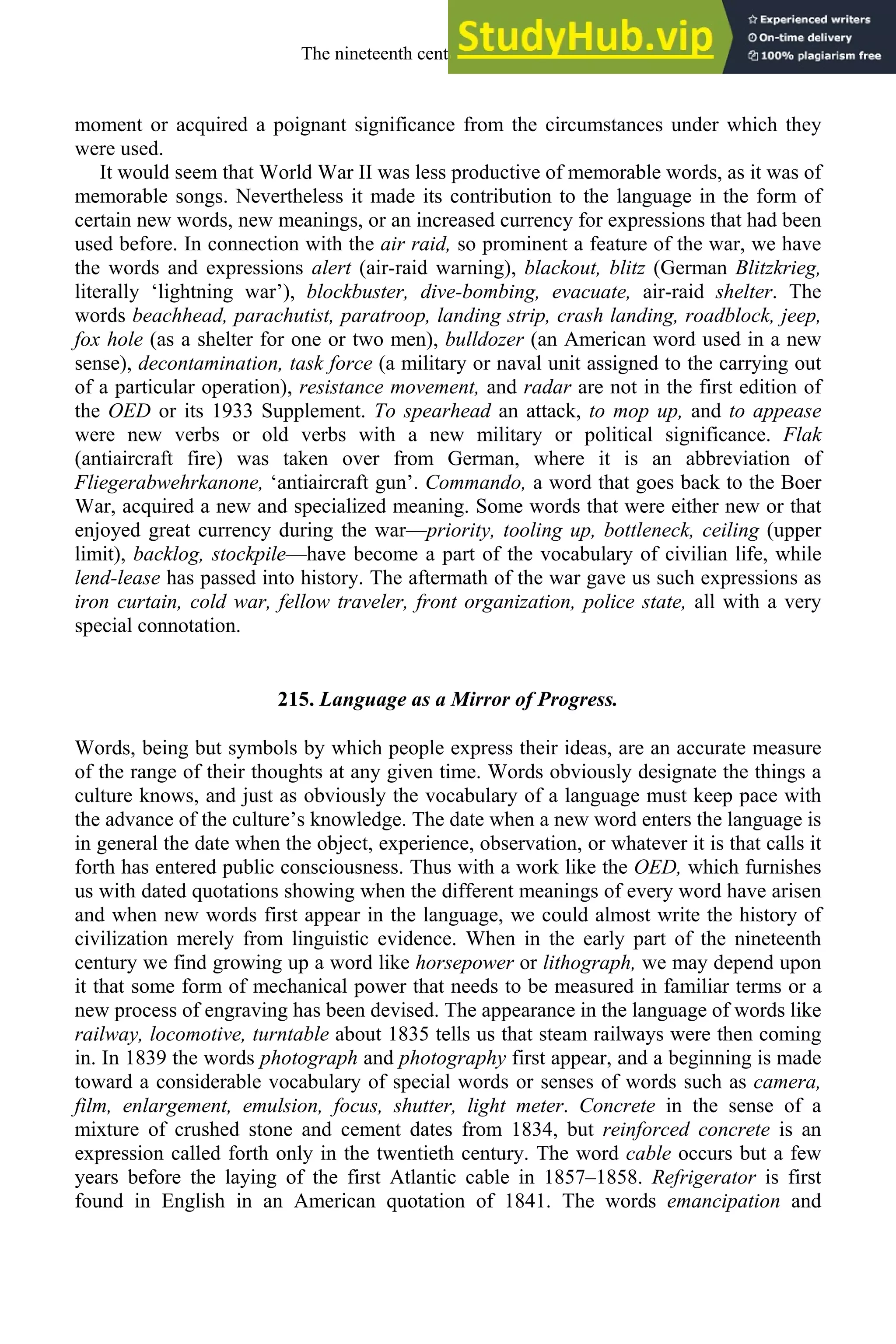 moment or acquired a poignant significance from the circumstances under which they
were used.
It would seem that World War II was less productive of memorable words, as it was of
memorable songs. Nevertheless it made its contribution to the language in the form of
certain new words, new meanings, or an increased currency for expressions that had been
used before. In connection with the air raid, so prominent a feature of the war, we have
the words and expressions alert (air-raid warning), blackout, blitz (German Blitzkrieg,
literally ‘lightning war’), blockbuster, dive-bombing, evacuate, air-raid shelter. The
words beachhead, parachutist, paratroop, landing strip, crash landing, roadblock, jeep,
fox hole (as a shelter for one or two men), bulldozer (an American word used in a new
sense), decontamination, task force (a military or naval unit assigned to the carrying out
of a particular operation), resistance movement, and radar are not in the first edition of
the OED or its 1933 Supplement. To spearhead an attack, to mop up, and to appease
were new verbs or old verbs with a new military or political significance. Flak
(antiaircraft fire) was taken over from German, where it is an abbreviation of
Fliegerabwehrkanone, ‘antiaircraft gun’. Commando, a word that goes back to the Boer
War, acquired a new and specialized meaning. Some words that were either new or that
enjoyed great currency during the war—priority, tooling up, bottleneck, ceiling (upper
limit), backlog, stockpile—have become a part of the vocabulary of civilian life, while
lend-lease has passed into history. The aftermath of the war gave us such expressions as
iron curtain, cold war, fellow traveler, front organization, police state, all with a very
special connotation.
215. Language as a Mirror of Progress.
Words, being but symbols by which people express their ideas, are an accurate measure
of the range of their thoughts at any given time. Words obviously designate the things a
culture knows, and just as obviously the vocabulary of a language must keep pace with
the advance of the culture’s knowledge. The date when a new word enters the language is
in general the date when the object, experience, observation, or whatever it is that calls it
forth has entered public consciousness. Thus with a work like the OED, which furnishes
us with dated quotations showing when the different meanings of every word have arisen
and when new words first appear in the language, we could almost write the history of
civilization merely from linguistic evidence. When in the early part of the nineteenth
century we find growing up a word like horsepower or lithograph, we may depend upon
it that some form of mechanical power that needs to be measured in familiar terms or a
new process of engraving has been devised. The appearance in the language of words like
railway, locomotive, turntable about 1835 tells us that steam railways were then coming
in. In 1839 the words photograph and photography first appear, and a beginning is made
toward a considerable vocabulary of special words or senses of words such as camera,
film, enlargement, emulsion, focus, shutter, light meter. Concrete in the sense of a
mixture of crushed stone and cement dates from 1834, but reinforced concrete is an
expression called forth only in the twentieth century. The word cable occurs but a few
years before the laying of the first Atlantic cable in 1857–1858. Refrigerator is first
found in English in an American quotation of 1841. The words emancipation and
The nineteenth century and after 283
 