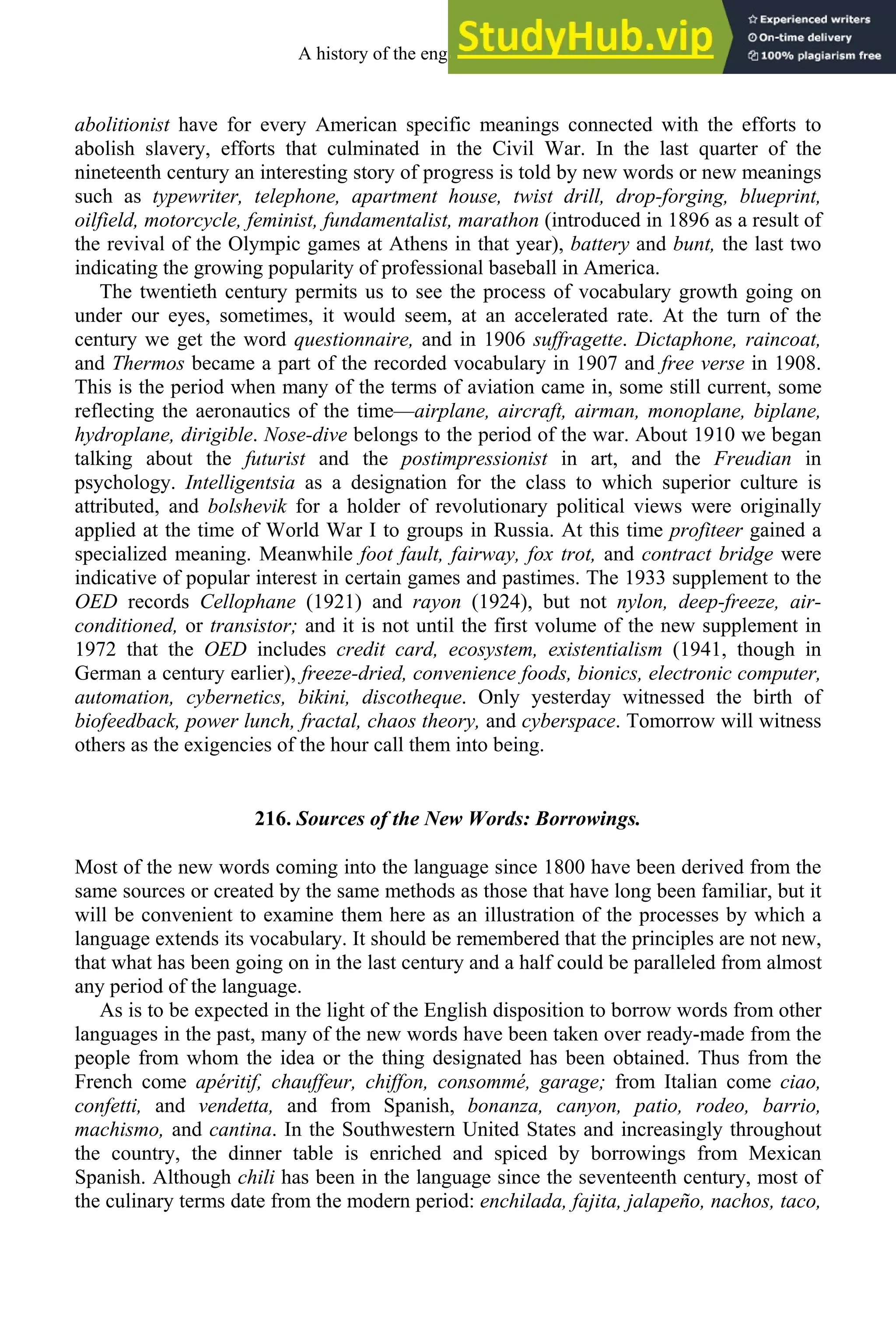 abolitionist have for every American specific meanings connected with the efforts to
abolish slavery, efforts that culminated in the Civil War. In the last quarter of the
nineteenth century an interesting story of progress is told by new words or new meanings
such as typewriter, telephone, apartment house, twist drill, drop-forging, blueprint,
oilfield, motorcycle, feminist, fundamentalist, marathon (introduced in 1896 as a result of
the revival of the Olympic games at Athens in that year), battery and bunt, the last two
indicating the growing popularity of professional baseball in America.
The twentieth century permits us to see the process of vocabulary growth going on
under our eyes, sometimes, it would seem, at an accelerated rate. At the turn of the
century we get the word questionnaire, and in 1906 suffragette. Dictaphone, raincoat,
and Thermos became a part of the recorded vocabulary in 1907 and free verse in 1908.
This is the period when many of the terms of aviation came in, some still current, some
reflecting the aeronautics of the time—airplane, aircraft, airman, monoplane, biplane,
hydroplane, dirigible. Nose-dive belongs to the period of the war. About 1910 we began
talking about the futurist and the postimpressionist in art, and the Freudian in
psychology. Intelligentsia as a designation for the class to which superior culture is
attributed, and bolshevik for a holder of revolutionary political views were originally
applied at the time of World War I to groups in Russia. At this time profiteer gained a
specialized meaning. Meanwhile foot fault, fairway, fox trot, and contract bridge were
indicative of popular interest in certain games and pastimes. The 1933 supplement to the
OED records Cellophane (1921) and rayon (1924), but not nylon, deep-freeze, air-
conditioned, or transistor; and it is not until the first volume of the new supplement in
1972 that the OED includes credit card, ecosystem, existentialism (1941, though in
German a century earlier), freeze-dried, convenience foods, bionics, electronic computer,
automation, cybernetics, bikini, discotheque. Only yesterday witnessed the birth of
biofeedback, power lunch, fractal, chaos theory, and cyberspace. Tomorrow will witness
others as the exigencies of the hour call them into being.
216. Sources of the New Words: Borrowings.
Most of the new words coming into the language since 1800 have been derived from the
same sources or created by the same methods as those that have long been familiar, but it
will be convenient to examine them here as an illustration of the processes by which a
language extends its vocabulary. It should be remembered that the principles are not new,
that what has been going on in the last century and a half could be paralleled from almost
any period of the language.
As is to be expected in the light of the English disposition to borrow words from other
languages in the past, many of the new words have been taken over ready-made from the
people from whom the idea or the thing designated has been obtained. Thus from the
French come apéritif, chauffeur, chiffon, consommé, garage; from Italian come ciao,
confetti, and vendetta, and from Spanish, bonanza, canyon, patio, rodeo, barrio,
machismo, and cantina. In the Southwestern United States and increasingly throughout
the country, the dinner table is enriched and spiced by borrowings from Mexican
Spanish. Although chili has been in the language since the seventeenth century, most of
the culinary terms date from the modern period: enchilada, fajita, jalapeño, nachos, taco,
A history of the english language 284
 