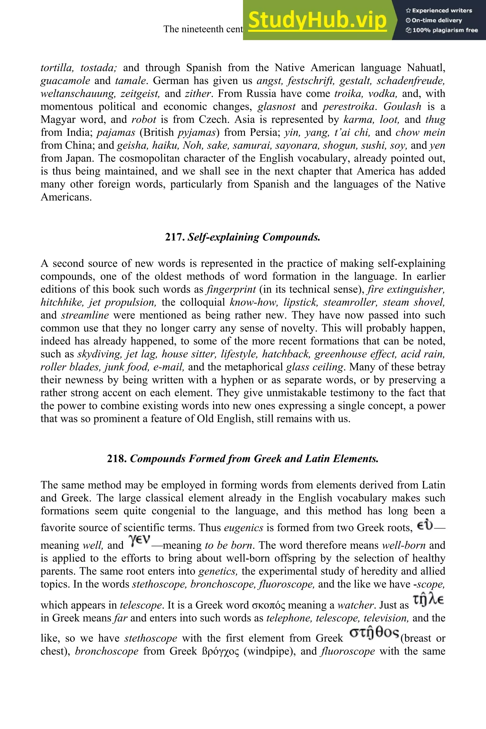tortilla, tostada; and through Spanish from the Native American language Nahuatl,
guacamole and tamale. German has given us angst, festschrift, gestalt, schadenfreude,
weltanschauung, zeitgeist, and zither. From Russia have come troika, vodka, and, with
momentous political and economic changes, glasnost and perestroika. Goulash is a
Magyar word, and robot is from Czech. Asia is represented by karma, loot, and thug
from India; pajamas (British pyjamas) from Persia; yin, yang, t’ai chi, and chow mein
from China; and geisha, haiku, Noh, sake, samurai, sayonara, shogun, sushi, soy, and yen
from Japan. The cosmopolitan character of the English vocabulary, already pointed out,
is thus being maintained, and we shall see in the next chapter that America has added
many other foreign words, particularly from Spanish and the languages of the Native
Americans.
217. Self-explaining Compounds.
A second source of new words is represented in the practice of making self-explaining
compounds, one of the oldest methods of word formation in the language. In earlier
editions of this book such words as fingerprint (in its technical sense), fire extinguisher,
hitchhike, jet propulsion, the colloquial know-how, lipstick, steamroller, steam shovel,
and streamline were mentioned as being rather new. They have now passed into such
common use that they no longer carry any sense of novelty. This will probably happen,
indeed has already happened, to some of the more recent formations that can be noted,
such as skydiving, jet lag, house sitter, lifestyle, hatchback, greenhouse effect, acid rain,
roller blades, junk food, e-mail, and the metaphorical glass ceiling. Many of these betray
their newness by being written with a hyphen or as separate words, or by preserving a
rather strong accent on each element. They give unmistakable testimony to the fact that
the power to combine existing words into new ones expressing a single concept, a power
that was so prominent a feature of Old English, still remains with us.
218. Compounds Formed from Greek and Latin Elements.
The same method may be employed in forming words from elements derived from Latin
and Greek. The large classical element already in the English vocabulary makes such
formations seem quite congenial to the language, and this method has long been a
favorite source of scientific terms. Thus eugenics is formed from two Greek roots, —
meaning well, and —meaning to be born. The word therefore means well-born and
is applied to the efforts to bring about well-born offspring by the selection of healthy
parents. The same root enters into genetics, the experimental study of heredity and allied
topics. In the words stethoscope, bronchoscope, fluoroscope, and the like we have -scope,
which appears in telescope. It is a Greek word oπó meaning a watcher. Just as
in Greek means far and enters into such words as telephone, telescope, television, and the
like, so we have stethoscope with the first element from Greek (breast or
chest), bronchoscope from Greek ß óγχo (windpipe), and fluoroscope with the same
The nineteenth century and after 285
 