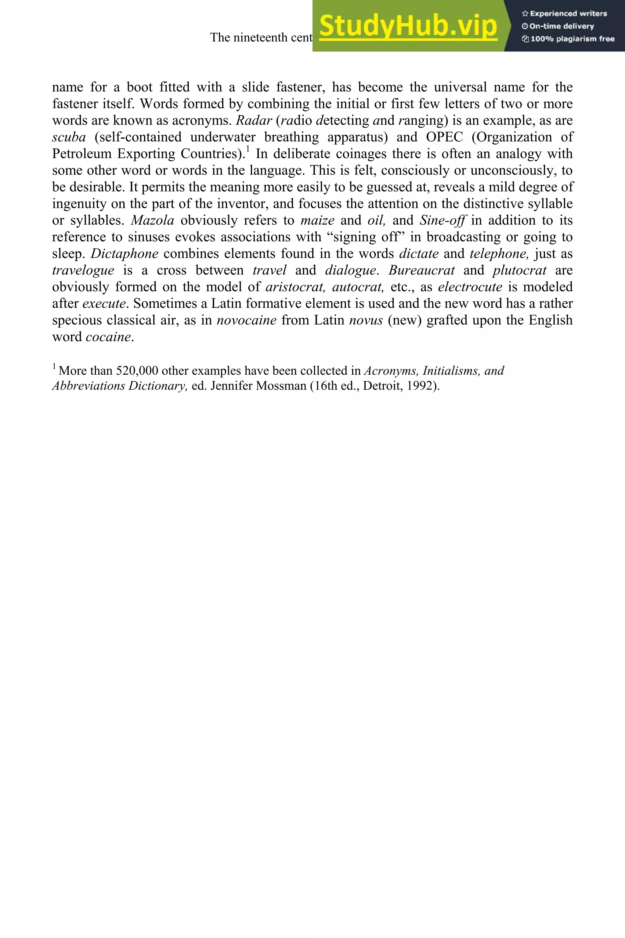 name for a boot fitted with a slide fastener, has become the universal name for the
fastener itself. Words formed by combining the initial or first few letters of two or more
words are known as acronyms. Radar (radio detecting and ranging) is an example, as are
scuba (self-contained underwater breathing apparatus) and OPEC (Organization of
Petroleum Exporting Countries).1
In deliberate coinages there is often an analogy with
some other word or words in the language. This is felt, consciously or unconsciously, to
be desirable. It permits the meaning more easily to be guessed at, reveals a mild degree of
ingenuity on the part of the inventor, and focuses the attention on the distinctive syllable
or syllables. Mazola obviously refers to maize and oil, and Sine-off in addition to its
reference to sinuses evokes associations with “signing off” in broadcasting or going to
sleep. Dictaphone combines elements found in the words dictate and telephone, just as
travelogue is a cross between travel and dialogue. Bureaucrat and plutocrat are
obviously formed on the model of aristocrat, autocrat, etc., as electrocute is modeled
after execute. Sometimes a Latin formative element is used and the new word has a rather
specious classical air, as in novocaine from Latin novus (new) grafted upon the English
word cocaine.
1
More than 520,000 other examples have been collected in Acronyms, Initialisms, and
Abbreviations Dictionary, ed. Jennifer Mossman (16th ed., Detroit, 1992).
The nineteenth century and after 287
 