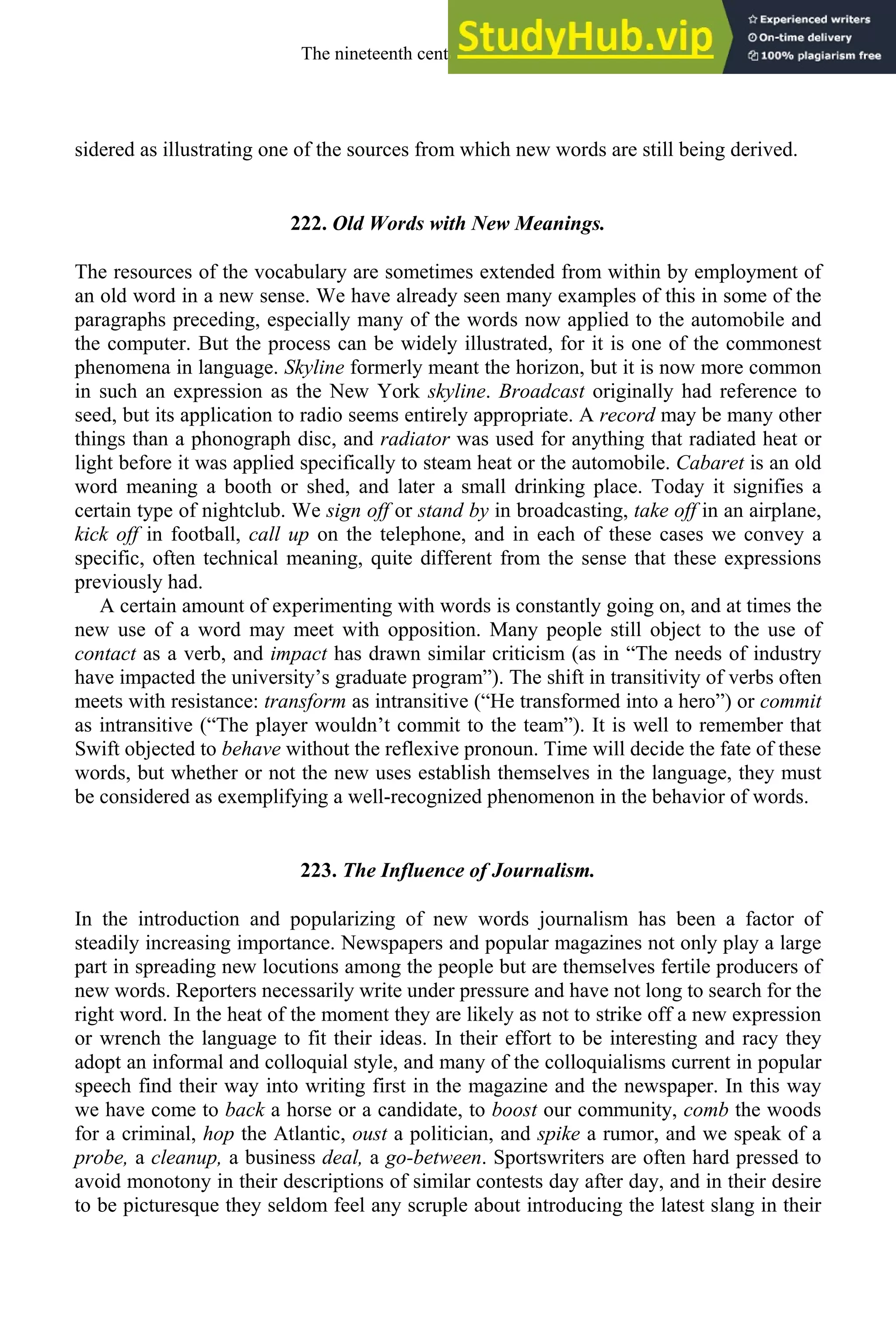 sidered as illustrating one of the sources from which new words are still being derived.
222. Old Words with New Meanings.
The resources of the vocabulary are sometimes extended from within by employment of
an old word in a new sense. We have already seen many examples of this in some of the
paragraphs preceding, especially many of the words now applied to the automobile and
the computer. But the process can be widely illustrated, for it is one of the commonest
phenomena in language. Skyline formerly meant the horizon, but it is now more common
in such an expression as the New York skyline. Broadcast originally had reference to
seed, but its application to radio seems entirely appropriate. A record may be many other
things than a phonograph disc, and radiator was used for anything that radiated heat or
light before it was applied specifically to steam heat or the automobile. Cabaret is an old
word meaning a booth or shed, and later a small drinking place. Today it signifies a
certain type of nightclub. We sign off or stand by in broadcasting, take off in an airplane,
kick off in football, call up on the telephone, and in each of these cases we convey a
specific, often technical meaning, quite different from the sense that these expressions
previously had.
A certain amount of experimenting with words is constantly going on, and at times the
new use of a word may meet with opposition. Many people still object to the use of
contact as a verb, and impact has drawn similar criticism (as in “The needs of industry
have impacted the university’s graduate program”). The shift in transitivity of verbs often
meets with resistance: transform as intransitive (“He transformed into a hero”) or commit
as intransitive (“The player wouldn’t commit to the team”). It is well to remember that
Swift objected to behave without the reflexive pronoun. Time will decide the fate of these
words, but whether or not the new uses establish themselves in the language, they must
be considered as exemplifying a well-recognized phenomenon in the behavior of words.
223. The Influence of Journalism.
In the introduction and popularizing of new words journalism has been a factor of
steadily increasing importance. Newspapers and popular magazines not only play a large
part in spreading new locutions among the people but are themselves fertile producers of
new words. Reporters necessarily write under pressure and have not long to search for the
right word. In the heat of the moment they are likely as not to strike off a new expression
or wrench the language to fit their ideas. In their effort to be interesting and racy they
adopt an informal and colloquial style, and many of the colloquialisms current in popular
speech find their way into writing first in the magazine and the newspaper. In this way
we have come to back a horse or a candidate, to boost our community, comb the woods
for a criminal, hop the Atlantic, oust a politician, and spike a rumor, and we speak of a
probe, a cleanup, a business deal, a go-between. Sportswriters are often hard pressed to
avoid monotony in their descriptions of similar contests day after day, and in their desire
to be picturesque they seldom feel any scruple about introducing the latest slang in their
The nineteenth century and after 289
 