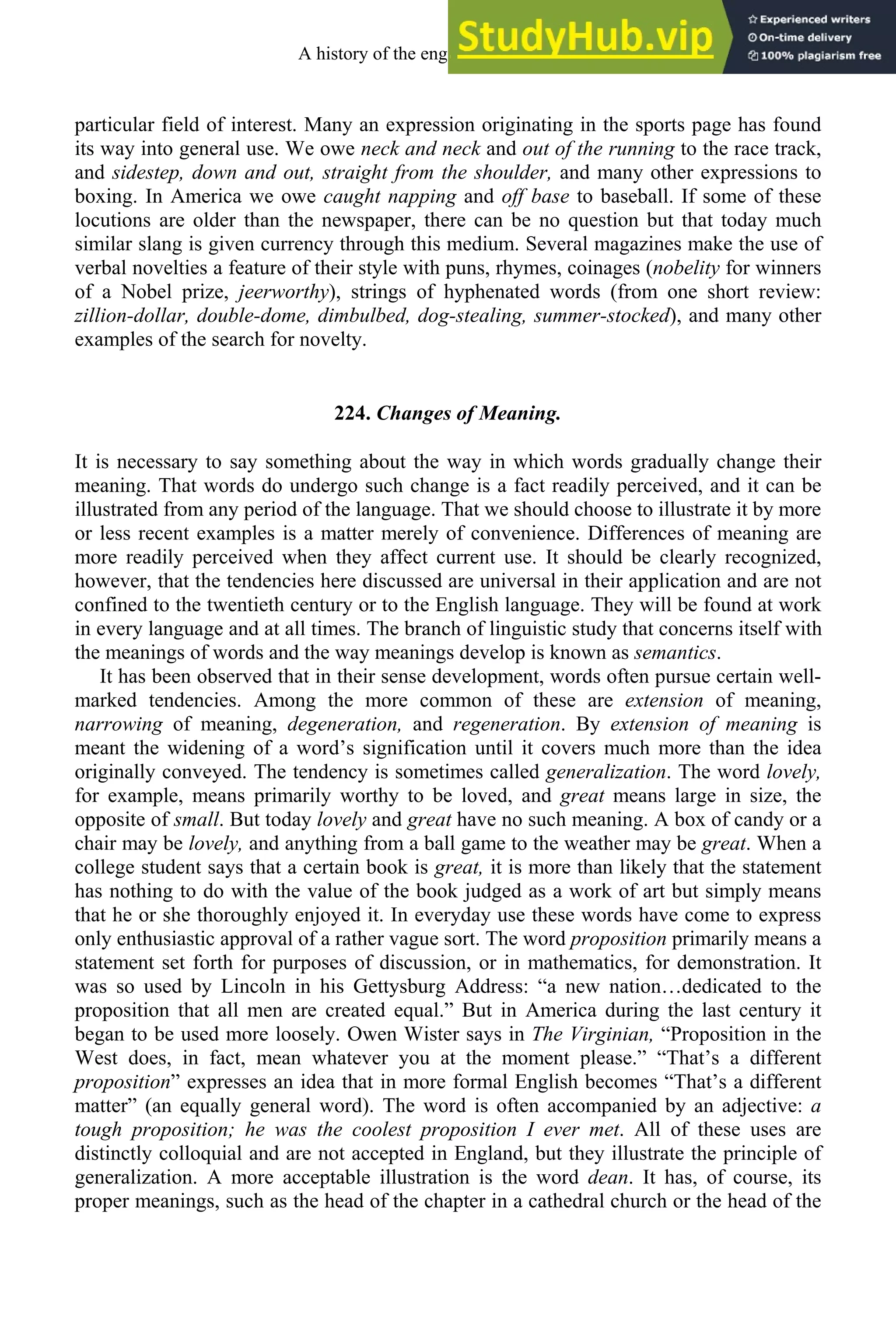 particular field of interest. Many an expression originating in the sports page has found
its way into general use. We owe neck and neck and out of the running to the race track,
and sidestep, down and out, straight from the shoulder, and many other expressions to
boxing. In America we owe caught napping and off base to baseball. If some of these
locutions are older than the newspaper, there can be no question but that today much
similar slang is given currency through this medium. Several magazines make the use of
verbal novelties a feature of their style with puns, rhymes, coinages (nobelity for winners
of a Nobel prize, jeerworthy), strings of hyphenated words (from one short review:
zillion-dollar, double-dome, dimbulbed, dog-stealing, summer-stocked), and many other
examples of the search for novelty.
224. Changes of Meaning.
It is necessary to say something about the way in which words gradually change their
meaning. That words do undergo such change is a fact readily perceived, and it can be
illustrated from any period of the language. That we should choose to illustrate it by more
or less recent examples is a matter merely of convenience. Differences of meaning are
more readily perceived when they affect current use. It should be clearly recognized,
however, that the tendencies here discussed are universal in their application and are not
confined to the twentieth century or to the English language. They will be found at work
in every language and at all times. The branch of linguistic study that concerns itself with
the meanings of words and the way meanings develop is known as semantics.
It has been observed that in their sense development, words often pursue certain well-
marked tendencies. Among the more common of these are extension of meaning,
narrowing of meaning, degeneration, and regeneration. By extension of meaning is
meant the widening of a word’s signification until it covers much more than the idea
originally conveyed. The tendency is sometimes called generalization. The word lovely,
for example, means primarily worthy to be loved, and great means large in size, the
opposite of small. But today lovely and great have no such meaning. A box of candy or a
chair may be lovely, and anything from a ball game to the weather may be great. When a
college student says that a certain book is great, it is more than likely that the statement
has nothing to do with the value of the book judged as a work of art but simply means
that he or she thoroughly enjoyed it. In everyday use these words have come to express
only enthusiastic approval of a rather vague sort. The word proposition primarily means a
statement set forth for purposes of discussion, or in mathematics, for demonstration. It
was so used by Lincoln in his Gettysburg Address: “a new nation…dedicated to the
proposition that all men are created equal.” But in America during the last century it
began to be used more loosely. Owen Wister says in The Virginian, “Proposition in the
West does, in fact, mean whatever you at the moment please.” “That’s a different
proposition” expresses an idea that in more formal English becomes “That’s a different
matter” (an equally general word). The word is often accompanied by an adjective: a
tough proposition; he was the coolest proposition I ever met. All of these uses are
distinctly colloquial and are not accepted in England, but they illustrate the principle of
generalization. A more acceptable illustration is the word dean. It has, of course, its
proper meanings, such as the head of the chapter in a cathedral church or the head of the
A history of the english language 290
 