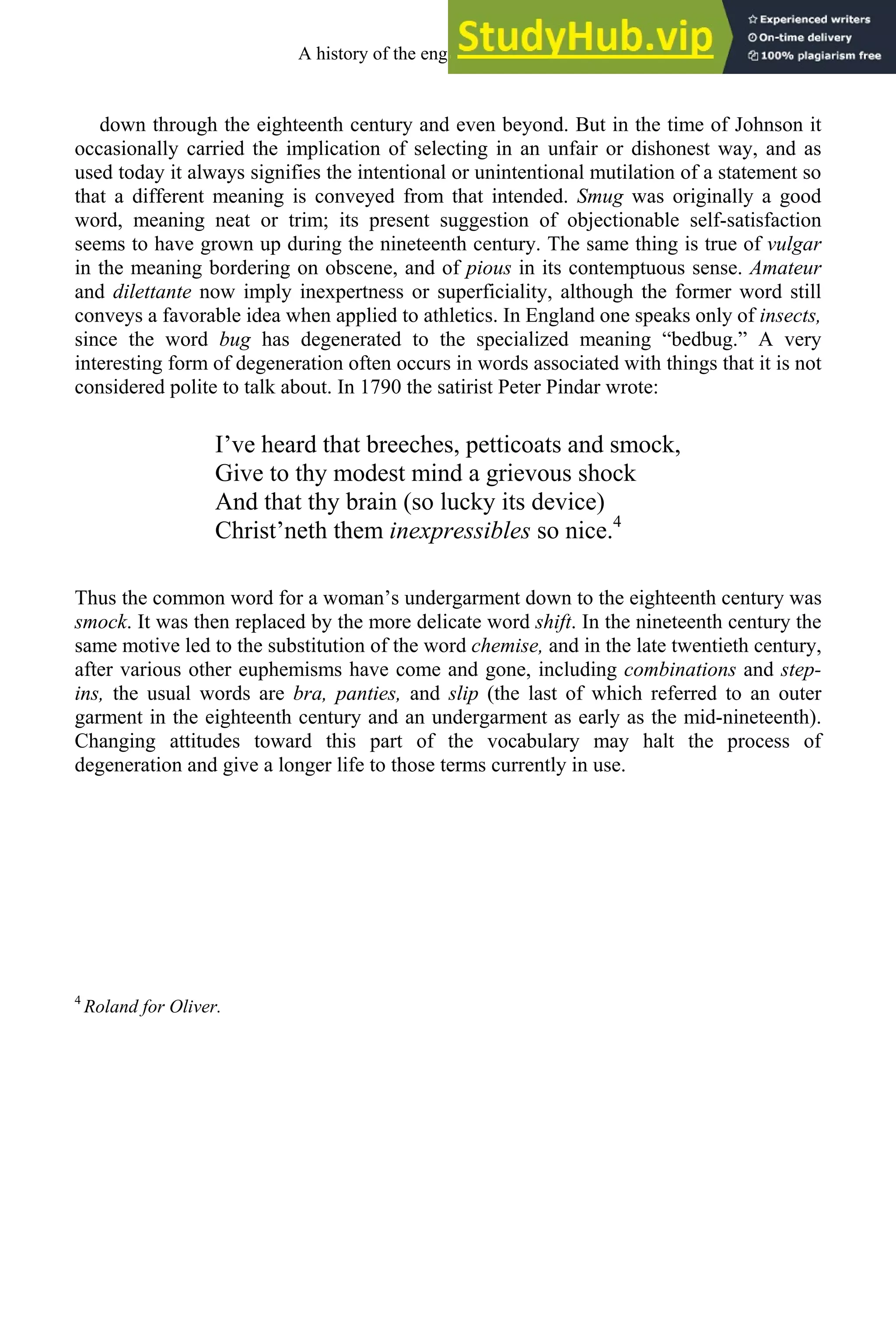 down through the eighteenth century and even beyond. But in the time of Johnson it
occasionally carried the implication of selecting in an unfair or dishonest way, and as
used today it always signifies the intentional or unintentional mutilation of a statement so
that a different meaning is conveyed from that intended. Smug was originally a good
word, meaning neat or trim; its present suggestion of objectionable self-satisfaction
seems to have grown up during the nineteenth century. The same thing is true of vulgar
in the meaning bordering on obscene, and of pious in its contemptuous sense. Amateur
and dilettante now imply inexpertness or superficiality, although the former word still
conveys a favorable idea when applied to athletics. In England one speaks only of insects,
since the word bug has degenerated to the specialized meaning “bedbug.” A very
interesting form of degeneration often occurs in words associated with things that it is not
considered polite to talk about. In 1790 the satirist Peter Pindar wrote:
I’ve heard that breeches, petticoats and smock,
Give to thy modest mind a grievous shock
And that thy brain (so lucky its device)
Christ’neth them inexpressibles so nice.4
Thus the common word for a woman’s undergarment down to the eighteenth century was
smock. It was then replaced by the more delicate word shift. In the nineteenth century the
same motive led to the substitution of the word chemise, and in the late twentieth century,
after various other euphemisms have come and gone, including combinations and step-
ins, the usual words are bra, panties, and slip (the last of which referred to an outer
garment in the eighteenth century and an undergarment as early as the mid-nineteenth).
Changing attitudes toward this part of the vocabulary may halt the process of
degeneration and give a longer life to those terms currently in use.
4
Roland for Oliver.
A history of the english language 292
 