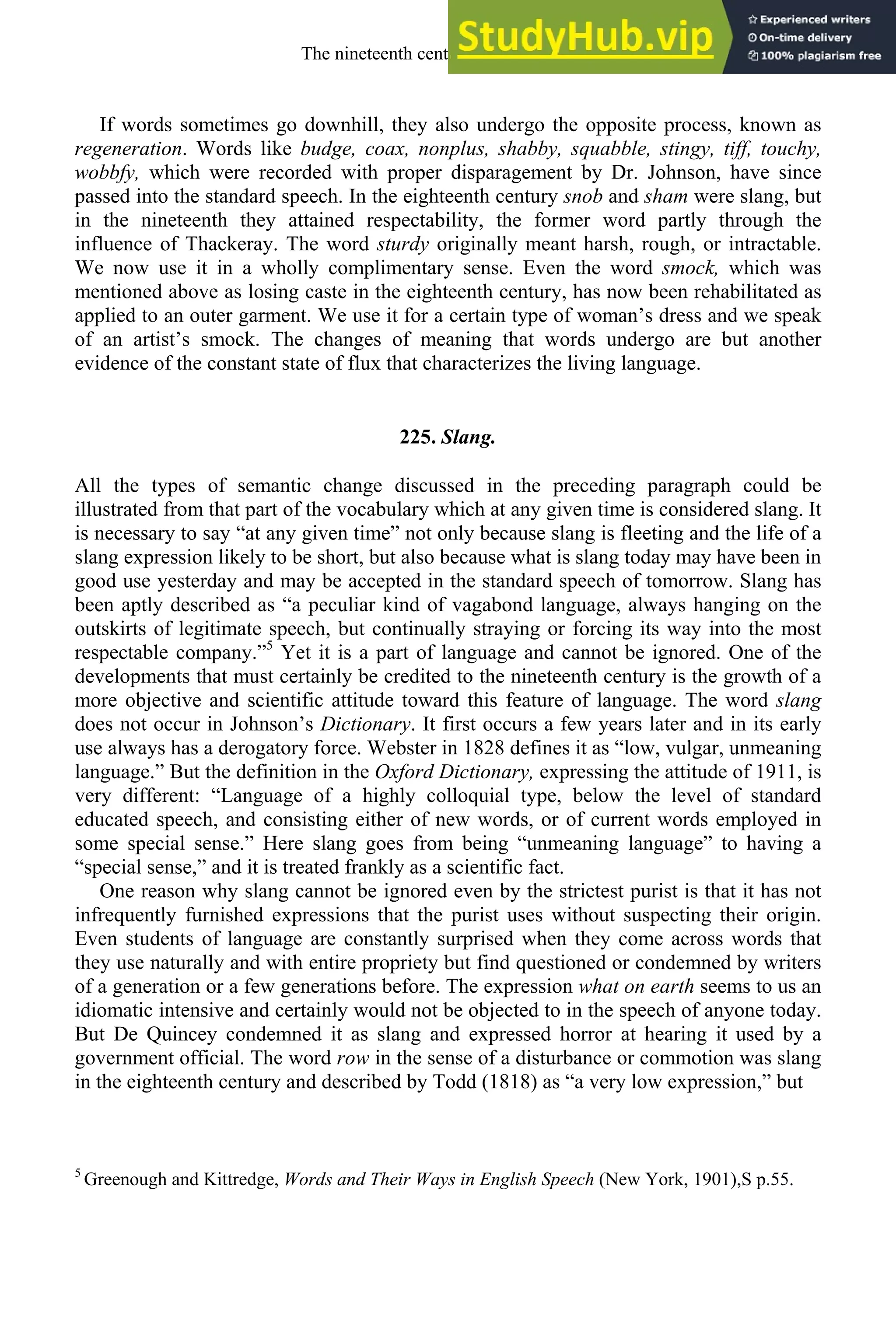 If words sometimes go downhill, they also undergo the opposite process, known as
regeneration. Words like budge, coax, nonplus, shabby, squabble, stingy, tiff, touchy,
wobbfy, which were recorded with proper disparagement by Dr. Johnson, have since
passed into the standard speech. In the eighteenth century snob and sham were slang, but
in the nineteenth they attained respectability, the former word partly through the
influence of Thackeray. The word sturdy originally meant harsh, rough, or intractable.
We now use it in a wholly complimentary sense. Even the word smock, which was
mentioned above as losing caste in the eighteenth century, has now been rehabilitated as
applied to an outer garment. We use it for a certain type of woman’s dress and we speak
of an artist’s smock. The changes of meaning that words undergo are but another
evidence of the constant state of flux that characterizes the living language.
225. Slang.
All the types of semantic change discussed in the preceding paragraph could be
illustrated from that part of the vocabulary which at any given time is considered slang. It
is necessary to say “at any given time” not only because slang is fleeting and the life of a
slang expression likely to be short, but also because what is slang today may have been in
good use yesterday and may be accepted in the standard speech of tomorrow. Slang has
been aptly described as “a peculiar kind of vagabond language, always hanging on the
outskirts of legitimate speech, but continually straying or forcing its way into the most
respectable company.”5
Yet it is a part of language and cannot be ignored. One of the
developments that must certainly be credited to the nineteenth century is the growth of a
more objective and scientific attitude toward this feature of language. The word slang
does not occur in Johnson’s Dictionary. It first occurs a few years later and in its early
use always has a derogatory force. Webster in 1828 defines it as “low, vulgar, unmeaning
language.” But the definition in the Oxford Dictionary, expressing the attitude of 1911, is
very different: “Language of a highly colloquial type, below the level of standard
educated speech, and consisting either of new words, or of current words employed in
some special sense.” Here slang goes from being “unmeaning language” to having a
“special sense,” and it is treated frankly as a scientific fact.
One reason why slang cannot be ignored even by the strictest purist is that it has not
infrequently furnished expressions that the purist uses without suspecting their origin.
Even students of language are constantly surprised when they come across words that
they use naturally and with entire propriety but find questioned or condemned by writers
of a generation or a few generations before. The expression what on earth seems to us an
idiomatic intensive and certainly would not be objected to in the speech of anyone today.
But De Quincey condemned it as slang and expressed horror at hearing it used by a
government official. The word row in the sense of a disturbance or commotion was slang
in the eighteenth century and described by Todd (1818) as “a very low expression,” but
5
Greenough and Kittredge, Words and Their Ways in English Speech (New York, 1901),S p.55.
The nineteenth century and after 293
 