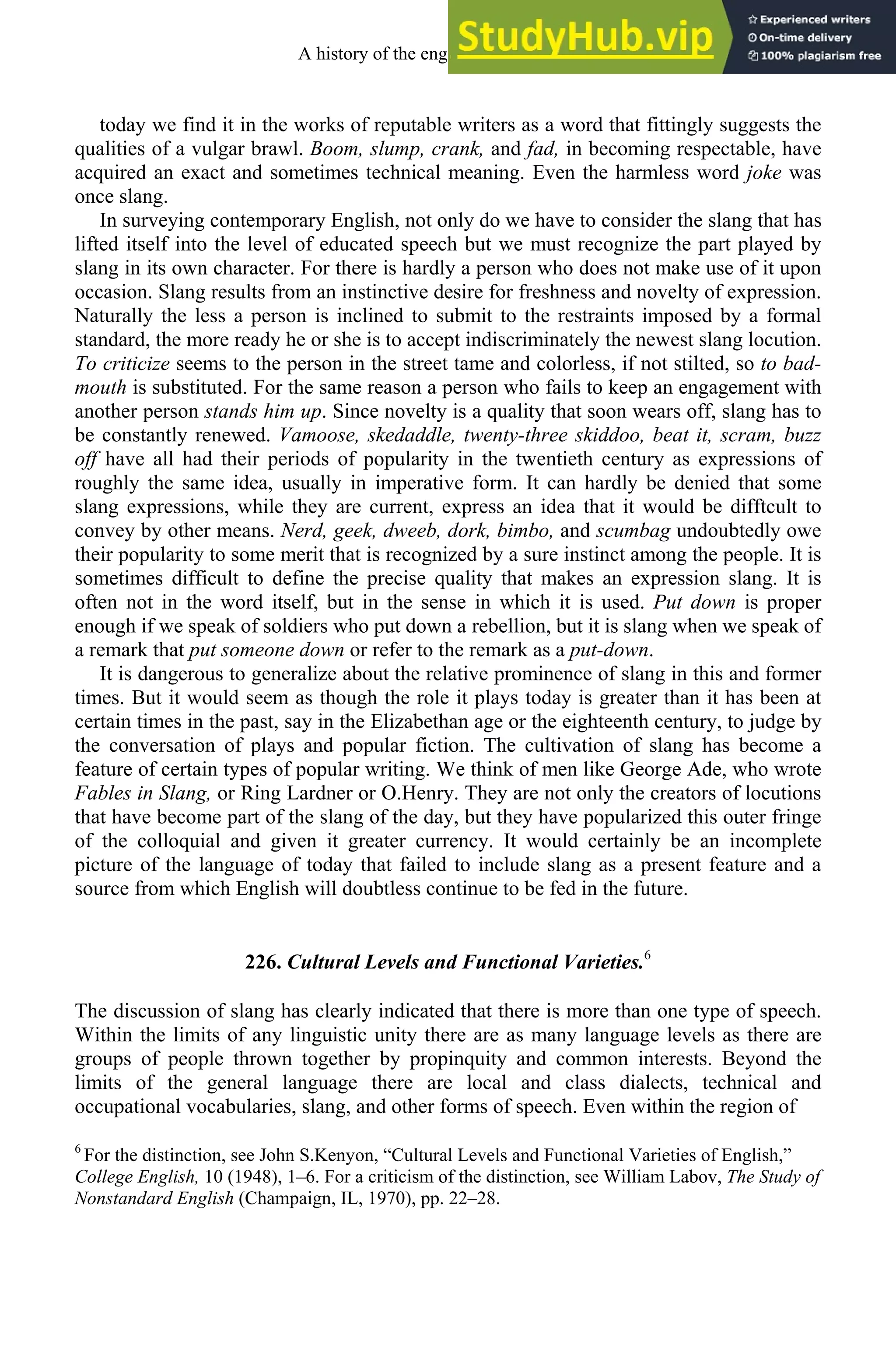 today we find it in the works of reputable writers as a word that fittingly suggests the
qualities of a vulgar brawl. Boom, slump, crank, and fad, in becoming respectable, have
acquired an exact and sometimes technical meaning. Even the harmless word joke was
once slang.
In surveying contemporary English, not only do we have to consider the slang that has
lifted itself into the level of educated speech but we must recognize the part played by
slang in its own character. For there is hardly a person who does not make use of it upon
occasion. Slang results from an instinctive desire for freshness and novelty of expression.
Naturally the less a person is inclined to submit to the restraints imposed by a formal
standard, the more ready he or she is to accept indiscriminately the newest slang locution.
To criticize seems to the person in the street tame and colorless, if not stilted, so to bad-
mouth is substituted. For the same reason a person who fails to keep an engagement with
another person stands him up. Since novelty is a quality that soon wears off, slang has to
be constantly renewed. Vamoose, skedaddle, twenty-three skiddoo, beat it, scram, buzz
off have all had their periods of popularity in the twentieth century as expressions of
roughly the same idea, usually in imperative form. It can hardly be denied that some
slang expressions, while they are current, express an idea that it would be difftcult to
convey by other means. Nerd, geek, dweeb, dork, bimbo, and scumbag undoubtedly owe
their popularity to some merit that is recognized by a sure instinct among the people. It is
sometimes difficult to define the precise quality that makes an expression slang. It is
often not in the word itself, but in the sense in which it is used. Put down is proper
enough if we speak of soldiers who put down a rebellion, but it is slang when we speak of
a remark that put someone down or refer to the remark as a put-down.
It is dangerous to generalize about the relative prominence of slang in this and former
times. But it would seem as though the role it plays today is greater than it has been at
certain times in the past, say in the Elizabethan age or the eighteenth century, to judge by
the conversation of plays and popular fiction. The cultivation of slang has become a
feature of certain types of popular writing. We think of men like George Ade, who wrote
Fables in Slang, or Ring Lardner or O.Henry. They are not only the creators of locutions
that have become part of the slang of the day, but they have popularized this outer fringe
of the colloquial and given it greater currency. It would certainly be an incomplete
picture of the language of today that failed to include slang as a present feature and a
source from which English will doubtless continue to be fed in the future.
226. Cultural Levels and Functional Varieties.6
The discussion of slang has clearly indicated that there is more than one type of speech.
Within the limits of any linguistic unity there are as many language levels as there are
groups of people thrown together by propinquity and common interests. Beyond the
limits of the general language there are local and class dialects, technical and
occupational vocabularies, slang, and other forms of speech. Even within the region of
6
For the distinction, see John S.Kenyon, “Cultural Levels and Functional Varieties of English,”
College English, 10 (1948), 1–6. For a criticism of the distinction, see William Labov, The Study of
Nonstandard English (Champaign, IL, 1970), pp. 22–28.
A history of the english language 294
 
