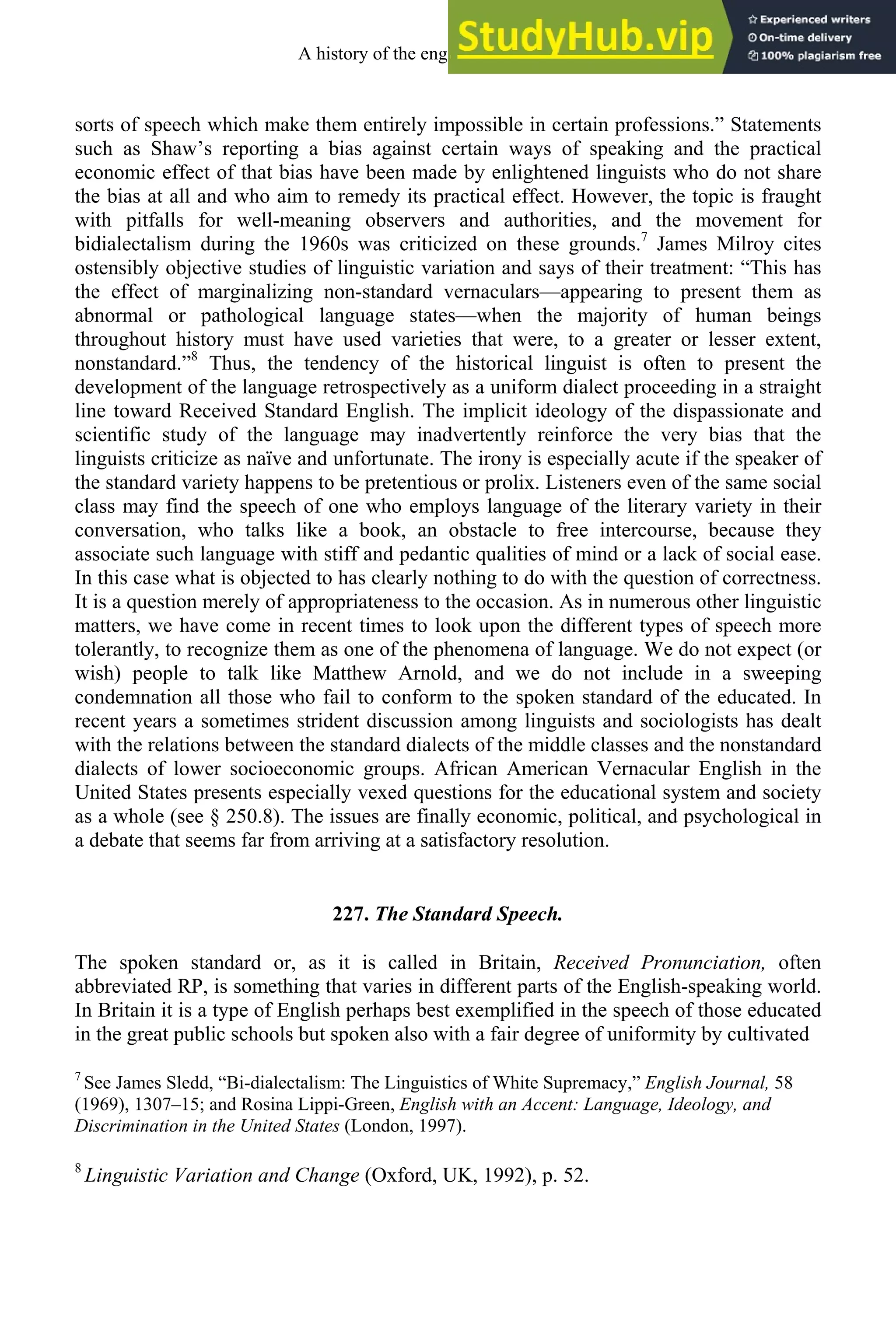 sorts of speech which make them entirely impossible in certain professions.” Statements
such as Shaw’s reporting a bias against certain ways of speaking and the practical
economic effect of that bias have been made by enlightened linguists who do not share
the bias at all and who aim to remedy its practical effect. However, the topic is fraught
with pitfalls for well-meaning observers and authorities, and the movement for
bidialectalism during the 1960s was criticized on these grounds.7
James Milroy cites
ostensibly objective studies of linguistic variation and says of their treatment: “This has
the effect of marginalizing non-standard vernaculars—appearing to present them as
abnormal or pathological language states—when the majority of human beings
throughout history must have used varieties that were, to a greater or lesser extent,
nonstandard.”8
Thus, the tendency of the historical linguist is often to present the
development of the language retrospectively as a uniform dialect proceeding in a straight
line toward Received Standard English. The implicit ideology of the dispassionate and
scientific study of the language may inadvertently reinforce the very bias that the
linguists criticize as naïve and unfortunate. The irony is especially acute if the speaker of
the standard variety happens to be pretentious or prolix. Listeners even of the same social
class may find the speech of one who employs language of the literary variety in their
conversation, who talks like a book, an obstacle to free intercourse, because they
associate such language with stiff and pedantic qualities of mind or a lack of social ease.
In this case what is objected to has clearly nothing to do with the question of correctness.
It is a question merely of appropriateness to the occasion. As in numerous other linguistic
matters, we have come in recent times to look upon the different types of speech more
tolerantly, to recognize them as one of the phenomena of language. We do not expect (or
wish) people to talk like Matthew Arnold, and we do not include in a sweeping
condemnation all those who fail to conform to the spoken standard of the educated. In
recent years a sometimes strident discussion among linguists and sociologists has dealt
with the relations between the standard dialects of the middle classes and the nonstandard
dialects of lower socioeconomic groups. African American Vernacular English in the
United States presents especially vexed questions for the educational system and society
as a whole (see § 250.8). The issues are finally economic, political, and psychological in
a debate that seems far from arriving at a satisfactory resolution.
227. The Standard Speech.
The spoken standard or, as it is called in Britain, Received Pronunciation, often
abbreviated RP, is something that varies in different parts of the English-speaking world.
In Britain it is a type of English perhaps best exemplified in the speech of those educated
in the great public schools but spoken also with a fair degree of uniformity by cultivated
7
See James Sledd, “Bi-dialectalism: The Linguistics of White Supremacy,” English Journal, 58
(1969), 1307–15; and Rosina Lippi-Green, English with an Accent: Language, Ideology, and
Discrimination in the United States (London, 1997).
8
Linguistic Variation and Change (Oxford, UK, 1992), p. 52.
A history of the english language 296
 