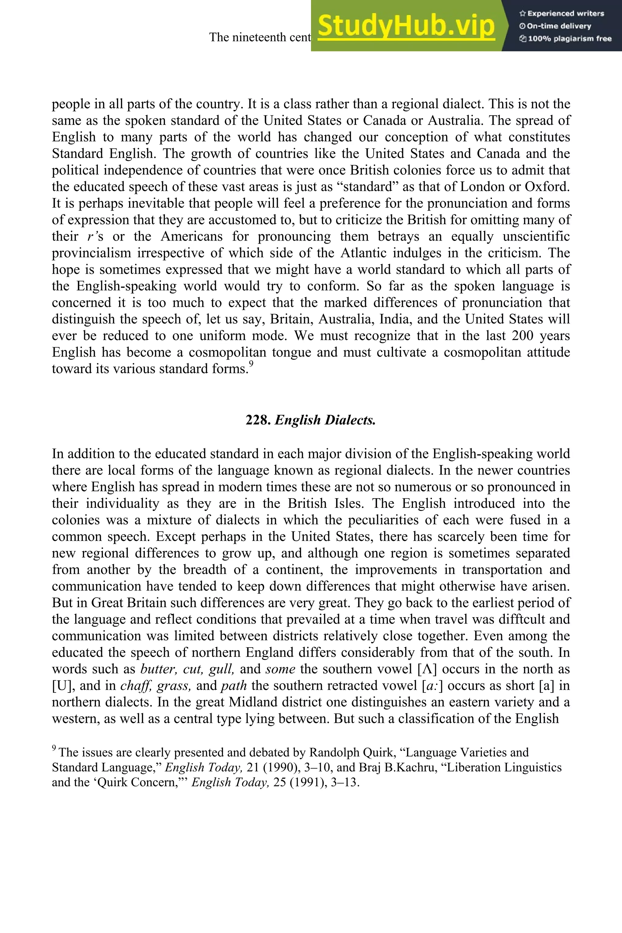people in all parts of the country. It is a class rather than a regional dialect. This is not the
same as the spoken standard of the United States or Canada or Australia. The spread of
English to many parts of the world has changed our conception of what constitutes
Standard English. The growth of countries like the United States and Canada and the
political independence of countries that were once British colonies force us to admit that
the educated speech of these vast areas is just as “standard” as that of London or Oxford.
It is perhaps inevitable that people will feel a preference for the pronunciation and forms
of expression that they are accustomed to, but to criticize the British for omitting many of
their r’s or the Americans for pronouncing them betrays an equally unscientific
provincialism irrespective of which side of the Atlantic indulges in the criticism. The
hope is sometimes expressed that we might have a world standard to which all parts of
the English-speaking world would try to conform. So far as the spoken language is
concerned it is too much to expect that the marked differences of pronunciation that
distinguish the speech of, let us say, Britain, Australia, India, and the United States will
ever be reduced to one uniform mode. We must recognize that in the last 200 years
English has become a cosmopolitan tongue and must cultivate a cosmopolitan attitude
toward its various standard forms.9
228. English Dialects.
In addition to the educated standard in each major division of the English-speaking world
there are local forms of the language known as regional dialects. In the newer countries
where English has spread in modern times these are not so numerous or so pronounced in
their individuality as they are in the British Isles. The English introduced into the
colonies was a mixture of dialects in which the peculiarities of each were fused in a
common speech. Except perhaps in the United States, there has scarcely been time for
new regional differences to grow up, and although one region is sometimes separated
from another by the breadth of a continent, the improvements in transportation and
communication have tended to keep down differences that might otherwise have arisen.
But in Great Britain such differences are very great. They go back to the earliest period of
the language and reflect conditions that prevailed at a time when travel was difftcult and
communication was limited between districts relatively close together. Even among the
educated the speech of northern England differs considerably from that of the south. In
words such as butter, cut, gull, and some the southern vowel [Λ] occurs in the north as
[U], and in chaff, grass, and path the southern retracted vowel [a:] occurs as short [a] in
northern dialects. In the great Midland district one distinguishes an eastern variety and a
western, as well as a central type lying between. But such a classification of the English
9
The issues are clearly presented and debated by Randolph Quirk, “Language Varieties and
Standard Language,” English Today, 21 (1990), 3–10, and Braj B.Kachru, “Liberation Linguistics
and the ‘Quirk Concern,”’ English Today, 25 (1991), 3–13.
The nineteenth century and after 297
 