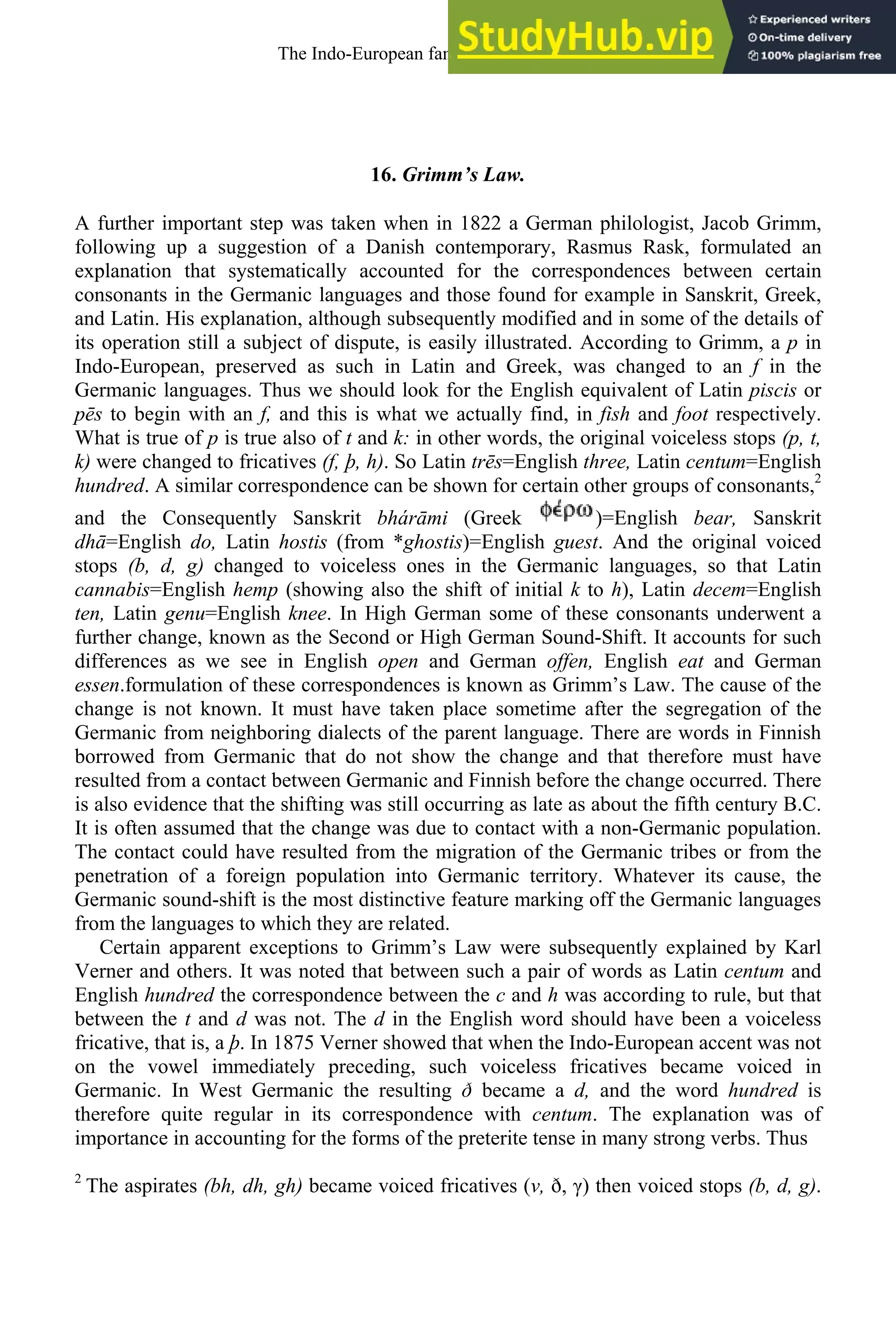 16. Grimm’s Law.
A further important step was taken when in 1822 a German philologist, Jacob Grimm,
following up a suggestion of a Danish contemporary, Rasmus Rask, formulated an
explanation that systematically accounted for the correspondences between certain
consonants in the Germanic languages and those found for example in Sanskrit, Greek,
and Latin. His explanation, although subsequently modified and in some of the details of
its operation still a subject of dispute, is easily illustrated. According to Grimm, a p in
Indo-European, preserved as such in Latin and Greek, was changed to an f in the
Germanic languages. Thus we should look for the English equivalent of Latin piscis or
pēs to begin with an f, and this is what we actually find, in fish and foot respectively.
What is true of p is true also of t and k: in other words, the original voiceless stops (p, t,
k) were changed to fricatives (f, þ, h). So Latin trēs=English three, Latin centum=English
hundred. A similar correspondence can be shown for certain other groups of consonants,2
and the Consequently Sanskrit bhárāmi (Greek )=English bear, Sanskrit
dhā=English do, Latin hostis (from *ghostis)=English guest. And the original voiced
stops (b, d, g) changed to voiceless ones in the Germanic languages, so that Latin
cannabis=English hemp (showing also the shift of initial k to h), Latin decem=English
ten, Latin genu=English knee. In High German some of these consonants underwent a
further change, known as the Second or High German Sound-Shift. It accounts for such
differences as we see in English open and German offen, English eat and German
essen.formulation of these correspondences is known as Grimm’s Law. The cause of the
change is not known. It must have taken place sometime after the segregation of the
Germanic from neighboring dialects of the parent language. There are words in Finnish
borrowed from Germanic that do not show the change and that therefore must have
resulted from a contact between Germanic and Finnish before the change occurred. There
is also evidence that the shifting was still occurring as late as about the fifth century B.C.
It is often assumed that the change was due to contact with a non-Germanic population.
The contact could have resulted from the migration of the Germanic tribes or from the
penetration of a foreign population into Germanic territory. Whatever its cause, the
Germanic sound-shift is the most distinctive feature marking off the Germanic languages
from the languages to which they are related.
Certain apparent exceptions to Grimm’s Law were subsequently explained by Karl
Verner and others. It was noted that between such a pair of words as Latin centum and
English hundred the correspondence between the c and h was according to rule, but that
between the t and d was not. The d in the English word should have been a voiceless
fricative, that is, a þ. In 1875 Verner showed that when the Indo-European accent was not
on the vowel immediately preceding, such voiceless fricatives became voiced in
Germanic. In West Germanic the resulting ð became a d, and the word hundred is
therefore quite regular in its correspondence with centum. The explanation was of
importance in accounting for the forms of the preterite tense in many strong verbs. Thus
2
The aspirates (bh, dh, gh) became voiced fricatives (ν, ð, γ) then voiced stops (b, d, g).
The Indo-European family of languages 19
 