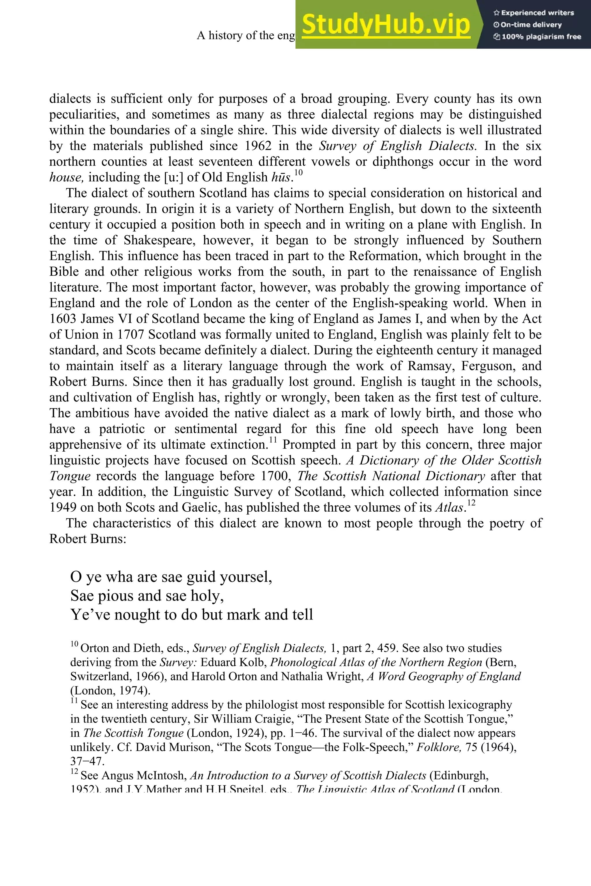dialects is sufficient only for purposes of a broad grouping. Every county has its own
peculiarities, and sometimes as many as three dialectal regions may be distinguished
within the boundaries of a single shire. This wide diversity of dialects is well illustrated
by the materials published since 1962 in the Survey of English Dialects. In the six
northern counties at least seventeen different vowels or diphthongs occur in the word
house, including the [u:] of Old English hūs.10
The dialect of southern Scotland has claims to special consideration on historical and
literary grounds. In origin it is a variety of Northern English, but down to the sixteenth
century it occupied a position both in speech and in writing on a plane with English. In
the time of Shakespeare, however, it began to be strongly influenced by Southern
English. This influence has been traced in part to the Reformation, which brought in the
Bible and other religious works from the south, in part to the renaissance of English
literature. The most important factor, however, was probably the growing importance of
England and the role of London as the center of the English-speaking world. When in
1603 James VI of Scotland became the king of England as James I, and when by the Act
of Union in 1707 Scotland was formally united to England, English was plainly felt to be
standard, and Scots became definitely a dialect. During the eighteenth century it managed
to maintain itself as a literary language through the work of Ramsay, Ferguson, and
Robert Burns. Since then it has gradually lost ground. English is taught in the schools,
and cultivation of English has, rightly or wrongly, been taken as the first test of culture.
The ambitious have avoided the native dialect as a mark of lowly birth, and those who
have a patriotic or sentimental regard for this fine old speech have long been
apprehensive of its ultimate extinction.11
Prompted in part by this concern, three major
linguistic projects have focused on Scottish speech. A Dictionary of the Older Scottish
Tongue records the language before 1700, The Scottish National Dictionary after that
year. In addition, the Linguistic Survey of Scotland, which collected information since
1949 on both Scots and Gaelic, has published the three volumes of its Atlas.12
The characteristics of this dialect are known to most people through the poetry of
Robert Burns:
O ye wha are sae guid yoursel,
Sae pious and sae holy,
Ye’ve nought to do but mark and tell
10
Orton and Dieth, eds., Survey of English Dialects, 1, part 2, 459. See also two studies
deriving from the Survey: Eduard Kolb, Phonological Atlas of the Northern Region (Bern,
Switzerland, 1966), and Harold Orton and Nathalia Wright, A Word Geography of England
(London, 1974).
11
See an interesting address by the philologist most responsible for Scottish lexicography
in the twentieth century, Sir William Craigie, “The Present State of the Scottish Tongue,”
in The Scottish Tongue (London, 1924), pp. 1−46. The survival of the dialect now appears
unlikely. Cf. David Murison, “The Scots Tongue—the Folk-Speech,” Folklore, 75 (1964),
37−47.
12
See Angus McIntosh, An Introduction to a Survey of Scottish Dialects (Edinburgh,
1952), and J.Y.Mather and H.H.Speitel, eds., The Linguistic Atlas of Scotland (London,
A history of the english language 298
 