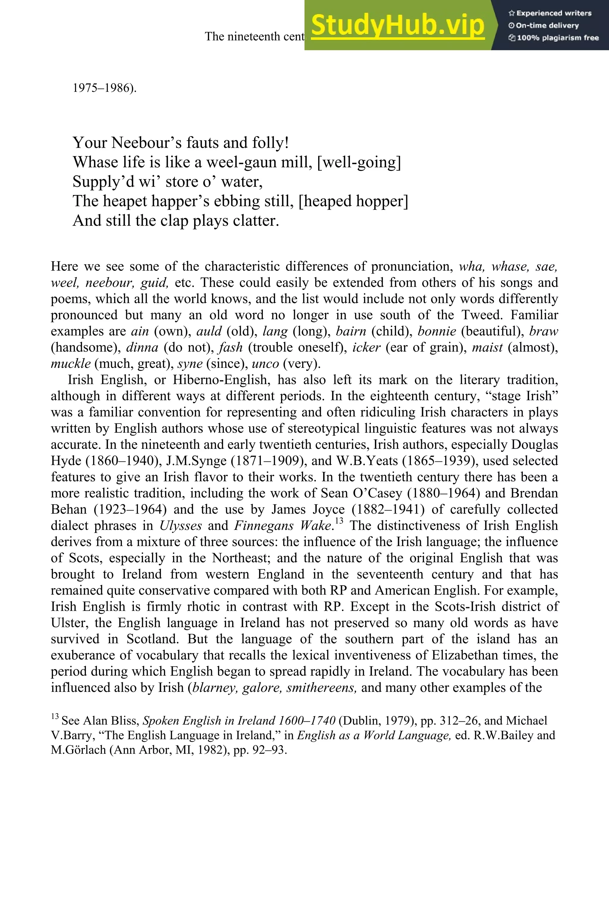 1975–1986).
Your Neebour’s fauts and folly!
Whase life is like a weel-gaun mill, [well-going]
Supply’d wi’ store o’ water,
The heapet happer’s ebbing still, [heaped hopper]
And still the clap plays clatter.
Here we see some of the characteristic differences of pronunciation, wha, whase, sae,
weel, neebour, guid, etc. These could easily be extended from others of his songs and
poems, which all the world knows, and the list would include not only words differently
pronounced but many an old word no longer in use south of the Tweed. Familiar
examples are ain (own), auld (old), lang (long), bairn (child), bonnie (beautiful), braw
(handsome), dinna (do not), fash (trouble oneself), icker (ear of grain), maist (almost),
muckle (much, great), syne (since), unco (very).
Irish English, or Hiberno-English, has also left its mark on the literary tradition,
although in different ways at different periods. In the eighteenth century, “stage Irish”
was a familiar convention for representing and often ridiculing Irish characters in plays
written by English authors whose use of stereotypical linguistic features was not always
accurate. In the nineteenth and early twentieth centuries, Irish authors, especially Douglas
Hyde (1860–1940), J.M.Synge (1871–1909), and W.B.Yeats (1865–1939), used selected
features to give an Irish flavor to their works. In the twentieth century there has been a
more realistic tradition, including the work of Sean O’Casey (1880–1964) and Brendan
Behan (1923–1964) and the use by James Joyce (1882–1941) of carefully collected
dialect phrases in Ulysses and Finnegans Wake.13
The distinctiveness of Irish English
derives from a mixture of three sources: the influence of the Irish language; the influence
of Scots, especially in the Northeast; and the nature of the original English that was
brought to Ireland from western England in the seventeenth century and that has
remained quite conservative compared with both RP and American English. For example,
Irish English is firmly rhotic in contrast with RP. Except in the Scots-Irish district of
Ulster, the English language in Ireland has not preserved so many old words as have
survived in Scotland. But the language of the southern part of the island has an
exuberance of vocabulary that recalls the lexical inventiveness of Elizabethan times, the
period during which English began to spread rapidly in Ireland. The vocabulary has been
influenced also by Irish (blarney, galore, smithereens, and many other examples of the
13
See Alan Bliss, Spoken English in Ireland 1600–1740 (Dublin, 1979), pp. 312–26, and Michael
V.Barry, “The English Language in Ireland,” in English as a World Language, ed. R.W.Bailey and
M.Görlach (Ann Arbor, MI, 1982), pp. 92–93.
The nineteenth century and after 299
 