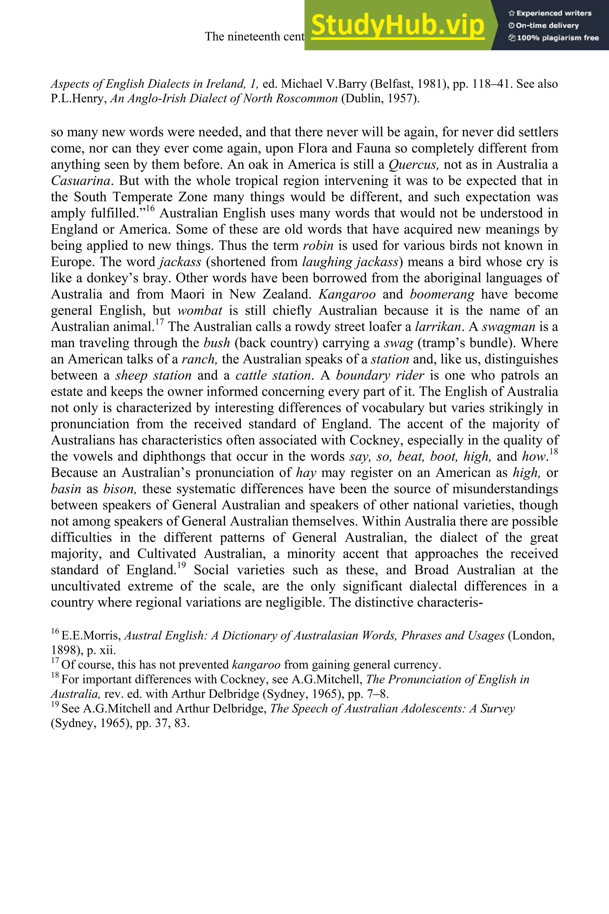 Aspects of English Dialects in Ireland, 1, ed. Michael V.Barry (Belfast, 1981), pp. 118–41. See also
P.L.Henry, An Anglo-Irish Dialect of North Roscommon (Dublin, 1957).
so many new words were needed, and that there never will be again, for never did settlers
come, nor can they ever come again, upon Flora and Fauna so completely different from
anything seen by them before. An oak in America is still a Quercus, not as in Australia a
Casuarina. But with the whole tropical region intervening it was to be expected that in
the South Temperate Zone many things would be different, and such expectation was
amply fulfilled.”16
Australian English uses many words that would not be understood in
England or America. Some of these are old words that have acquired new meanings by
being applied to new things. Thus the term robin is used for various birds not known in
Europe. The word jackass (shortened from laughing jackass) means a bird whose cry is
like a donkey’s bray. Other words have been borrowed from the aboriginal languages of
Australia and from Maori in New Zealand. Kangaroo and boomerang have become
general English, but wombat is still chiefly Australian because it is the name of an
Australian animal.17
The Australian calls a rowdy street loafer a larrikan. A swagman is a
man traveling through the bush (back country) carrying a swag (tramp’s bundle). Where
an American talks of a ranch, the Australian speaks of a station and, like us, distinguishes
between a sheep station and a cattle station. A boundary rider is one who patrols an
estate and keeps the owner informed concerning every part of it. The English of Australia
not only is characterized by interesting differences of vocabulary but varies strikingly in
pronunciation from the received standard of England. The accent of the majority of
Australians has characteristics often associated with Cockney, especially in the quality of
the vowels and diphthongs that occur in the words say, so, beat, boot, high, and how.18
Because an Australian’s pronunciation of hay may register on an American as high, or
basin as bison, these systematic differences have been the source of misunderstandings
between speakers of General Australian and speakers of other national varieties, though
not among speakers of General Australian themselves. Within Australia there are possible
difficulties in the different patterns of General Australian, the dialect of the great
majority, and Cultivated Australian, a minority accent that approaches the received
standard of England.19
Social varieties such as these, and Broad Australian at the
uncultivated extreme of the scale, are the only significant dialectal differences in a
country where regional variations are negligible. The distinctive characteris-
16
E.E.Morris, Austral English: A Dictionary of Australasian Words, Phrases and Usages (London,
1898), p. xii.
17
Of course, this has not prevented kangaroo from gaining general currency.
18
For important differences with Cockney, see A.G.Mitchell, The Pronunciation of English in
Australia, rev. ed. with Arthur Delbridge (Sydney, 1965), pp. 7–8.
19
See A.G.Mitchell and Arthur Delbridge, The Speech of Australian Adolescents: A Survey
(Sydney, 1965), pp. 37, 83.
The nineteenth century and after 301
 