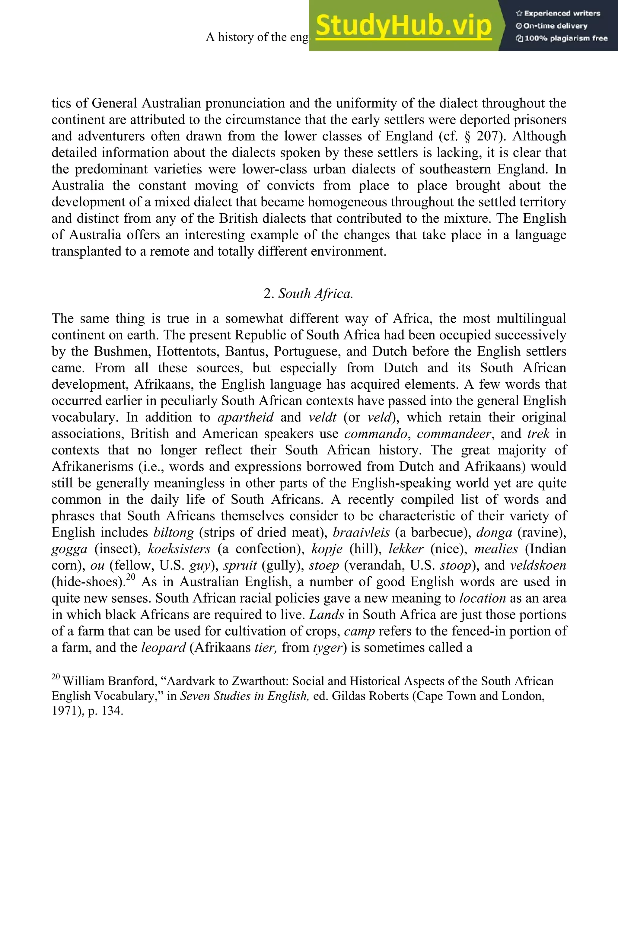 tics of General Australian pronunciation and the uniformity of the dialect throughout the
continent are attributed to the circumstance that the early settlers were deported prisoners
and adventurers often drawn from the lower classes of England (cf. § 207). Although
detailed information about the dialects spoken by these settlers is lacking, it is clear that
the predominant varieties were lower-class urban dialects of southeastern England. In
Australia the constant moving of convicts from place to place brought about the
development of a mixed dialect that became homogeneous throughout the settled territory
and distinct from any of the British dialects that contributed to the mixture. The English
of Australia offers an interesting example of the changes that take place in a language
transplanted to a remote and totally different environment.
2. South Africa.
The same thing is true in a somewhat different way of Africa, the most multilingual
continent on earth. The present Republic of South Africa had been occupied successively
by the Bushmen, Hottentots, Bantus, Portuguese, and Dutch before the English settlers
came. From all these sources, but especially from Dutch and its South African
development, Afrikaans, the English language has acquired elements. A few words that
occurred earlier in peculiarly South African contexts have passed into the general English
vocabulary. In addition to apartheid and veldt (or veld), which retain their original
associations, British and American speakers use commando, commandeer, and trek in
contexts that no longer reflect their South African history. The great majority of
Afrikanerisms (i.e., words and expressions borrowed from Dutch and Afrikaans) would
still be generally meaningless in other parts of the English-speaking world yet are quite
common in the daily life of South Africans. A recently compiled list of words and
phrases that South Africans themselves consider to be characteristic of their variety of
English includes biltong (strips of dried meat), braaivleis (a barbecue), donga (ravine),
gogga (insect), koeksisters (a confection), kopje (hill), lekker (nice), mealies (Indian
corn), ou (fellow, U.S. guy), spruit (gully), stoep (verandah, U.S. stoop), and veldskoen
(hide-shoes).20
As in Australian English, a number of good English words are used in
quite new senses. South African racial policies gave a new meaning to location as an area
in which black Africans are required to live. Lands in South Africa are just those portions
of a farm that can be used for cultivation of crops, camp refers to the fenced-in portion of
a farm, and the leopard (Afrikaans tier, from tyger) is sometimes called a
20
William Branford, “Aardvark to Zwarthout: Social and Historical Aspects of the South African
English Vocabulary,” in Seven Studies in English, ed. Gildas Roberts (Cape Town and London,
1971), p. 134.
A history of the english language 302
 
