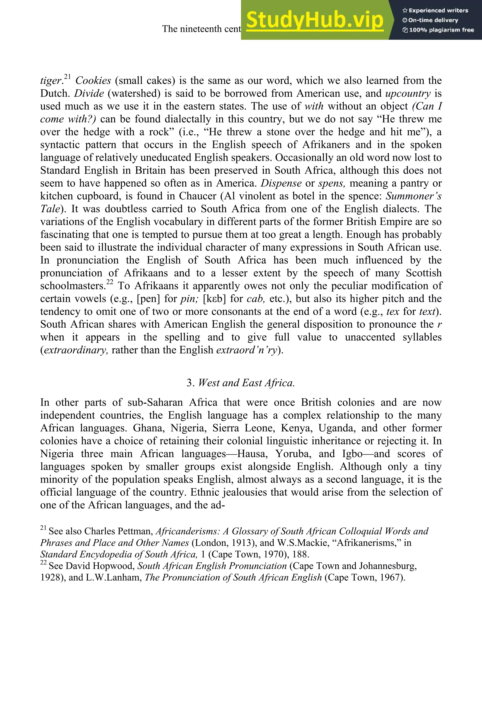 tiger.21
Cookies (small cakes) is the same as our word, which we also learned from the
Dutch. Divide (watershed) is said to be borrowed from American use, and upcountry is
used much as we use it in the eastern states. The use of with without an object (Can I
come with?) can be found dialectally in this country, but we do not say “He threw me
over the hedge with a rock” (i.e., “He threw a stone over the hedge and hit me”), a
syntactic pattern that occurs in the English speech of Afrikaners and in the spoken
language of relatively uneducated English speakers. Occasionally an old word now lost to
Standard English in Britain has been preserved in South Africa, although this does not
seem to have happened so often as in America. Dispense or spens, meaning a pantry or
kitchen cupboard, is found in Chaucer (Al vinolent as botel in the spence: Summoner’s
Tale). It was doubtless carried to South Africa from one of the English dialects. The
variations of the English vocabulary in different parts of the former British Empire are so
fascinating that one is tempted to pursue them at too great a length. Enough has probably
been said to illustrate the individual character of many expressions in South African use.
In pronunciation the English of South Africa has been much influenced by the
pronunciation of Afrikaans and to a lesser extent by the speech of many Scottish
schoolmasters.22
To Afrikaans it apparently owes not only the peculiar modification of
certain vowels (e.g., [pen] for pin; [kεb] for cab, etc.), but also its higher pitch and the
tendency to omit one of two or more consonants at the end of a word (e.g., tex for text).
South African shares with American English the general disposition to pronounce the r
when it appears in the spelling and to give full value to unaccented syllables
(extraordinary, rather than the English extraord’n’ry).
3. West and East Africa.
In other parts of sub-Saharan Africa that were once British colonies and are now
independent countries, the English language has a complex relationship to the many
African languages. Ghana, Nigeria, Sierra Leone, Kenya, Uganda, and other former
colonies have a choice of retaining their colonial linguistic inheritance or rejecting it. In
Nigeria three main African languages—Hausa, Yoruba, and Igbo—and scores of
languages spoken by smaller groups exist alongside English. Although only a tiny
minority of the population speaks English, almost always as a second language, it is the
official language of the country. Ethnic jealousies that would arise from the selection of
one of the African languages, and the ad-
21
See also Charles Pettman, Africanderisms: A Glossary of South African Colloquial Words and
Phrases and Place and Other Names (London, 1913), and W.S.Mackie, “Afrikanerisms,” in
Standard Encydopedia of South Africa, 1 (Cape Town, 1970), 188.
22
See David Hopwood, South African English Pronunciation (Cape Town and Johannesburg,
1928), and L.W.Lanham, The Pronunciation of South African English (Cape Town, 1967).
The nineteenth century and after 303
 