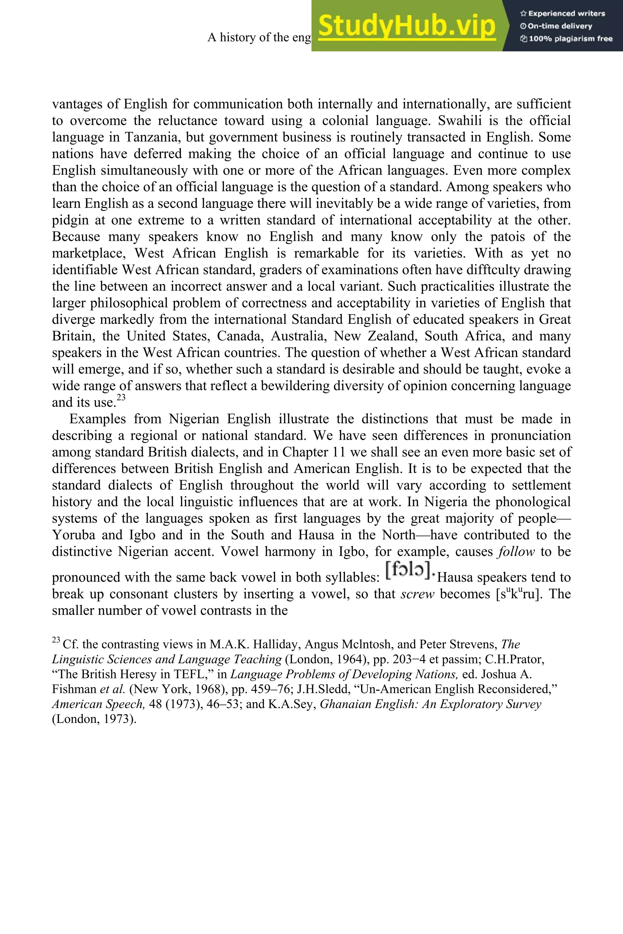 vantages of English for communication both internally and internationally, are sufficient
to overcome the reluctance toward using a colonial language. Swahili is the official
language in Tanzania, but government business is routinely transacted in English. Some
nations have deferred making the choice of an official language and continue to use
English simultaneously with one or more of the African languages. Even more complex
than the choice of an official language is the question of a standard. Among speakers who
learn English as a second language there will inevitably be a wide range of varieties, from
pidgin at one extreme to a written standard of international acceptability at the other.
Because many speakers know no English and many know only the patois of the
marketplace, West African English is remarkable for its varieties. With as yet no
identifiable West African standard, graders of examinations often have difftculty drawing
the line between an incorrect answer and a local variant. Such practicalities illustrate the
larger philosophical problem of correctness and acceptability in varieties of English that
diverge markedly from the international Standard English of educated speakers in Great
Britain, the United States, Canada, Australia, New Zealand, South Africa, and many
speakers in the West African countries. The question of whether a West African standard
will emerge, and if so, whether such a standard is desirable and should be taught, evoke a
wide range of answers that reflect a bewildering diversity of opinion concerning language
and its use.23
Examples from Nigerian English illustrate the distinctions that must be made in
describing a regional or national standard. We have seen differences in pronunciation
among standard British dialects, and in Chapter 11 we shall see an even more basic set of
differences between British English and American English. It is to be expected that the
standard dialects of English throughout the world will vary according to settlement
history and the local linguistic influences that are at work. In Nigeria the phonological
systems of the languages spoken as first languages by the great majority of people—
Yoruba and Igbo and in the South and Hausa in the North—have contributed to the
distinctive Nigerian accent. Vowel harmony in Igbo, for example, causes follow to be
pronounced with the same back vowel in both syllables: Hausa speakers tend to
break up consonant clusters by inserting a vowel, so that screw becomes [su
ku
ru]. The
smaller number of vowel contrasts in the
23
Cf. the contrasting views in M.A.K. Halliday, Angus Mclntosh, and Peter Strevens, The
Linguistic Sciences and Language Teaching (London, 1964), pp. 203−4 et passim; C.H.Prator,
“The British Heresy in TEFL,” in Language Problems of Developing Nations, ed. Joshua A.
Fishman et al. (New York, 1968), pp. 459–76; J.H.Sledd, “Un-American English Reconsidered,”
American Speech, 48 (1973), 46–53; and K.A.Sey, Ghanaian English: An Exploratory Survey
(London, 1973).
A history of the english language 304
 