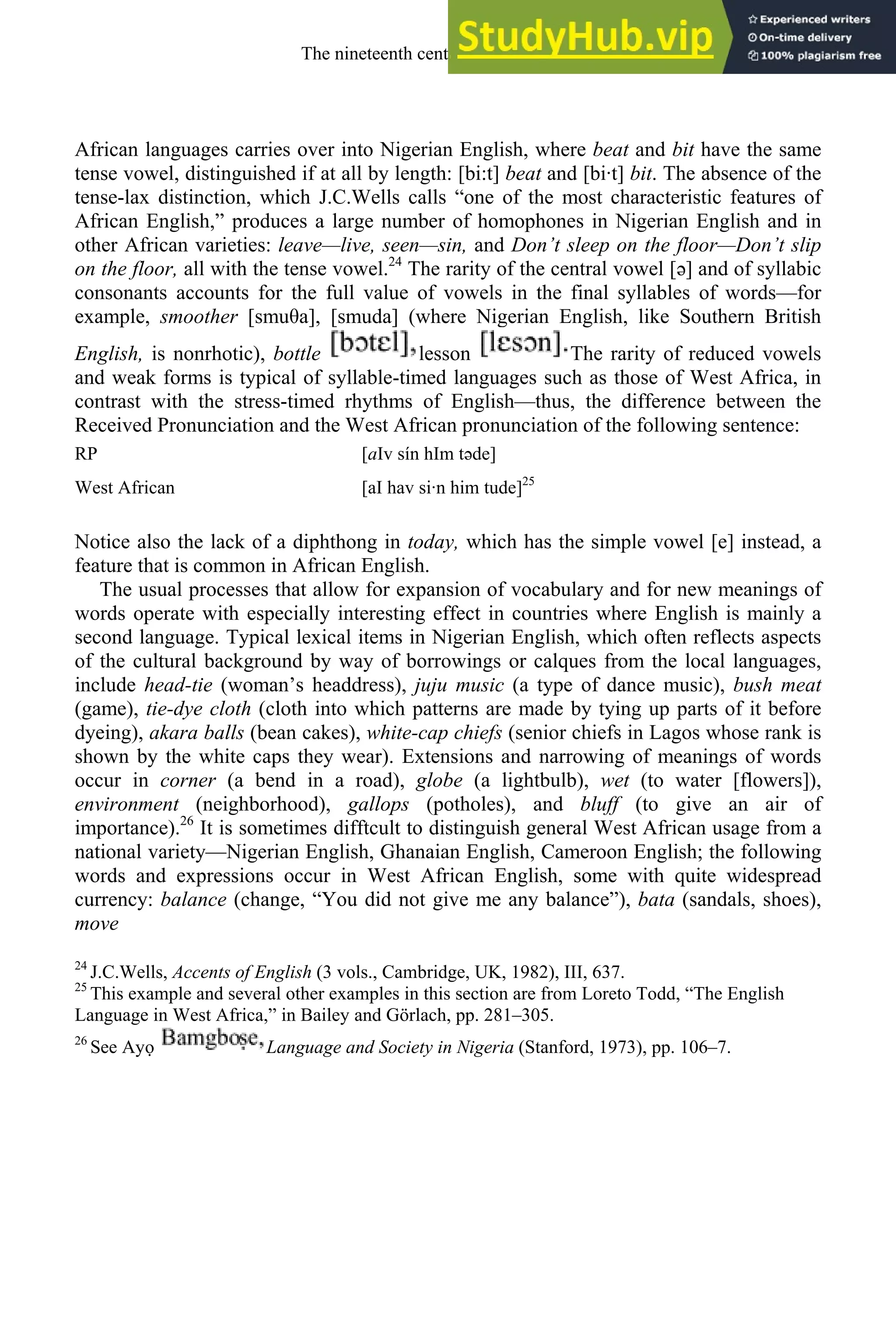 African languages carries over into Nigerian English, where beat and bit have the same
tense vowel, distinguished if at all by length: [bi:t] beat and [bi·t] bit. The absence of the
tense-lax distinction, which J.C.Wells calls “one of the most characteristic features of
African English,” produces a large number of homophones in Nigerian English and in
other African varieties: leave—live, seen—sin, and Don’t sleep on the floor—Don’t slip
on the floor, all with the tense vowel.24
The rarity of the central vowel [ə] and of syllabic
consonants accounts for the full value of vowels in the final syllables of words—for
example, smoother [smu a], [smuda] (where Nigerian English, like Southern British
English, is nonrhotic), bottle lesson The rarity of reduced vowels
and weak forms is typical of syllable-timed languages such as those of West Africa, in
contrast with the stress-timed rhythms of English—thus, the difference between the
Received Pronunciation and the West African pronunciation of the following sentence:
RP [aIv sín hIm təde]
West African [aI hav si·n him tude]25
Notice also the lack of a diphthong in today, which has the simple vowel [e] instead, a
feature that is common in African English.
The usual processes that allow for expansion of vocabulary and for new meanings of
words operate with especially interesting effect in countries where English is mainly a
second language. Typical lexical items in Nigerian English, which often reflects aspects
of the cultural background by way of borrowings or calques from the local languages,
include head-tie (woman’s headdress), juju music (a type of dance music), bush meat
(game), tie-dye cloth (cloth into which patterns are made by tying up parts of it before
dyeing), akara balls (bean cakes), white-cap chiefs (senior chiefs in Lagos whose rank is
shown by the white caps they wear). Extensions and narrowing of meanings of words
occur in corner (a bend in a road), globe (a lightbulb), wet (to water [flowers]),
environment (neighborhood), gallops (potholes), and bluff (to give an air of
importance).26
It is sometimes difftcult to distinguish general West African usage from a
national variety—Nigerian English, Ghanaian English, Cameroon English; the following
words and expressions occur in West African English, some with quite widespread
currency: balance (change, “You did not give me any balance”), bata (sandals, shoes),
move
24
J.C.Wells, Accents of English (3 vols., Cambridge, UK, 1982), III, 637.
25
This example and several other examples in this section are from Loreto Todd, “The English
Language in West Africa,” in Bailey and Görlach, pp. 281–305.
26
See Ayọ Language and Society in Nigeria (Stanford, 1973), pp. 106–7.
The nineteenth century and after 305
 