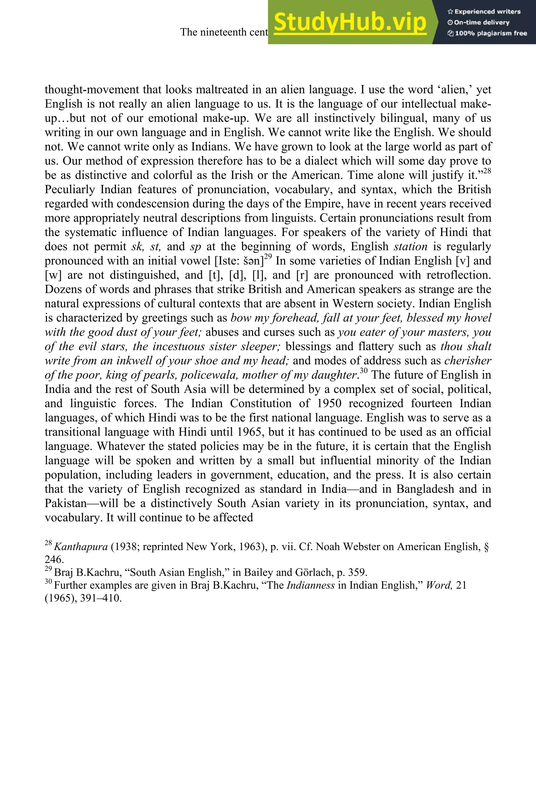 thought-movement that looks maltreated in an alien language. I use the word ‘alien,’ yet
English is not really an alien language to us. It is the language of our intellectual make-
up…but not of our emotional make-up. We are all instinctively bilingual, many of us
writing in our own language and in English. We cannot write like the English. We should
not. We cannot write only as Indians. We have grown to look at the large world as part of
us. Our method of expression therefore has to be a dialect which will some day prove to
be as distinctive and colorful as the Irish or the American. Time alone will justify it.”28
Peculiarly Indian features of pronunciation, vocabulary, and syntax, which the British
regarded with condescension during the days of the Empire, have in recent years received
more appropriately neutral descriptions from linguists. Certain pronunciations result from
the systematic influence of Indian languages. For speakers of the variety of Hindi that
does not permit sk, st, and sp at the beginning of words, English station is regularly
pronounced with an initial vowel [Iste: šən]29
In some varieties of Indian English [v] and
[w] are not distinguished, and [t], [d], [l], and [r] are pronounced with retroflection.
Dozens of words and phrases that strike British and American speakers as strange are the
natural expressions of cultural contexts that are absent in Western society. Indian English
is characterized by greetings such as bow my forehead, fall at your feet, blessed my hovel
with the good dust of your feet; abuses and curses such as you eater of your masters, you
of the evil stars, the incestuous sister sleeper; blessings and flattery such as thou shalt
write from an inkwell of your shoe and my head; and modes of address such as cherisher
of the poor, king of pearls, policewala, mother of my daughter.30
The future of English in
India and the rest of South Asia will be determined by a complex set of social, political,
and linguistic forces. The Indian Constitution of 1950 recognized fourteen Indian
languages, of which Hindi was to be the first national language. English was to serve as a
transitional language with Hindi until 1965, but it has continued to be used as an official
language. Whatever the stated policies may be in the future, it is certain that the English
language will be spoken and written by a small but influential minority of the Indian
population, including leaders in government, education, and the press. It is also certain
that the variety of English recognized as standard in India—and in Bangladesh and in
Pakistan—will be a distinctively South Asian variety in its pronunciation, syntax, and
vocabulary. It will continue to be affected
28
Kanthapura (1938; reprinted New York, 1963), p. vii. Cf. Noah Webster on American English, §
246.
29
Braj B.Kachru, “South Asian English,” in Bailey and Görlach, p. 359.
30
Further examples are given in Braj B.Kachru, “The Indianness in Indian English,” Word, 21
(1965), 391–410.
The nineteenth century and after 307
 