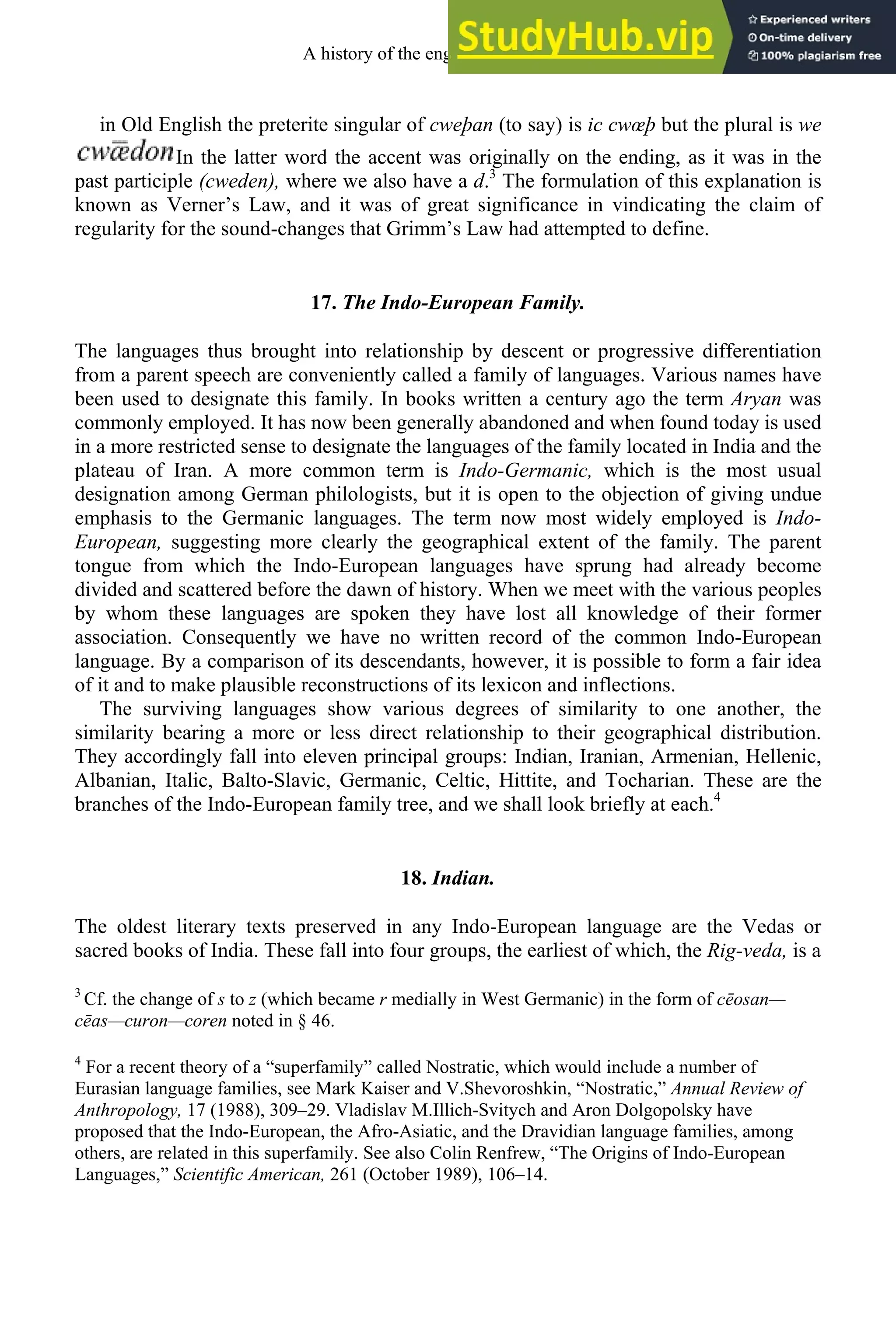 in Old English the preterite singular of cweþan (to say) is ic cwœþ but the plural is we
In the latter word the accent was originally on the ending, as it was in the
past participle (cweden), where we also have a d.3
The formulation of this explanation is
known as Verner’s Law, and it was of great significance in vindicating the claim of
regularity for the sound-changes that Grimm’s Law had attempted to define.
17. The Indo-European Family.
The languages thus brought into relationship by descent or progressive differentiation
from a parent speech are conveniently called a family of languages. Various names have
been used to designate this family. In books written a century ago the term Aryan was
commonly employed. It has now been generally abandoned and when found today is used
in a more restricted sense to designate the languages of the family located in India and the
plateau of Iran. A more common term is Indo-Germanic, which is the most usual
designation among German philologists, but it is open to the objection of giving undue
emphasis to the Germanic languages. The term now most widely employed is Indo-
European, suggesting more clearly the geographical extent of the family. The parent
tongue from which the Indo-European languages have sprung had already become
divided and scattered before the dawn of history. When we meet with the various peoples
by whom these languages are spoken they have lost all knowledge of their former
association. Consequently we have no written record of the common Indo-European
language. By a comparison of its descendants, however, it is possible to form a fair idea
of it and to make plausible reconstructions of its lexicon and inflections.
The surviving languages show various degrees of similarity to one another, the
similarity bearing a more or less direct relationship to their geographical distribution.
They accordingly fall into eleven principal groups: Indian, Iranian, Armenian, Hellenic,
Albanian, Italic, Balto-Slavic, Germanic, Celtic, Hittite, and Tocharian. These are the
branches of the Indo-European family tree, and we shall look briefly at each.4
18. Indian.
The oldest literary texts preserved in any Indo-European language are the Vedas or
sacred books of India. These fall into four groups, the earliest of which, the Rig-veda, is a
3
Cf. the change of s to z (which became r medially in West Germanic) in the form of cēosan—
cēas—curon—coren noted in § 46.
4
For a recent theory of a “superfamily” called Nostratic, which would include a number of
Eurasian language families, see Mark Kaiser and V.Shevoroshkin, “Nostratic,” Annual Review of
Anthropology, 17 (1988), 309–29. Vladislav M.Illich-Svitych and Aron Dolgopolsky have
proposed that the Indo-European, the Afro-Asiatic, and the Dravidian language families, among
others, are related in this superfamily. See also Colin Renfrew, “The Origins of Indo-European
Languages,” Scientific American, 261 (October 1989), 106–14.
A history of the english language 20
 