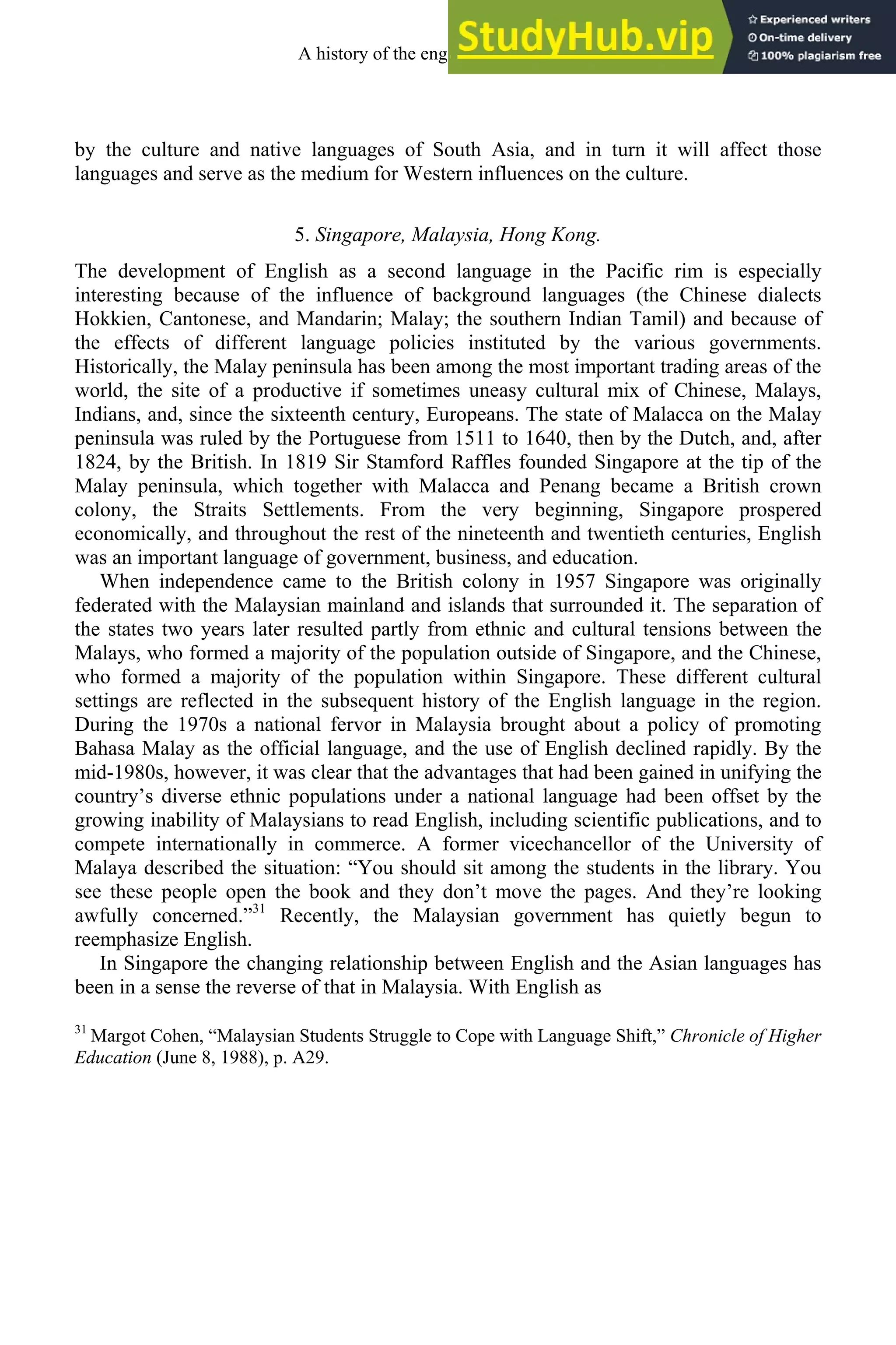 by the culture and native languages of South Asia, and in turn it will affect those
languages and serve as the medium for Western influences on the culture.
5. Singapore, Malaysia, Hong Kong.
The development of English as a second language in the Pacific rim is especially
interesting because of the influence of background languages (the Chinese dialects
Hokkien, Cantonese, and Mandarin; Malay; the southern Indian Tamil) and because of
the effects of different language policies instituted by the various governments.
Historically, the Malay peninsula has been among the most important trading areas of the
world, the site of a productive if sometimes uneasy cultural mix of Chinese, Malays,
Indians, and, since the sixteenth century, Europeans. The state of Malacca on the Malay
peninsula was ruled by the Portuguese from 1511 to 1640, then by the Dutch, and, after
1824, by the British. In 1819 Sir Stamford Raffles founded Singapore at the tip of the
Malay peninsula, which together with Malacca and Penang became a British crown
colony, the Straits Settlements. From the very beginning, Singapore prospered
economically, and throughout the rest of the nineteenth and twentieth centuries, English
was an important language of government, business, and education.
When independence came to the British colony in 1957 Singapore was originally
federated with the Malaysian mainland and islands that surrounded it. The separation of
the states two years later resulted partly from ethnic and cultural tensions between the
Malays, who formed a majority of the population outside of Singapore, and the Chinese,
who formed a majority of the population within Singapore. These different cultural
settings are reflected in the subsequent history of the English language in the region.
During the 1970s a national fervor in Malaysia brought about a policy of promoting
Bahasa Malay as the official language, and the use of English declined rapidly. By the
mid-1980s, however, it was clear that the advantages that had been gained in unifying the
country’s diverse ethnic populations under a national language had been offset by the
growing inability of Malaysians to read English, including scientific publications, and to
compete internationally in commerce. A former vicechancellor of the University of
Malaya described the situation: “You should sit among the students in the library. You
see these people open the book and they don’t move the pages. And they’re looking
awfully concerned.”31
Recently, the Malaysian government has quietly begun to
reemphasize English.
In Singapore the changing relationship between English and the Asian languages has
been in a sense the reverse of that in Malaysia. With English as
31
Margot Cohen, “Malaysian Students Struggle to Cope with Language Shift,” Chronicle of Higher
Education (June 8, 1988), p. A29.
A history of the english language 308
 