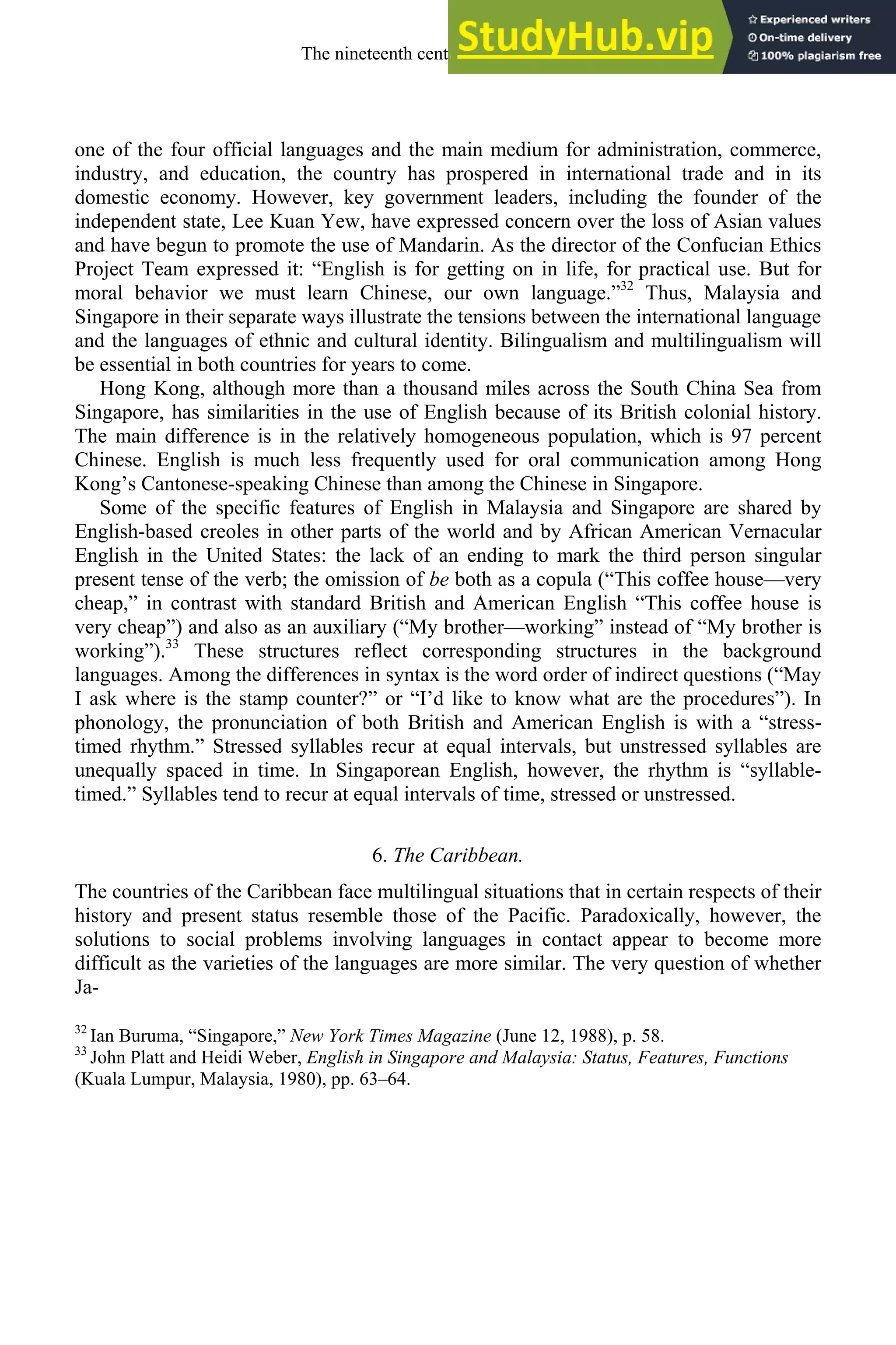 one of the four official languages and the main medium for administration, commerce,
industry, and education, the country has prospered in international trade and in its
domestic economy. However, key government leaders, including the founder of the
independent state, Lee Kuan Yew, have expressed concern over the loss of Asian values
and have begun to promote the use of Mandarin. As the director of the Confucian Ethics
Project Team expressed it: “English is for getting on in life, for practical use. But for
moral behavior we must learn Chinese, our own language.”32
Thus, Malaysia and
Singapore in their separate ways illustrate the tensions between the international language
and the languages of ethnic and cultural identity. Bilingualism and multilingualism will
be essential in both countries for years to come.
Hong Kong, although more than a thousand miles across the South China Sea from
Singapore, has similarities in the use of English because of its British colonial history.
The main difference is in the relatively homogeneous population, which is 97 percent
Chinese. English is much less frequently used for oral communication among Hong
Kong’s Cantonese-speaking Chinese than among the Chinese in Singapore.
Some of the specific features of English in Malaysia and Singapore are shared by
English-based creoles in other parts of the world and by African American Vernacular
English in the United States: the lack of an ending to mark the third person singular
present tense of the verb; the omission of be both as a copula (“This coffee house—very
cheap,” in contrast with standard British and American English “This coffee house is
very cheap”) and also as an auxiliary (“My brother—working” instead of “My brother is
working”).33
These structures reflect corresponding structures in the background
languages. Among the differences in syntax is the word order of indirect questions (“May
I ask where is the stamp counter?” or “I’d like to know what are the procedures”). In
phonology, the pronunciation of both British and American English is with a “stress-
timed rhythm.” Stressed syllables recur at equal intervals, but unstressed syllables are
unequally spaced in time. In Singaporean English, however, the rhythm is “syllable-
timed.” Syllables tend to recur at equal intervals of time, stressed or unstressed.
6. The Caribbean.
The countries of the Caribbean face multilingual situations that in certain respects of their
history and present status resemble those of the Pacific. Paradoxically, however, the
solutions to social problems involving languages in contact appear to become more
difficult as the varieties of the languages are more similar. The very question of whether
Ja-
32
Ian Buruma, “Singapore,” New York Times Magazine (June 12, 1988), p. 58.
33
John Platt and Heidi Weber, English in Singapore and Malaysia: Status, Features, Functions
(Kuala Lumpur, Malaysia, 1980), pp. 63–64.
The nineteenth century and after 309
 
