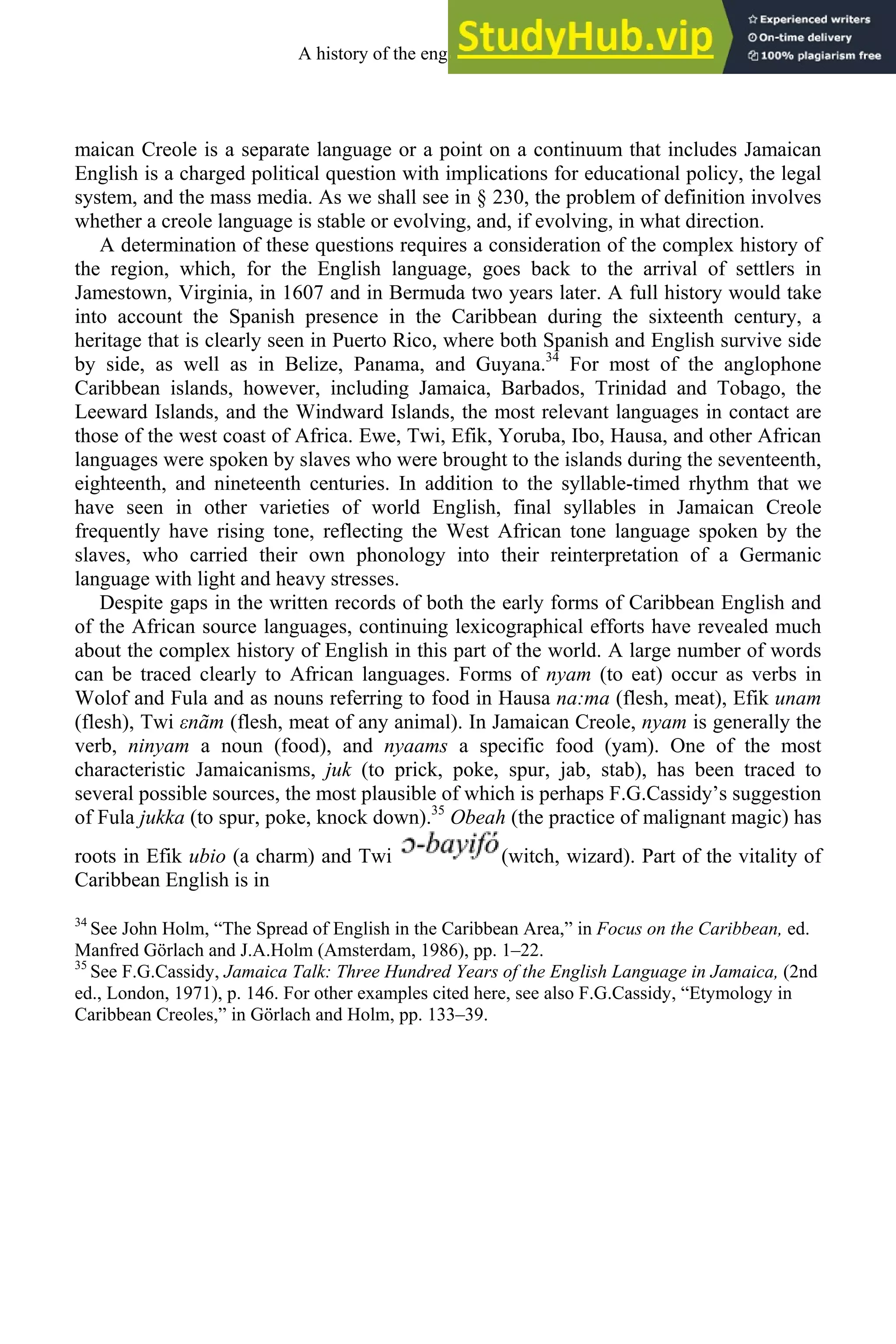 maican Creole is a separate language or a point on a continuum that includes Jamaican
English is a charged political question with implications for educational policy, the legal
system, and the mass media. As we shall see in § 230, the problem of definition involves
whether a creole language is stable or evolving, and, if evolving, in what direction.
A determination of these questions requires a consideration of the complex history of
the region, which, for the English language, goes back to the arrival of settlers in
Jamestown, Virginia, in 1607 and in Bermuda two years later. A full history would take
into account the Spanish presence in the Caribbean during the sixteenth century, a
heritage that is clearly seen in Puerto Rico, where both Spanish and English survive side
by side, as well as in Belize, Panama, and Guyana.34
For most of the anglophone
Caribbean islands, however, including Jamaica, Barbados, Trinidad and Tobago, the
Leeward Islands, and the Windward Islands, the most relevant languages in contact are
those of the west coast of Africa. Ewe, Twi, Efik, Yoruba, Ibo, Hausa, and other African
languages were spoken by slaves who were brought to the islands during the seventeenth,
eighteenth, and nineteenth centuries. In addition to the syllable-timed rhythm that we
have seen in other varieties of world English, final syllables in Jamaican Creole
frequently have rising tone, reflecting the West African tone language spoken by the
slaves, who carried their own phonology into their reinterpretation of a Germanic
language with light and heavy stresses.
Despite gaps in the written records of both the early forms of Caribbean English and
of the African source languages, continuing lexicographical efforts have revealed much
about the complex history of English in this part of the world. A large number of words
can be traced clearly to African languages. Forms of nyam (to eat) occur as verbs in
Wolof and Fula and as nouns referring to food in Hausa na:ma (flesh, meat), Efik unam
(flesh), Twi εnãm (flesh, meat of any animal). In Jamaican Creole, nyam is generally the
verb, ninyam a noun (food), and nyaams a specific food (yam). One of the most
characteristic Jamaicanisms, juk (to prick, poke, spur, jab, stab), has been traced to
several possible sources, the most plausible of which is perhaps F.G.Cassidy’s suggestion
of Fula jukka (to spur, poke, knock down).35
Obeah (the practice of malignant magic) has
roots in Efik ubio (a charm) and Twi (witch, wizard). Part of the vitality of
Caribbean English is in
34
See John Holm, “The Spread of English in the Caribbean Area,” in Focus on the Caribbean, ed.
Manfred Görlach and J.A.Holm (Amsterdam, 1986), pp. 1–22.
35
See F.G.Cassidy, Jamaica Talk: Three Hundred Years of the English Language in Jamaica, (2nd
ed., London, 1971), p. 146. For other examples cited here, see also F.G.Cassidy, “Etymology in
Caribbean Creoles,” in Görlach and Holm, pp. 133–39.
A history of the english language 310
 