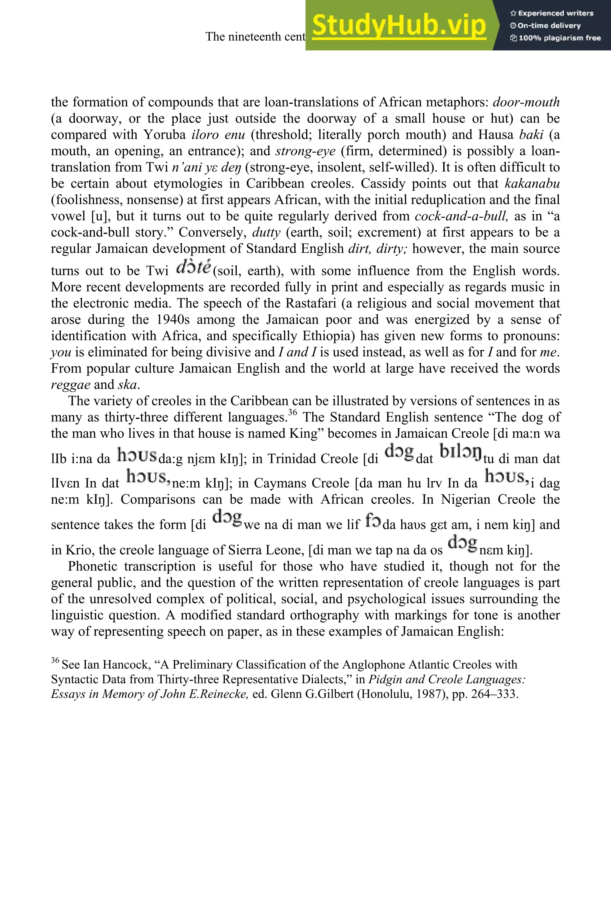 the formation of compounds that are loan-translations of African metaphors: door-mouth
(a doorway, or the place just outside the doorway of a small house or hut) can be
compared with Yoruba iloro enu (threshold; literally porch mouth) and Hausa baki (a
mouth, an opening, an entrance); and strong-eye (firm, determined) is possibly a loan-
translation from Twi n’ani yε deŋ (strong-eye, insolent, self-willed). It is often difficult to
be certain about etymologies in Caribbean creoles. Cassidy points out that kakanabu
(foolishness, nonsense) at first appears African, with the initial reduplication and the final
vowel [u], but it turns out to be quite regularly derived from cock-and-a-bull, as in “a
cock-and-bull story.” Conversely, dutty (earth, soil; excrement) at first appears to be a
regular Jamaican development of Standard English dirt, dirty; however, the main source
turns out to be Twi (soil, earth), with some influence from the English words.
More recent developments are recorded fully in print and especially as regards music in
the electronic media. The speech of the Rastafari (a religious and social movement that
arose during the 1940s among the Jamaican poor and was energized by a sense of
identification with Africa, and specifically Ethiopia) has given new forms to pronouns:
you is eliminated for being divisive and I and I is used instead, as well as for I and for me.
From popular culture Jamaican English and the world at large have received the words
reggae and ska.
The variety of creoles in the Caribbean can be illustrated by versions of sentences in as
many as thirty-three different languages.36
The Standard English sentence “The dog of
the man who lives in that house is named King” becomes in Jamaican Creole [di ma:n wa
lIb i:na da da:g njεm kIŋ]; in Trinidad Creole [di dat tu di man dat
lIvεn In dat ne:m kIŋ]; in Caymans Creole [da man hu lrv In da i dag
ne:m kIŋ]. Comparisons can be made with African creoles. In Nigerian Creole the
sentence takes the form [di we na di man we lif da haυs gεt am, i nem kiŋ] and
in Krio, the creole language of Sierra Leone, [di man we tap na da os nεm kiŋ].
Phonetic transcription is useful for those who have studied it, though not for the
general public, and the question of the written representation of creole languages is part
of the unresolved complex of political, social, and psychological issues surrounding the
linguistic question. A modified standard orthography with markings for tone is another
way of representing speech on paper, as in these examples of Jamaican English:
36
See Ian Hancock, “A Preliminary Classification of the Anglophone Atlantic Creoles with
Syntactic Data from Thirty-three Representative Dialects,” in Pidgin and Creole Languages:
Essays in Memory of John E.Reinecke, ed. Glenn G.Gilbert (Honolulu, 1987), pp. 264–333.
The nineteenth century and after 311
 