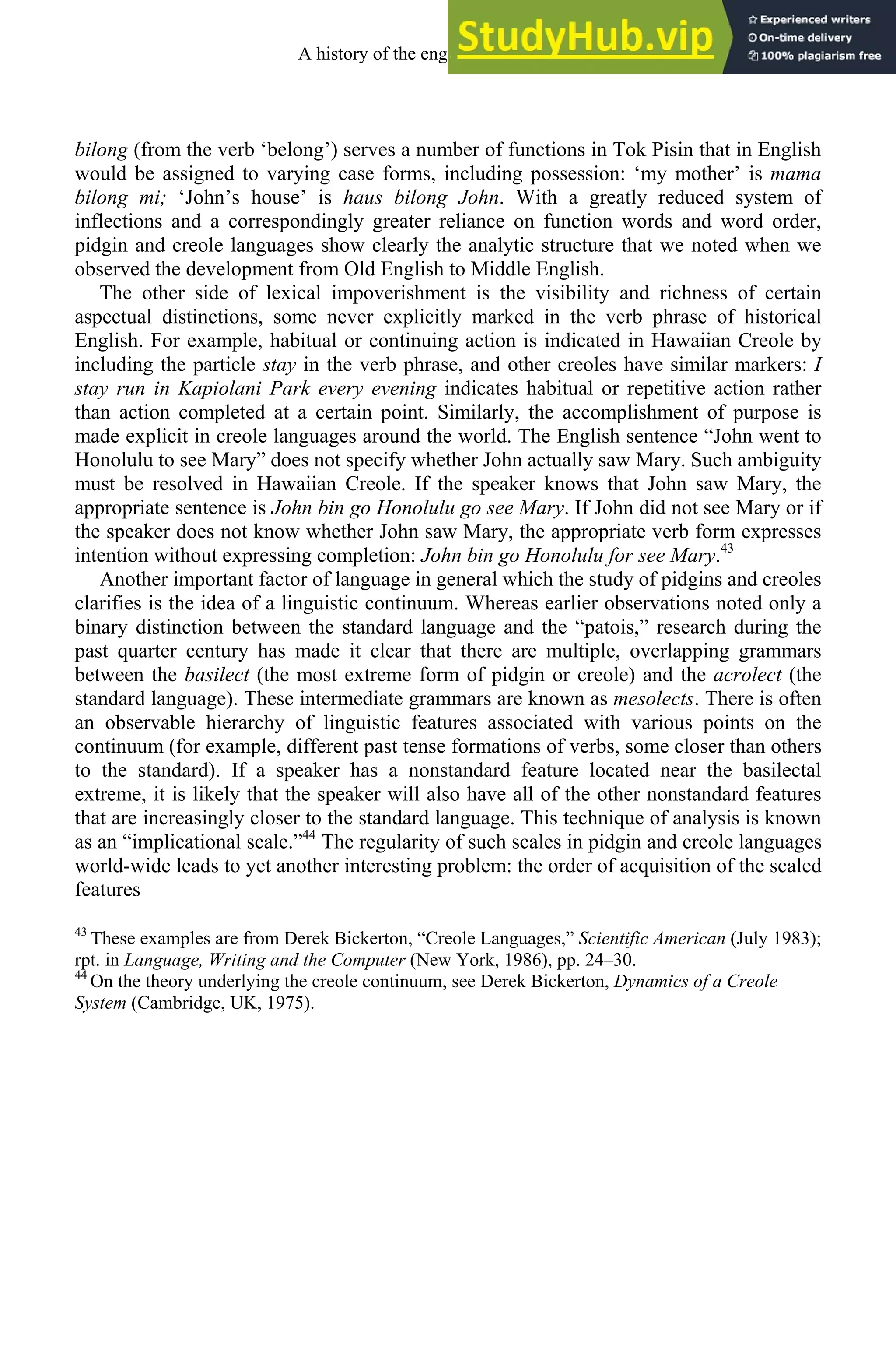 bilong (from the verb ‘belong’) serves a number of functions in Tok Pisin that in English
would be assigned to varying case forms, including possession: ‘my mother’ is mama
bilong mi; ‘John’s house’ is haus bilong John. With a greatly reduced system of
inflections and a correspondingly greater reliance on function words and word order,
pidgin and creole languages show clearly the analytic structure that we noted when we
observed the development from Old English to Middle English.
The other side of lexical impoverishment is the visibility and richness of certain
aspectual distinctions, some never explicitly marked in the verb phrase of historical
English. For example, habitual or continuing action is indicated in Hawaiian Creole by
including the particle stay in the verb phrase, and other creoles have similar markers: I
stay run in Kapiolani Park every evening indicates habitual or repetitive action rather
than action completed at a certain point. Similarly, the accomplishment of purpose is
made explicit in creole languages around the world. The English sentence “John went to
Honolulu to see Mary” does not specify whether John actually saw Mary. Such ambiguity
must be resolved in Hawaiian Creole. If the speaker knows that John saw Mary, the
appropriate sentence is John bin go Honolulu go see Mary. If John did not see Mary or if
the speaker does not know whether John saw Mary, the appropriate verb form expresses
intention without expressing completion: John bin go Honolulu for see Mary.43
Another important factor of language in general which the study of pidgins and creoles
clarifies is the idea of a linguistic continuum. Whereas earlier observations noted only a
binary distinction between the standard language and the “patois,” research during the
past quarter century has made it clear that there are multiple, overlapping grammars
between the basilect (the most extreme form of pidgin or creole) and the acrolect (the
standard language). These intermediate grammars are known as mesolects. There is often
an observable hierarchy of linguistic features associated with various points on the
continuum (for example, different past tense formations of verbs, some closer than others
to the standard). If a speaker has a nonstandard feature located near the basilectal
extreme, it is likely that the speaker will also have all of the other nonstandard features
that are increasingly closer to the standard language. This technique of analysis is known
as an “implicational scale.”44
The regularity of such scales in pidgin and creole languages
world-wide leads to yet another interesting problem: the order of acquisition of the scaled
features
43
These examples are from Derek Bickerton, “Creole Languages,” Scientific American (July 1983);
rpt. in Language, Writing and the Computer (New York, 1986), pp. 24–30.
44
On the theory underlying the creole continuum, see Derek Bickerton, Dynamics of a Creole
System (Cambridge, UK, 1975).
A history of the english language 314
 