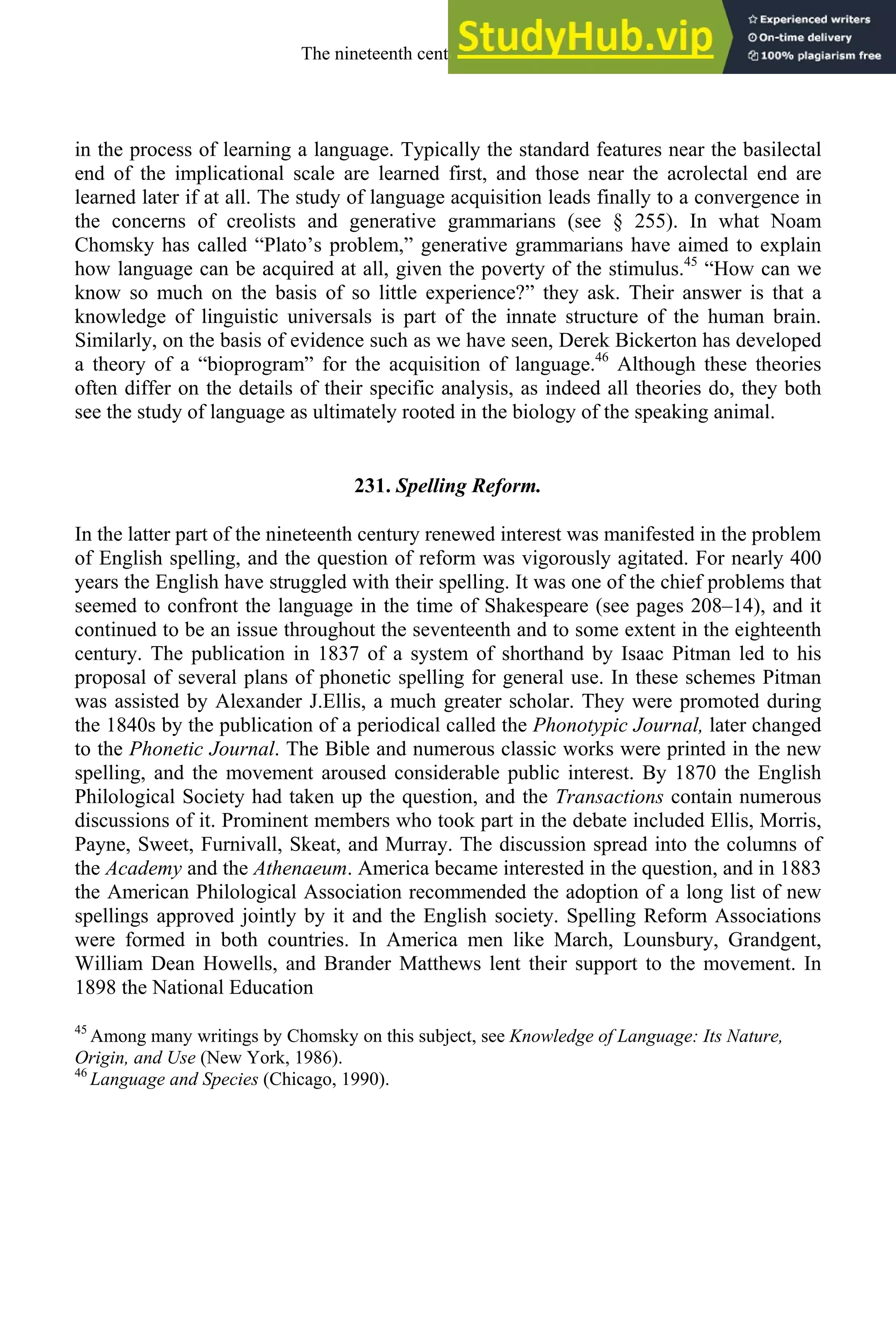in the process of learning a language. Typically the standard features near the basilectal
end of the implicational scale are learned first, and those near the acrolectal end are
learned later if at all. The study of language acquisition leads finally to a convergence in
the concerns of creolists and generative grammarians (see § 255). In what Noam
Chomsky has called “Plato’s problem,” generative grammarians have aimed to explain
how language can be acquired at all, given the poverty of the stimulus.45
“How can we
know so much on the basis of so little experience?” they ask. Their answer is that a
knowledge of linguistic universals is part of the innate structure of the human brain.
Similarly, on the basis of evidence such as we have seen, Derek Bickerton has developed
a theory of a “bioprogram” for the acquisition of language.46
Although these theories
often differ on the details of their specific analysis, as indeed all theories do, they both
see the study of language as ultimately rooted in the biology of the speaking animal.
231. Spelling Reform.
In the latter part of the nineteenth century renewed interest was manifested in the problem
of English spelling, and the question of reform was vigorously agitated. For nearly 400
years the English have struggled with their spelling. It was one of the chief problems that
seemed to confront the language in the time of Shakespeare (see pages 208–14), and it
continued to be an issue throughout the seventeenth and to some extent in the eighteenth
century. The publication in 1837 of a system of shorthand by Isaac Pitman led to his
proposal of several plans of phonetic spelling for general use. In these schemes Pitman
was assisted by Alexander J.Ellis, a much greater scholar. They were promoted during
the 1840s by the publication of a periodical called the Phonotypic Journal, later changed
to the Phonetic Journal. The Bible and numerous classic works were printed in the new
spelling, and the movement aroused considerable public interest. By 1870 the English
Philological Society had taken up the question, and the Transactions contain numerous
discussions of it. Prominent members who took part in the debate included Ellis, Morris,
Payne, Sweet, Furnivall, Skeat, and Murray. The discussion spread into the columns of
the Academy and the Athenaeum. America became interested in the question, and in 1883
the American Philological Association recommended the adoption of a long list of new
spellings approved jointly by it and the English society. Spelling Reform Associations
were formed in both countries. In America men like March, Lounsbury, Grandgent,
William Dean Howells, and Brander Matthews lent their support to the movement. In
1898 the National Education
45
Among many writings by Chomsky on this subject, see Knowledge of Language: Its Nature,
Origin, and Use (New York, 1986).
46
Language and Species (Chicago, 1990).
The nineteenth century and after 315
 