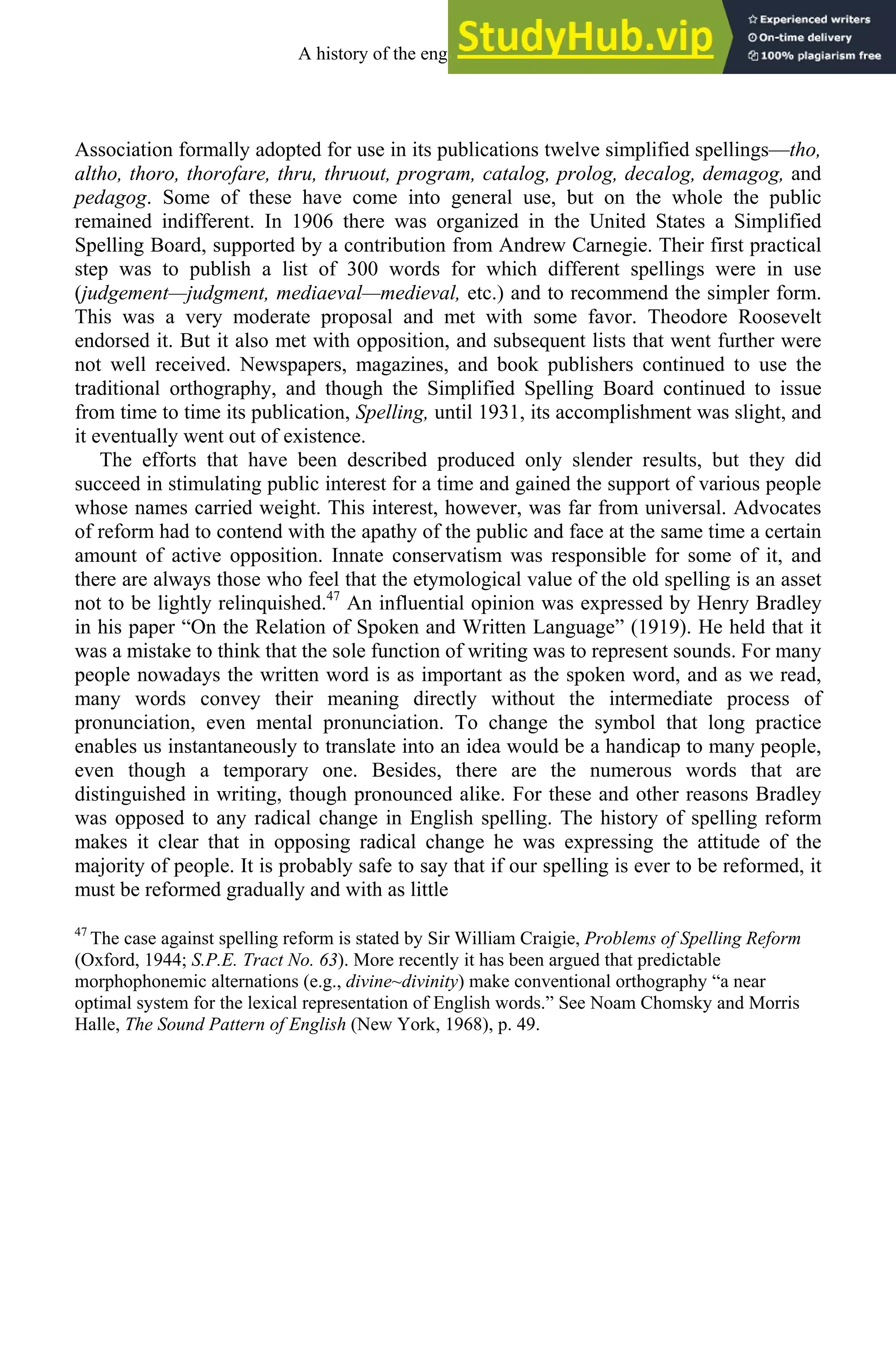 Association formally adopted for use in its publications twelve simplified spellings—tho,
altho, thoro, thorofare, thru, thruout, program, catalog, prolog, decalog, demagog, and
pedagog. Some of these have come into general use, but on the whole the public
remained indifferent. In 1906 there was organized in the United States a Simplified
Spelling Board, supported by a contribution from Andrew Carnegie. Their first practical
step was to publish a list of 300 words for which different spellings were in use
(judgement—judgment, mediaeval—medieval, etc.) and to recommend the simpler form.
This was a very moderate proposal and met with some favor. Theodore Roosevelt
endorsed it. But it also met with opposition, and subsequent lists that went further were
not well received. Newspapers, magazines, and book publishers continued to use the
traditional orthography, and though the Simplified Spelling Board continued to issue
from time to time its publication, Spelling, until 1931, its accomplishment was slight, and
it eventually went out of existence.
The efforts that have been described produced only slender results, but they did
succeed in stimulating public interest for a time and gained the support of various people
whose names carried weight. This interest, however, was far from universal. Advocates
of reform had to contend with the apathy of the public and face at the same time a certain
amount of active opposition. Innate conservatism was responsible for some of it, and
there are always those who feel that the etymological value of the old spelling is an asset
not to be lightly relinquished.47
An influential opinion was expressed by Henry Bradley
in his paper “On the Relation of Spoken and Written Language” (1919). He held that it
was a mistake to think that the sole function of writing was to represent sounds. For many
people nowadays the written word is as important as the spoken word, and as we read,
many words convey their meaning directly without the intermediate process of
pronunciation, even mental pronunciation. To change the symbol that long practice
enables us instantaneously to translate into an idea would be a handicap to many people,
even though a temporary one. Besides, there are the numerous words that are
distinguished in writing, though pronounced alike. For these and other reasons Bradley
was opposed to any radical change in English spelling. The history of spelling reform
makes it clear that in opposing radical change he was expressing the attitude of the
majority of people. It is probably safe to say that if our spelling is ever to be reformed, it
must be reformed gradually and with as little
47
The case against spelling reform is stated by Sir William Craigie, Problems of Spelling Reform
(Oxford, 1944; S.P.E. Tract No. 63). More recently it has been argued that predictable
morphophonemic alternations (e.g., divine~divinity) make conventional orthography “a near
optimal system for the lexical representation of English words.” See Noam Chomsky and Morris
Halle, The Sound Pattern of English (New York, 1968), p. 49.
A history of the english language 316
 