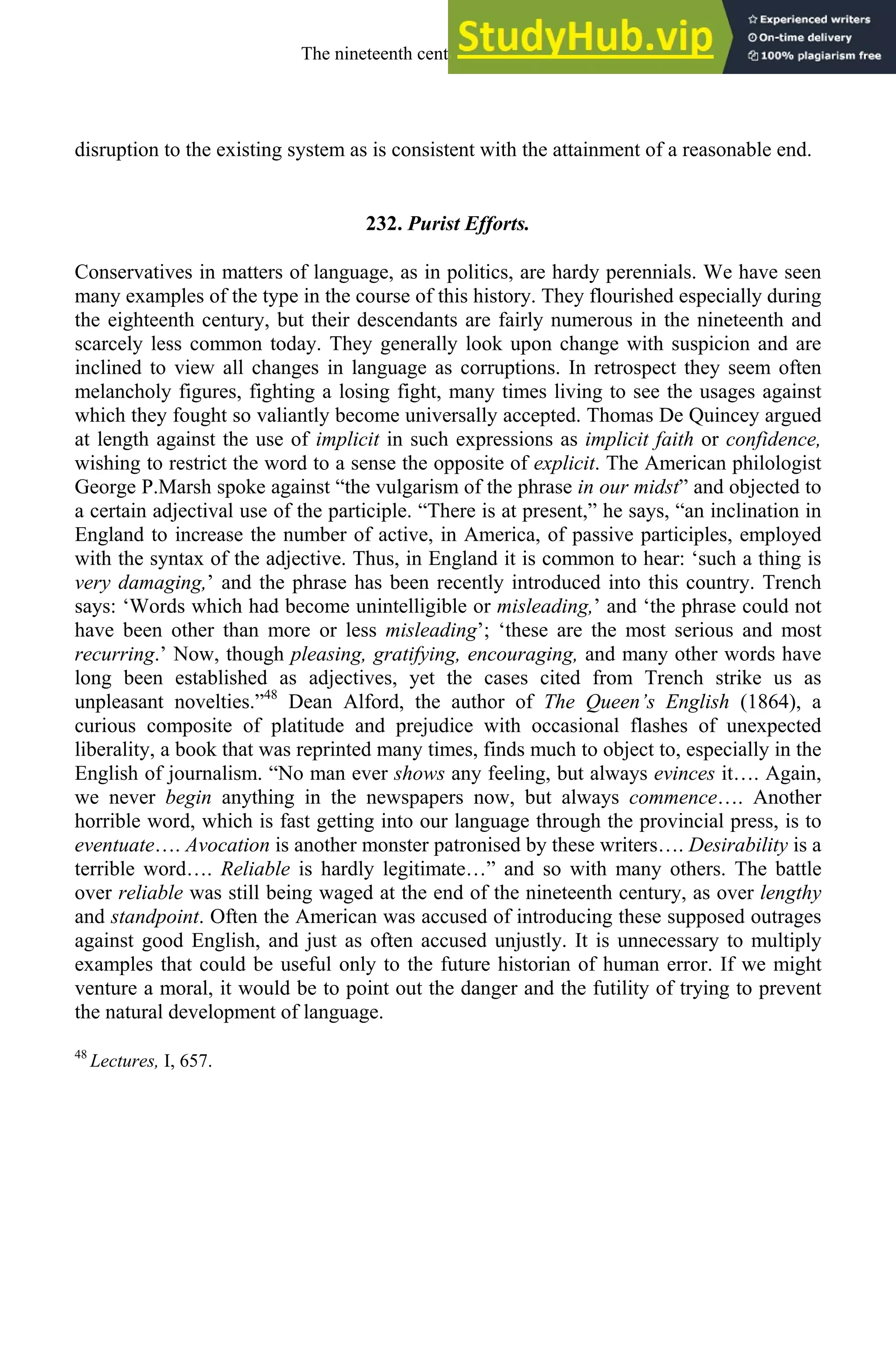 disruption to the existing system as is consistent with the attainment of a reasonable end.
232. Purist Efforts.
Conservatives in matters of language, as in politics, are hardy perennials. We have seen
many examples of the type in the course of this history. They flourished especially during
the eighteenth century, but their descendants are fairly numerous in the nineteenth and
scarcely less common today. They generally look upon change with suspicion and are
inclined to view all changes in language as corruptions. In retrospect they seem often
melancholy figures, fighting a losing fight, many times living to see the usages against
which they fought so valiantly become universally accepted. Thomas De Quincey argued
at length against the use of implicit in such expressions as implicit faith or confidence,
wishing to restrict the word to a sense the opposite of explicit. The American philologist
George P.Marsh spoke against “the vulgarism of the phrase in our midst” and objected to
a certain adjectival use of the participle. “There is at present,” he says, “an inclination in
England to increase the number of active, in America, of passive participles, employed
with the syntax of the adjective. Thus, in England it is common to hear: ‘such a thing is
very damaging,’ and the phrase has been recently introduced into this country. Trench
says: ‘Words which had become unintelligible or misleading,’ and ‘the phrase could not
have been other than more or less misleading’; ‘these are the most serious and most
recurring.’ Now, though pleasing, gratifying, encouraging, and many other words have
long been established as adjectives, yet the cases cited from Trench strike us as
unpleasant novelties.”48
Dean Alford, the author of The Queen’s English (1864), a
curious composite of platitude and prejudice with occasional flashes of unexpected
liberality, a book that was reprinted many times, finds much to object to, especially in the
English of journalism. “No man ever shows any feeling, but always evinces it…. Again,
we never begin anything in the newspapers now, but always commence…. Another
horrible word, which is fast getting into our language through the provincial press, is to
eventuate…. Avocation is another monster patronised by these writers…. Desirability is a
terrible word…. Reliable is hardly legitimate…” and so with many others. The battle
over reliable was still being waged at the end of the nineteenth century, as over lengthy
and standpoint. Often the American was accused of introducing these supposed outrages
against good English, and just as often accused unjustly. It is unnecessary to multiply
examples that could be useful only to the future historian of human error. If we might
venture a moral, it would be to point out the danger and the futility of trying to prevent
the natural development of language.
48
Lectures, I, 657.
The nineteenth century and after 317
 