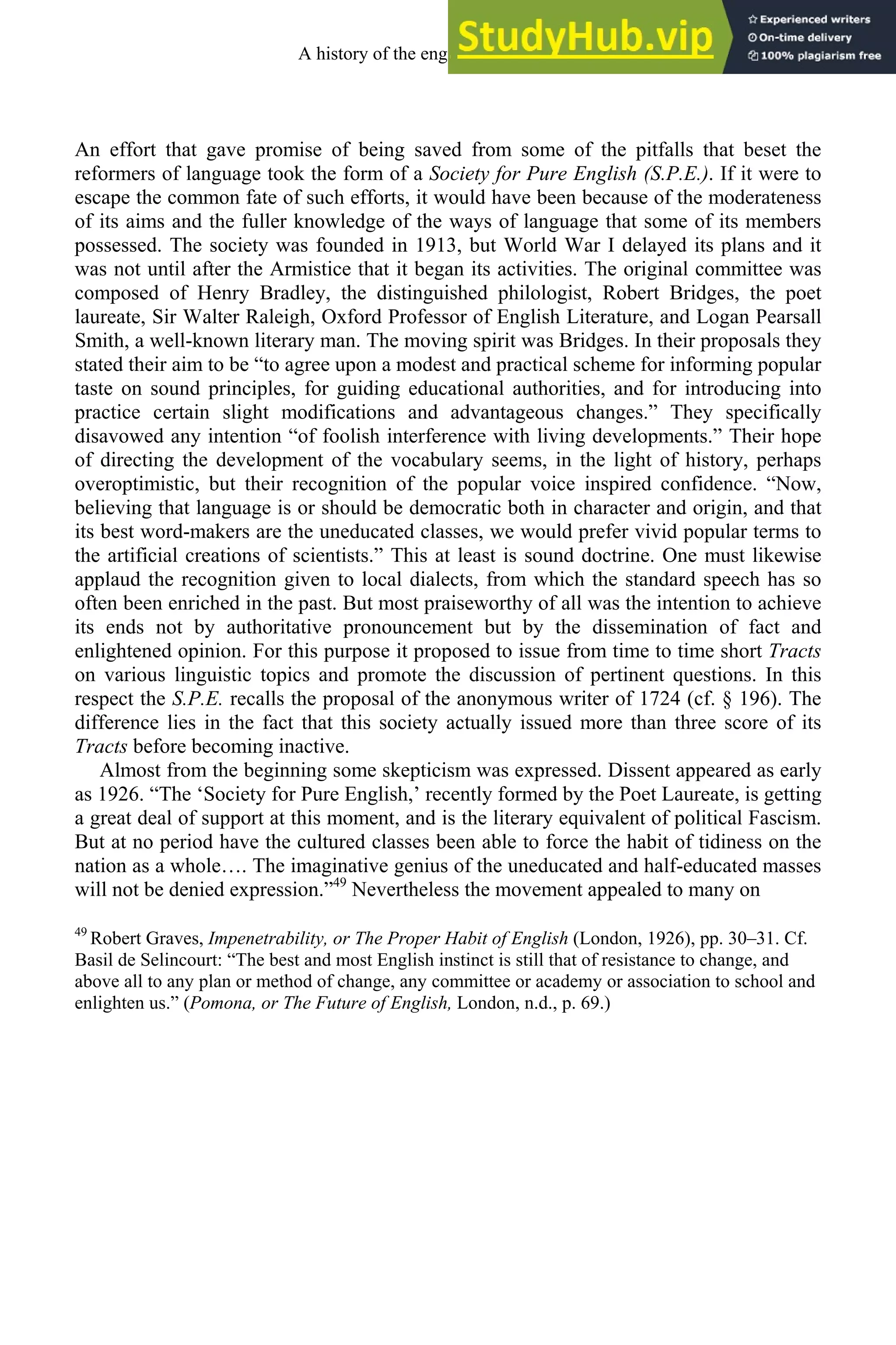An effort that gave promise of being saved from some of the pitfalls that beset the
reformers of language took the form of a Society for Pure English (S.P.E.). If it were to
escape the common fate of such efforts, it would have been because of the moderateness
of its aims and the fuller knowledge of the ways of language that some of its members
possessed. The society was founded in 1913, but World War I delayed its plans and it
was not until after the Armistice that it began its activities. The original committee was
composed of Henry Bradley, the distinguished philologist, Robert Bridges, the poet
laureate, Sir Walter Raleigh, Oxford Professor of English Literature, and Logan Pearsall
Smith, a well-known literary man. The moving spirit was Bridges. In their proposals they
stated their aim to be “to agree upon a modest and practical scheme for informing popular
taste on sound principles, for guiding educational authorities, and for introducing into
practice certain slight modifications and advantageous changes.” They specifically
disavowed any intention “of foolish interference with living developments.” Their hope
of directing the development of the vocabulary seems, in the light of history, perhaps
overoptimistic, but their recognition of the popular voice inspired confidence. “Now,
believing that language is or should be democratic both in character and origin, and that
its best word-makers are the uneducated classes, we would prefer vivid popular terms to
the artificial creations of scientists.” This at least is sound doctrine. One must likewise
applaud the recognition given to local dialects, from which the standard speech has so
often been enriched in the past. But most praiseworthy of all was the intention to achieve
its ends not by authoritative pronouncement but by the dissemination of fact and
enlightened opinion. For this purpose it proposed to issue from time to time short Tracts
on various linguistic topics and promote the discussion of pertinent questions. In this
respect the S.P.E. recalls the proposal of the anonymous writer of 1724 (cf. § 196). The
difference lies in the fact that this society actually issued more than three score of its
Tracts before becoming inactive.
Almost from the beginning some skepticism was expressed. Dissent appeared as early
as 1926. “The ‘Society for Pure English,’ recently formed by the Poet Laureate, is getting
a great deal of support at this moment, and is the literary equivalent of political Fascism.
But at no period have the cultured classes been able to force the habit of tidiness on the
nation as a whole…. The imaginative genius of the uneducated and half-educated masses
will not be denied expression.”49
Nevertheless the movement appealed to many on
49
Robert Graves, Impenetrability, or The Proper Habit of English (London, 1926), pp. 30–31. Cf.
Basil de Selincourt: “The best and most English instinct is still that of resistance to change, and
above all to any plan or method of change, any committee or academy or association to school and
enlighten us.” (Pomona, or The Future of English, London, n.d., p. 69.)
A history of the english language 318
 