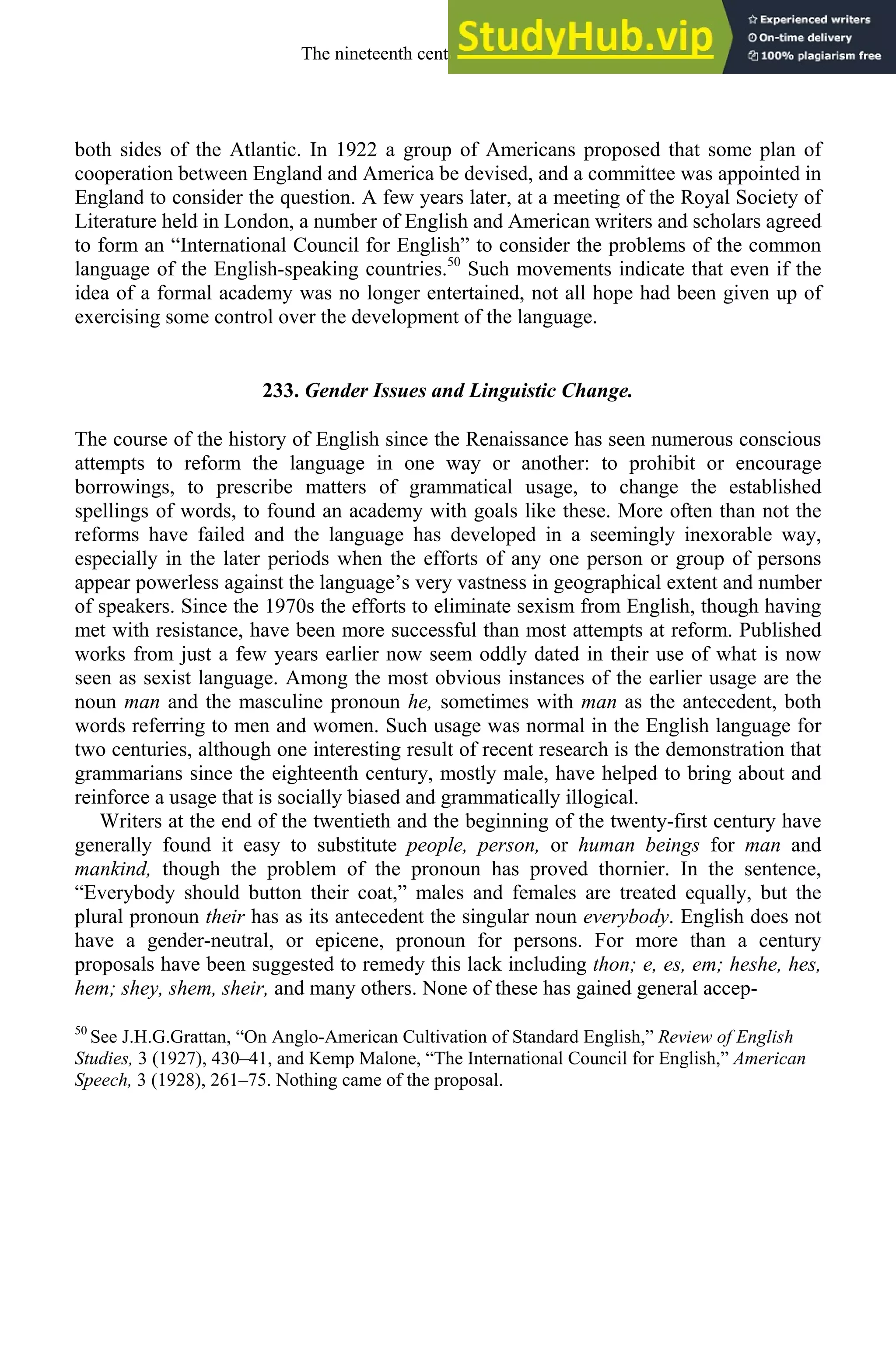 both sides of the Atlantic. In 1922 a group of Americans proposed that some plan of
cooperation between England and America be devised, and a committee was appointed in
England to consider the question. A few years later, at a meeting of the Royal Society of
Literature held in London, a number of English and American writers and scholars agreed
to form an “International Council for English” to consider the problems of the common
language of the English-speaking countries.50
Such movements indicate that even if the
idea of a formal academy was no longer entertained, not all hope had been given up of
exercising some control over the development of the language.
233. Gender Issues and Linguistic Change.
The course of the history of English since the Renaissance has seen numerous conscious
attempts to reform the language in one way or another: to prohibit or encourage
borrowings, to prescribe matters of grammatical usage, to change the established
spellings of words, to found an academy with goals like these. More often than not the
reforms have failed and the language has developed in a seemingly inexorable way,
especially in the later periods when the efforts of any one person or group of persons
appear powerless against the language’s very vastness in geographical extent and number
of speakers. Since the 1970s the efforts to eliminate sexism from English, though having
met with resistance, have been more successful than most attempts at reform. Published
works from just a few years earlier now seem oddly dated in their use of what is now
seen as sexist language. Among the most obvious instances of the earlier usage are the
noun man and the masculine pronoun he, sometimes with man as the antecedent, both
words referring to men and women. Such usage was normal in the English language for
two centuries, although one interesting result of recent research is the demonstration that
grammarians since the eighteenth century, mostly male, have helped to bring about and
reinforce a usage that is socially biased and grammatically illogical.
Writers at the end of the twentieth and the beginning of the twenty-first century have
generally found it easy to substitute people, person, or human beings for man and
mankind, though the problem of the pronoun has proved thornier. In the sentence,
“Everybody should button their coat,” males and females are treated equally, but the
plural pronoun their has as its antecedent the singular noun everybody. English does not
have a gender-neutral, or epicene, pronoun for persons. For more than a century
proposals have been suggested to remedy this lack including thon; e, es, em; heshe, hes,
hem; shey, shem, sheir, and many others. None of these has gained general accep-
50
See J.H.G.Grattan, “On Anglo-American Cultivation of Standard English,” Review of English
Studies, 3 (1927), 430–41, and Kemp Malone, “The International Council for English,” American
Speech, 3 (1928), 261–75. Nothing came of the proposal.
The nineteenth century and after 319
 