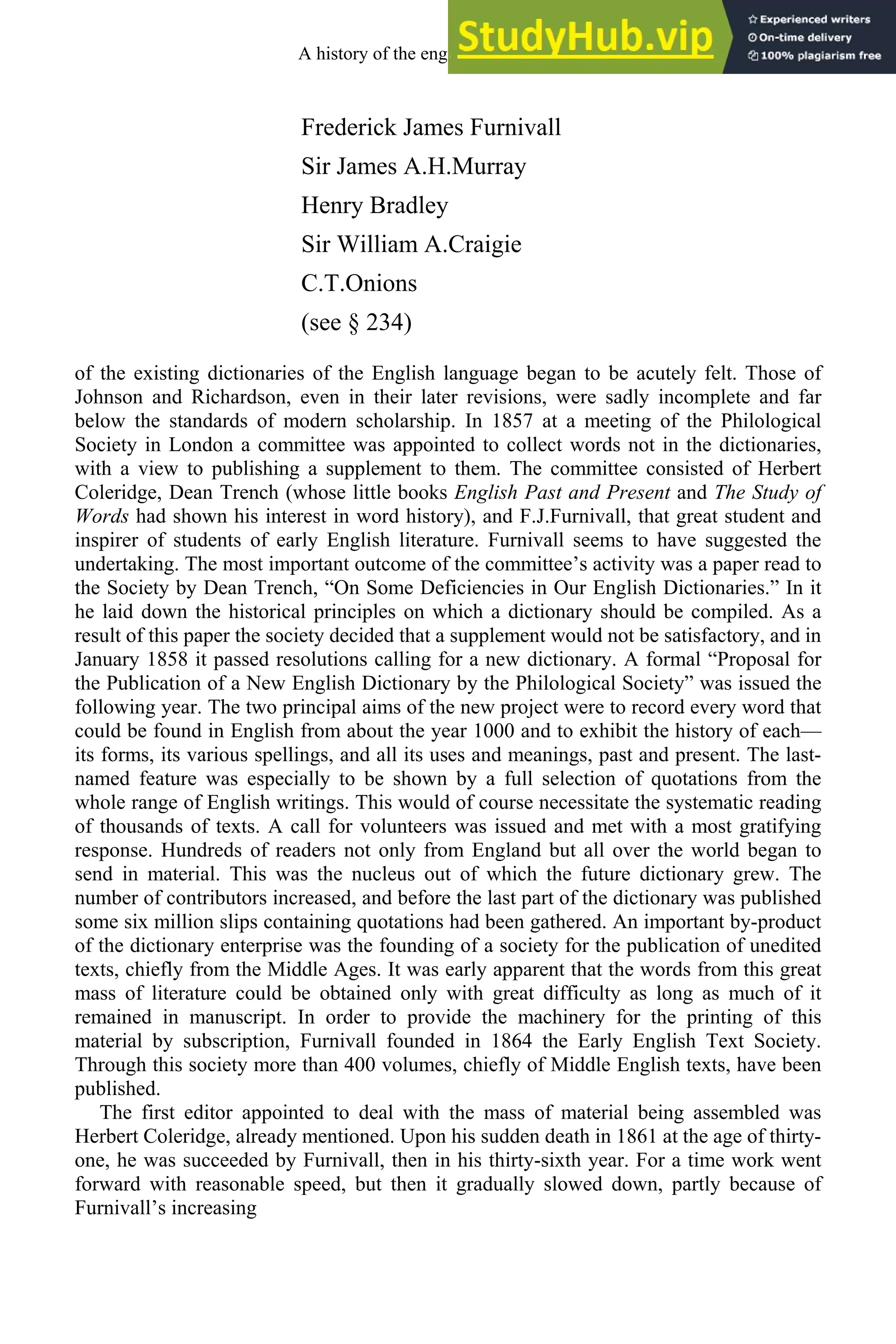Frederick James Furnivall
Sir James A.H.Murray
Henry Bradley
Sir William A.Craigie
C.T.Onions
(see § 234)
of the existing dictionaries of the English language began to be acutely felt. Those of
Johnson and Richardson, even in their later revisions, were sadly incomplete and far
below the standards of modern scholarship. In 1857 at a meeting of the Philological
Society in London a committee was appointed to collect words not in the dictionaries,
with a view to publishing a supplement to them. The committee consisted of Herbert
Coleridge, Dean Trench (whose little books English Past and Present and The Study of
Words had shown his interest in word history), and F.J.Furnivall, that great student and
inspirer of students of early English literature. Furnivall seems to have suggested the
undertaking. The most important outcome of the committee’s activity was a paper read to
the Society by Dean Trench, “On Some Deficiencies in Our English Dictionaries.” In it
he laid down the historical principles on which a dictionary should be compiled. As a
result of this paper the society decided that a supplement would not be satisfactory, and in
January 1858 it passed resolutions calling for a new dictionary. A formal “Proposal for
the Publication of a New English Dictionary by the Philological Society” was issued the
following year. The two principal aims of the new project were to record every word that
could be found in English from about the year 1000 and to exhibit the history of each—
its forms, its various spellings, and all its uses and meanings, past and present. The last-
named feature was especially to be shown by a full selection of quotations from the
whole range of English writings. This would of course necessitate the systematic reading
of thousands of texts. A call for volunteers was issued and met with a most gratifying
response. Hundreds of readers not only from England but all over the world began to
send in material. This was the nucleus out of which the future dictionary grew. The
number of contributors increased, and before the last part of the dictionary was published
some six million slips containing quotations had been gathered. An important by-product
of the dictionary enterprise was the founding of a society for the publication of unedited
texts, chiefly from the Middle Ages. It was early apparent that the words from this great
mass of literature could be obtained only with great difficulty as long as much of it
remained in manuscript. In order to provide the machinery for the printing of this
material by subscription, Furnivall founded in 1864 the Early English Text Society.
Through this society more than 400 volumes, chiefly of Middle English texts, have been
published.
The first editor appointed to deal with the mass of material being assembled was
Herbert Coleridge, already mentioned. Upon his sudden death in 1861 at the age of thirty-
one, he was succeeded by Furnivall, then in his thirty-sixth year. For a time work went
forward with reasonable speed, but then it gradually slowed down, partly because of
Furnivall’s increasing
A history of the english language 322
 