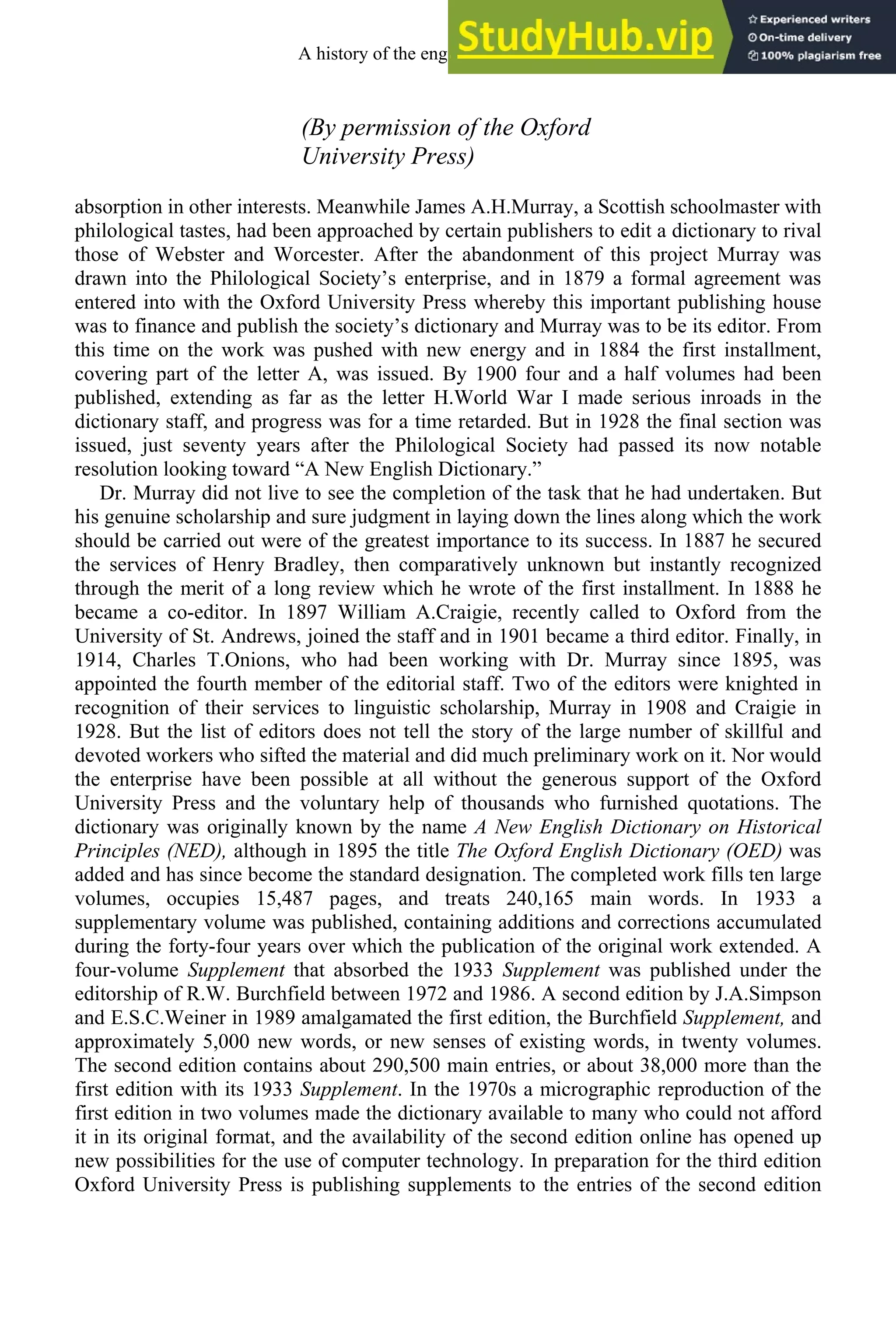 (By permission of the Oxford
University Press)
absorption in other interests. Meanwhile James A.H.Murray, a Scottish schoolmaster with
philological tastes, had been approached by certain publishers to edit a dictionary to rival
those of Webster and Worcester. After the abandonment of this project Murray was
drawn into the Philological Society’s enterprise, and in 1879 a formal agreement was
entered into with the Oxford University Press whereby this important publishing house
was to finance and publish the society’s dictionary and Murray was to be its editor. From
this time on the work was pushed with new energy and in 1884 the first installment,
covering part of the letter A, was issued. By 1900 four and a half volumes had been
published, extending as far as the letter H.World War I made serious inroads in the
dictionary staff, and progress was for a time retarded. But in 1928 the final section was
issued, just seventy years after the Philological Society had passed its now notable
resolution looking toward “A New English Dictionary.”
Dr. Murray did not live to see the completion of the task that he had undertaken. But
his genuine scholarship and sure judgment in laying down the lines along which the work
should be carried out were of the greatest importance to its success. In 1887 he secured
the services of Henry Bradley, then comparatively unknown but instantly recognized
through the merit of a long review which he wrote of the first installment. In 1888 he
became a co-editor. In 1897 William A.Craigie, recently called to Oxford from the
University of St. Andrews, joined the staff and in 1901 became a third editor. Finally, in
1914, Charles T.Onions, who had been working with Dr. Murray since 1895, was
appointed the fourth member of the editorial staff. Two of the editors were knighted in
recognition of their services to linguistic scholarship, Murray in 1908 and Craigie in
1928. But the list of editors does not tell the story of the large number of skillful and
devoted workers who sifted the material and did much preliminary work on it. Nor would
the enterprise have been possible at all without the generous support of the Oxford
University Press and the voluntary help of thousands who furnished quotations. The
dictionary was originally known by the name A New English Dictionary on Historical
Principles (NED), although in 1895 the title The Oxford English Dictionary (OED) was
added and has since become the standard designation. The completed work fills ten large
volumes, occupies 15,487 pages, and treats 240,165 main words. In 1933 a
supplementary volume was published, containing additions and corrections accumulated
during the forty-four years over which the publication of the original work extended. A
four-volume Supplement that absorbed the 1933 Supplement was published under the
editorship of R.W. Burchfield between 1972 and 1986. A second edition by J.A.Simpson
and E.S.C.Weiner in 1989 amalgamated the first edition, the Burchfield Supplement, and
approximately 5,000 new words, or new senses of existing words, in twenty volumes.
The second edition contains about 290,500 main entries, or about 38,000 more than the
first edition with its 1933 Supplement. In the 1970s a micrographic reproduction of the
first edition in two volumes made the dictionary available to many who could not afford
it in its original format, and the availability of the second edition online has opened up
new possibilities for the use of computer technology. In preparation for the third edition
Oxford University Press is publishing supplements to the entries of the second edition
A history of the english language 324
 