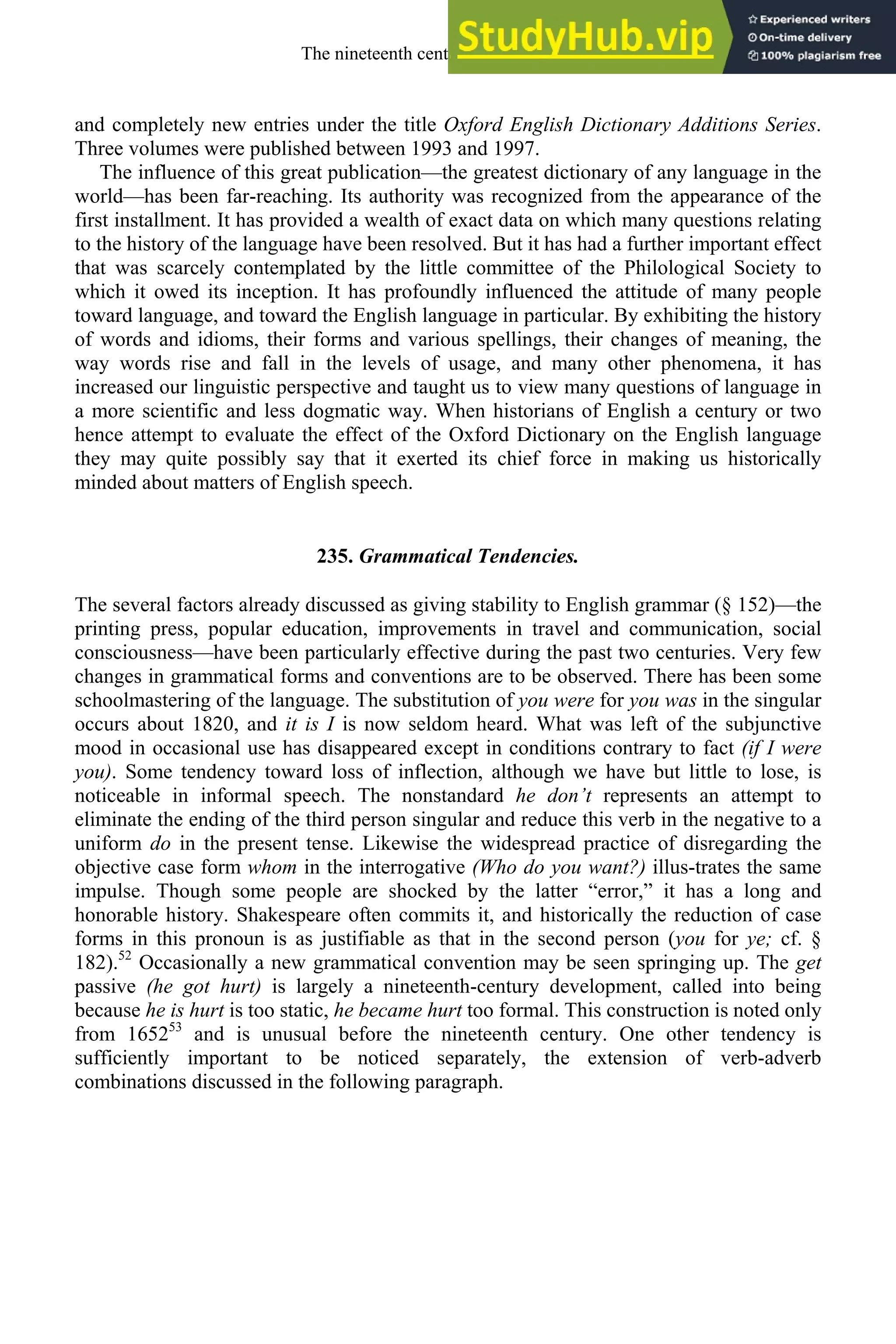 and completely new entries under the title Oxford English Dictionary Additions Series.
Three volumes were published between 1993 and 1997.
The influence of this great publication—the greatest dictionary of any language in the
world—has been far-reaching. Its authority was recognized from the appearance of the
first installment. It has provided a wealth of exact data on which many questions relating
to the history of the language have been resolved. But it has had a further important effect
that was scarcely contemplated by the little committee of the Philological Society to
which it owed its inception. It has profoundly influenced the attitude of many people
toward language, and toward the English language in particular. By exhibiting the history
of words and idioms, their forms and various spellings, their changes of meaning, the
way words rise and fall in the levels of usage, and many other phenomena, it has
increased our linguistic perspective and taught us to view many questions of language in
a more scientific and less dogmatic way. When historians of English a century or two
hence attempt to evaluate the effect of the Oxford Dictionary on the English language
they may quite possibly say that it exerted its chief force in making us historically
minded about matters of English speech.
235. Grammatical Tendencies.
The several factors already discussed as giving stability to English grammar (§ 152)—the
printing press, popular education, improvements in travel and communication, social
consciousness—have been particularly effective during the past two centuries. Very few
changes in grammatical forms and conventions are to be observed. There has been some
schoolmastering of the language. The substitution of you were for you was in the singular
occurs about 1820, and it is I is now seldom heard. What was left of the subjunctive
mood in occasional use has disappeared except in conditions contrary to fact (if I were
you). Some tendency toward loss of inflection, although we have but little to lose, is
noticeable in informal speech. The nonstandard he don’t represents an attempt to
eliminate the ending of the third person singular and reduce this verb in the negative to a
uniform do in the present tense. Likewise the widespread practice of disregarding the
objective case form whom in the interrogative (Who do you want?) illus-trates the same
impulse. Though some people are shocked by the latter “error,” it has a long and
honorable history. Shakespeare often commits it, and historically the reduction of case
forms in this pronoun is as justifiable as that in the second person (you for ye; cf. §
182).52
Occasionally a new grammatical convention may be seen springing up. The get
passive (he got hurt) is largely a nineteenth-century development, called into being
because he is hurt is too static, he became hurt too formal. This construction is noted only
from 165253
and is unusual before the nineteenth century. One other tendency is
sufficiently important to be noticed separately, the extension of verb-adverb
combinations discussed in the following paragraph.
The nineteenth century and after 325
 