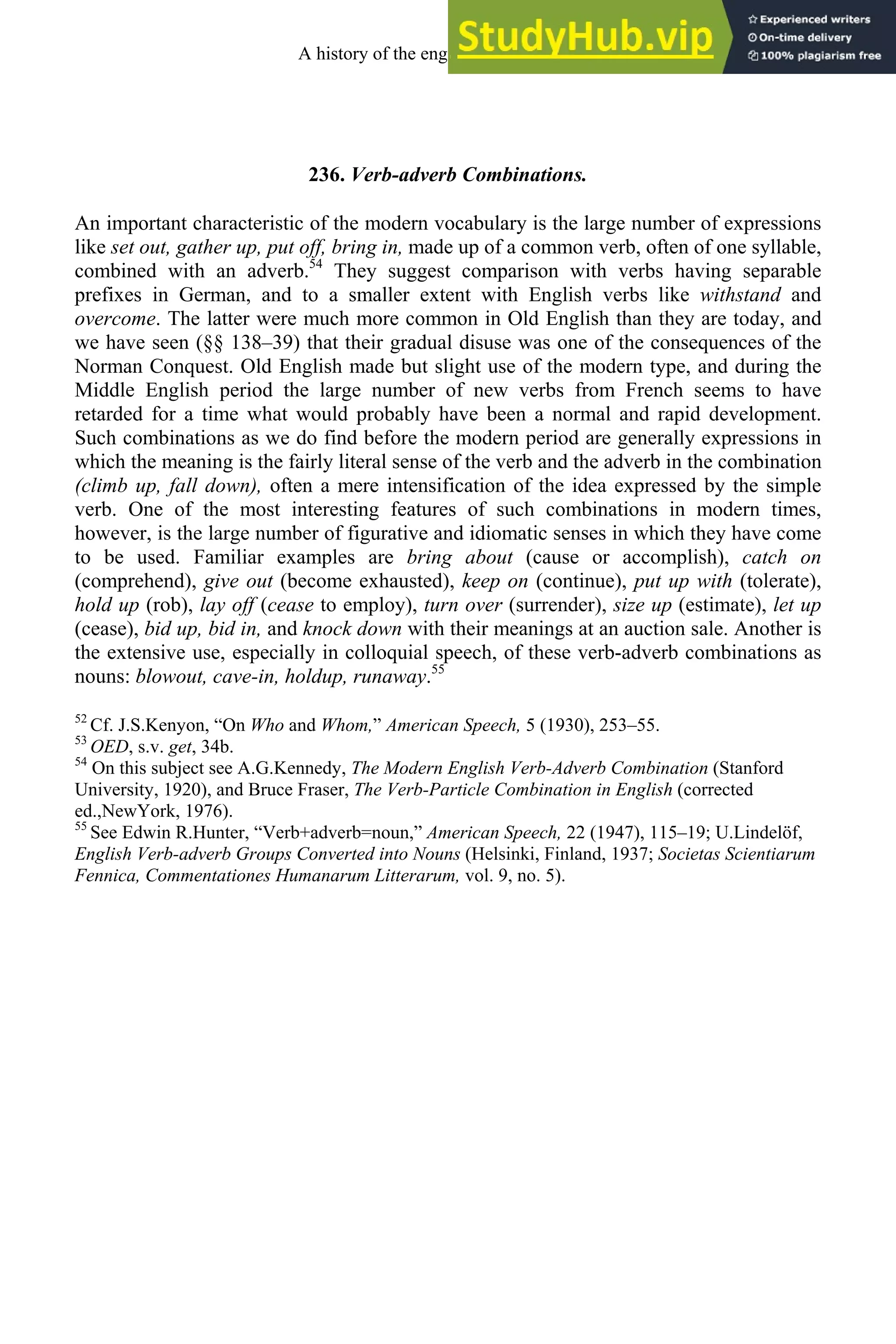 236. Verb-adverb Combinations.
An important characteristic of the modern vocabulary is the large number of expressions
like set out, gather up, put off, bring in, made up of a common verb, often of one syllable,
combined with an adverb.54
They suggest comparison with verbs having separable
prefixes in German, and to a smaller extent with English verbs like withstand and
overcome. The latter were much more common in Old English than they are today, and
we have seen (§§ 138–39) that their gradual disuse was one of the consequences of the
Norman Conquest. Old English made but slight use of the modern type, and during the
Middle English period the large number of new verbs from French seems to have
retarded for a time what would probably have been a normal and rapid development.
Such combinations as we do find before the modern period are generally expressions in
which the meaning is the fairly literal sense of the verb and the adverb in the combination
(climb up, fall down), often a mere intensification of the idea expressed by the simple
verb. One of the most interesting features of such combinations in modern times,
however, is the large number of figurative and idiomatic senses in which they have come
to be used. Familiar examples are bring about (cause or accomplish), catch on
(comprehend), give out (become exhausted), keep on (continue), put up with (tolerate),
hold up (rob), lay off (cease to employ), turn over (surrender), size up (estimate), let up
(cease), bid up, bid in, and knock down with their meanings at an auction sale. Another is
the extensive use, especially in colloquial speech, of these verb-adverb combinations as
nouns: blowout, cave-in, holdup, runaway.55
52
Cf. J.S.Kenyon, “On Who and Whom,” American Speech, 5 (1930), 253–55.
53
OED, s.v. get, 34b.
54
On this subject see A.G.Kennedy, The Modern English Verb-Adverb Combination (Stanford
University, 1920), and Bruce Fraser, The Verb-Particle Combination in English (corrected
ed.,NewYork, 1976).
55
See Edwin R.Hunter, “Verb+adverb=noun,” American Speech, 22 (1947), 115–19; U.Lindelöf,
English Verb-adverb Groups Converted into Nouns (Helsinki, Finland, 1937; Societas Scientiarum
Fennica, Commentationes Humanarum Litterarum, vol. 9, no. 5).
A history of the english language 326
 