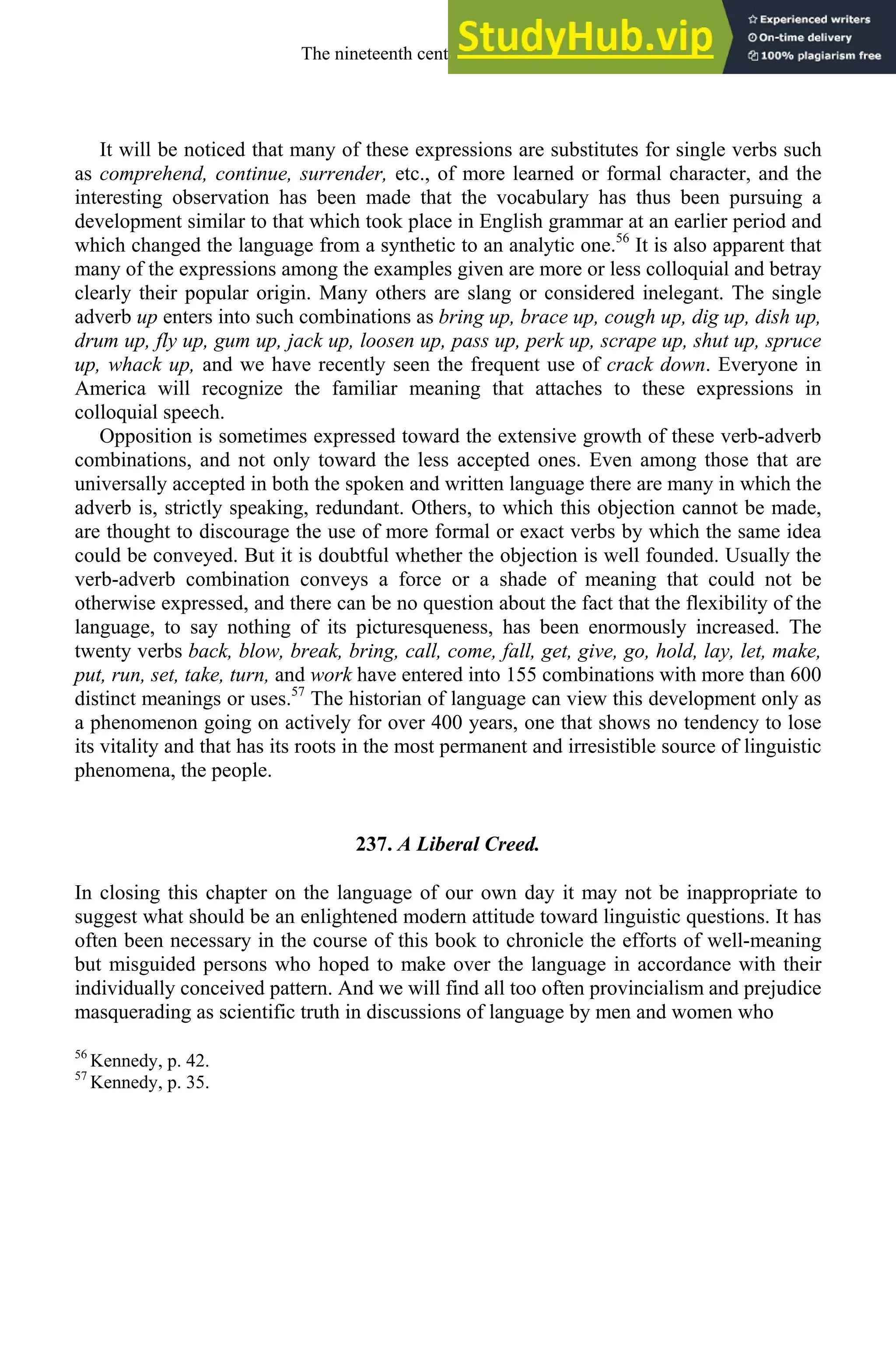 It will be noticed that many of these expressions are substitutes for single verbs such
as comprehend, continue, surrender, etc., of more learned or formal character, and the
interesting observation has been made that the vocabulary has thus been pursuing a
development similar to that which took place in English grammar at an earlier period and
which changed the language from a synthetic to an analytic one.56
It is also apparent that
many of the expressions among the examples given are more or less colloquial and betray
clearly their popular origin. Many others are slang or considered inelegant. The single
adverb up enters into such combinations as bring up, brace up, cough up, dig up, dish up,
drum up, fly up, gum up, jack up, loosen up, pass up, perk up, scrape up, shut up, spruce
up, whack up, and we have recently seen the frequent use of crack down. Everyone in
America will recognize the familiar meaning that attaches to these expressions in
colloquial speech.
Opposition is sometimes expressed toward the extensive growth of these verb-adverb
combinations, and not only toward the less accepted ones. Even among those that are
universally accepted in both the spoken and written language there are many in which the
adverb is, strictly speaking, redundant. Others, to which this objection cannot be made,
are thought to discourage the use of more formal or exact verbs by which the same idea
could be conveyed. But it is doubtful whether the objection is well founded. Usually the
verb-adverb combination conveys a force or a shade of meaning that could not be
otherwise expressed, and there can be no question about the fact that the flexibility of the
language, to say nothing of its picturesqueness, has been enormously increased. The
twenty verbs back, blow, break, bring, call, come, fall, get, give, go, hold, lay, let, make,
put, run, set, take, turn, and work have entered into 155 combinations with more than 600
distinct meanings or uses.57
The historian of language can view this development only as
a phenomenon going on actively for over 400 years, one that shows no tendency to lose
its vitality and that has its roots in the most permanent and irresistible source of linguistic
phenomena, the people.
237. A Liberal Creed.
In closing this chapter on the language of our own day it may not be inappropriate to
suggest what should be an enlightened modern attitude toward linguistic questions. It has
often been necessary in the course of this book to chronicle the efforts of well-meaning
but misguided persons who hoped to make over the language in accordance with their
individually conceived pattern. And we will find all too often provincialism and prejudice
masquerading as scientific truth in discussions of language by men and women who
56
Kennedy, p. 42.
57
Kennedy, p. 35.
The nineteenth century and after 327
 