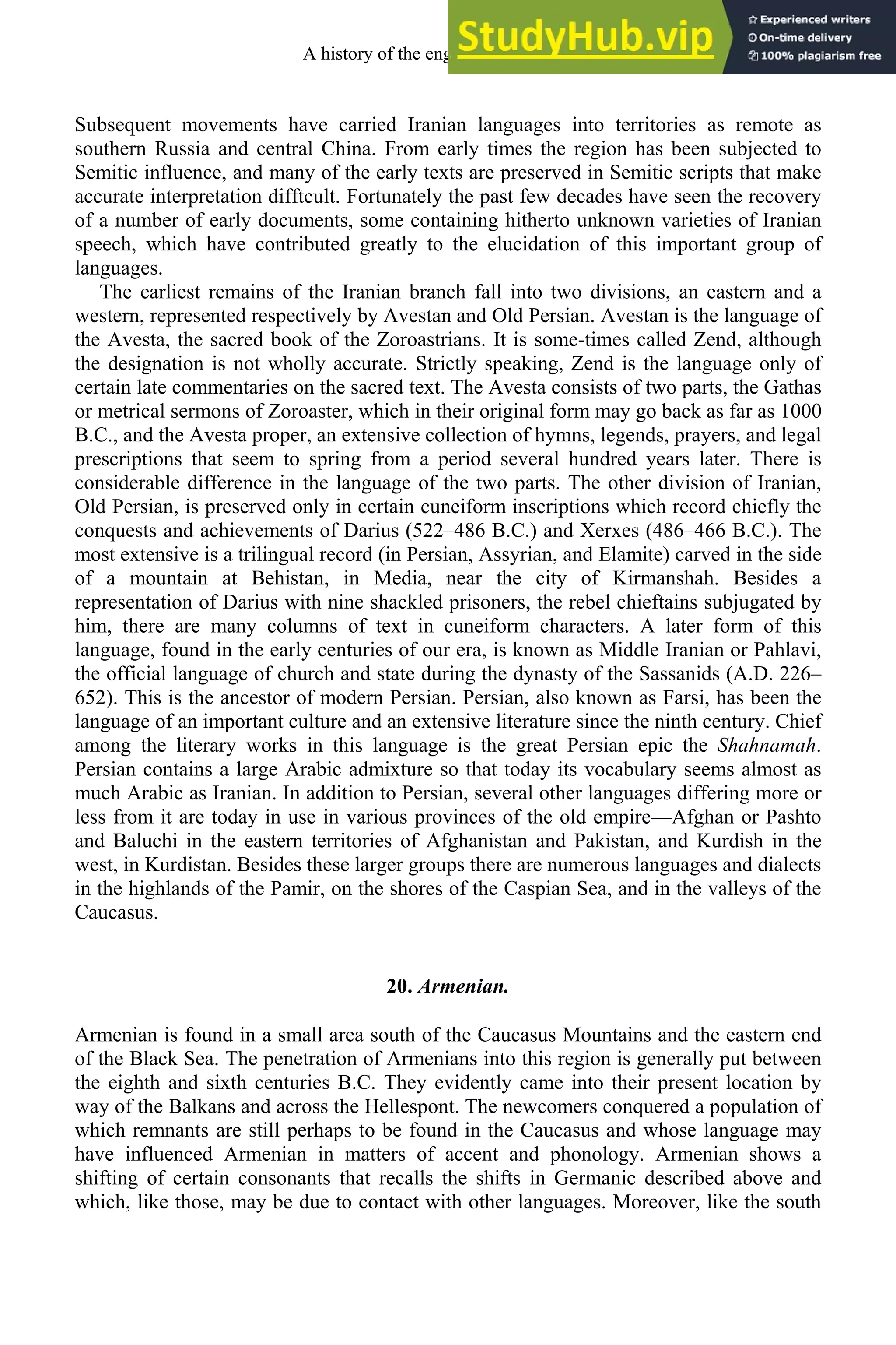 Subsequent movements have carried Iranian languages into territories as remote as
southern Russia and central China. From early times the region has been subjected to
Semitic influence, and many of the early texts are preserved in Semitic scripts that make
accurate interpretation difftcult. Fortunately the past few decades have seen the recovery
of a number of early documents, some containing hitherto unknown varieties of Iranian
speech, which have contributed greatly to the elucidation of this important group of
languages.
The earliest remains of the Iranian branch fall into two divisions, an eastern and a
western, represented respectively by Avestan and Old Persian. Avestan is the language of
the Avesta, the sacred book of the Zoroastrians. It is some-times called Zend, although
the designation is not wholly accurate. Strictly speaking, Zend is the language only of
certain late commentaries on the sacred text. The Avesta consists of two parts, the Gathas
or metrical sermons of Zoroaster, which in their original form may go back as far as 1000
B.C., and the Avesta proper, an extensive collection of hymns, legends, prayers, and legal
prescriptions that seem to spring from a period several hundred years later. There is
considerable difference in the language of the two parts. The other division of Iranian,
Old Persian, is preserved only in certain cuneiform inscriptions which record chiefly the
conquests and achievements of Darius (522–486 B.C.) and Xerxes (486–466 B.C.). The
most extensive is a trilingual record (in Persian, Assyrian, and Elamite) carved in the side
of a mountain at Behistan, in Media, near the city of Kirmanshah. Besides a
representation of Darius with nine shackled prisoners, the rebel chieftains subjugated by
him, there are many columns of text in cuneiform characters. A later form of this
language, found in the early centuries of our era, is known as Middle Iranian or Pahlavi,
the official language of church and state during the dynasty of the Sassanids (A.D. 226–
652). This is the ancestor of modern Persian. Persian, also known as Farsi, has been the
language of an important culture and an extensive literature since the ninth century. Chief
among the literary works in this language is the great Persian epic the Shahnamah.
Persian contains a large Arabic admixture so that today its vocabulary seems almost as
much Arabic as Iranian. In addition to Persian, several other languages differing more or
less from it are today in use in various provinces of the old empire—Afghan or Pashto
and Baluchi in the eastern territories of Afghanistan and Pakistan, and Kurdish in the
west, in Kurdistan. Besides these larger groups there are numerous languages and dialects
in the highlands of the Pamir, on the shores of the Caspian Sea, and in the valleys of the
Caucasus.
20. Armenian.
Armenian is found in a small area south of the Caucasus Mountains and the eastern end
of the Black Sea. The penetration of Armenians into this region is generally put between
the eighth and sixth centuries B.C. They evidently came into their present location by
way of the Balkans and across the Hellespont. The newcomers conquered a population of
which remnants are still perhaps to be found in the Caucasus and whose language may
have influenced Armenian in matters of accent and phonology. Armenian shows a
shifting of certain consonants that recalls the shifts in Germanic described above and
which, like those, may be due to contact with other languages. Moreover, like the south
A history of the english language 22
 