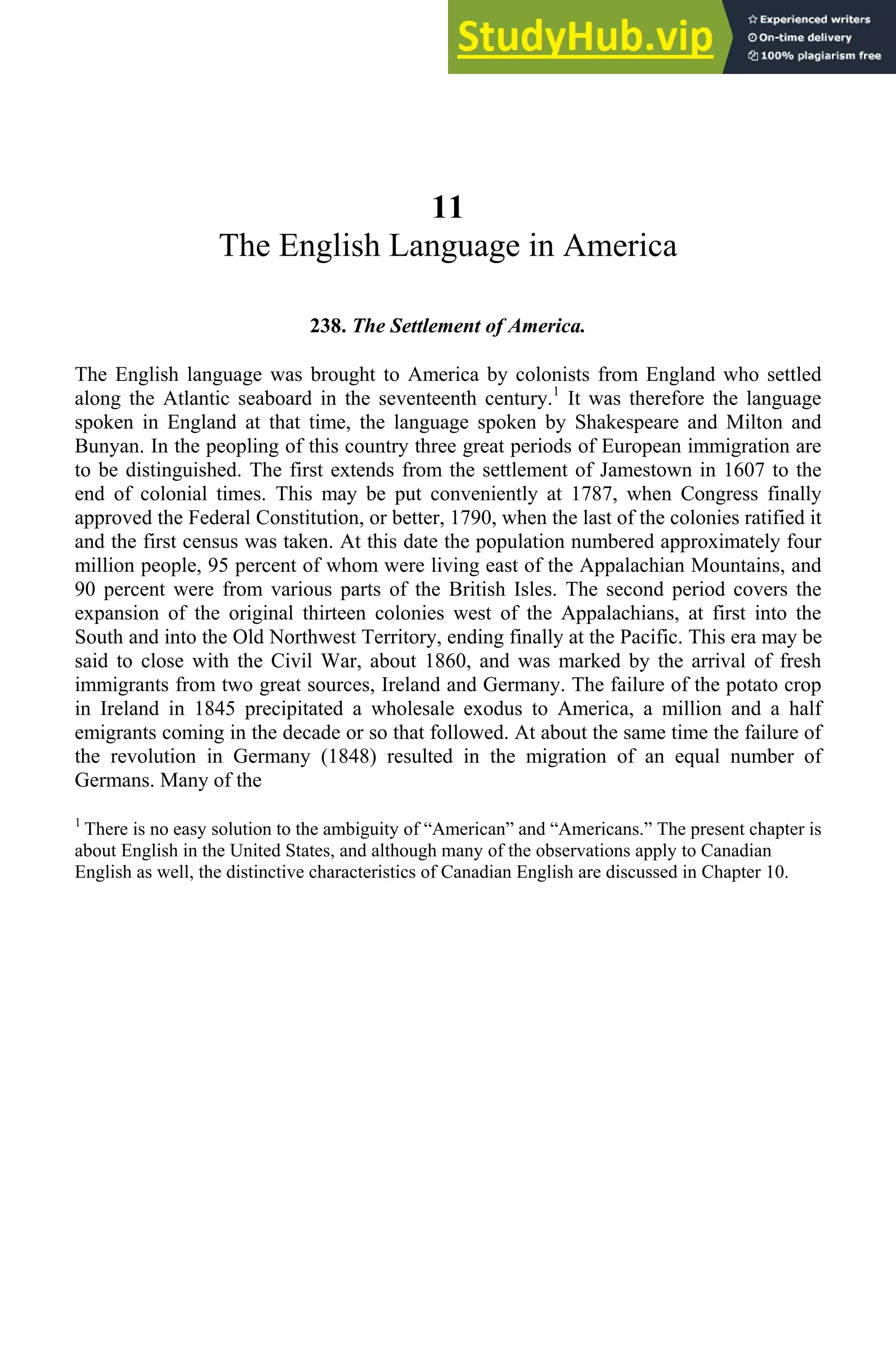 11
The English Language in America
238. The Settlement of America.
The English language was brought to America by colonists from England who settled
along the Atlantic seaboard in the seventeenth century.1
It was therefore the language
spoken in England at that time, the language spoken by Shakespeare and Milton and
Bunyan. In the peopling of this country three great periods of European immigration are
to be distinguished. The first extends from the settlement of Jamestown in 1607 to the
end of colonial times. This may be put conveniently at 1787, when Congress finally
approved the Federal Constitution, or better, 1790, when the last of the colonies ratified it
and the first census was taken. At this date the population numbered approximately four
million people, 95 percent of whom were living east of the Appalachian Mountains, and
90 percent were from various parts of the British Isles. The second period covers the
expansion of the original thirteen colonies west of the Appalachians, at first into the
South and into the Old Northwest Territory, ending finally at the Pacific. This era may be
said to close with the Civil War, about 1860, and was marked by the arrival of fresh
immigrants from two great sources, Ireland and Germany. The failure of the potato crop
in Ireland in 1845 precipitated a wholesale exodus to America, a million and a half
emigrants coming in the decade or so that followed. At about the same time the failure of
the revolution in Germany (1848) resulted in the migration of an equal number of
Germans. Many of the
1
There is no easy solution to the ambiguity of “American” and “Americans.” The present chapter is
about English in the United States, and although many of the observations apply to Canadian
English as well, the distinctive characteristics of Canadian English are discussed in Chapter 10.
 