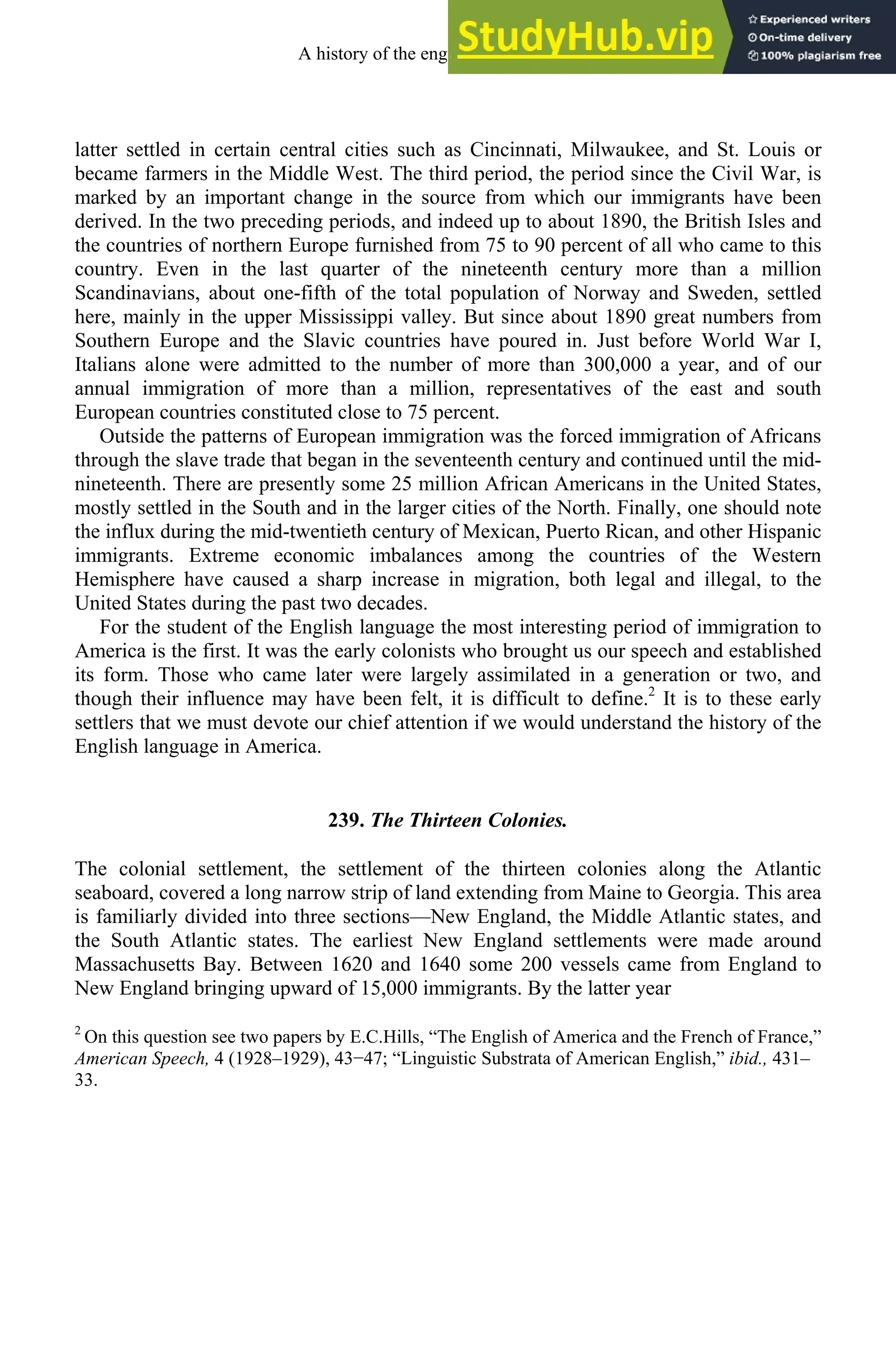 latter settled in certain central cities such as Cincinnati, Milwaukee, and St. Louis or
became farmers in the Middle West. The third period, the period since the Civil War, is
marked by an important change in the source from which our immigrants have been
derived. In the two preceding periods, and indeed up to about 1890, the British Isles and
the countries of northern Europe furnished from 75 to 90 percent of all who came to this
country. Even in the last quarter of the nineteenth century more than a million
Scandinavians, about one-fifth of the total population of Norway and Sweden, settled
here, mainly in the upper Mississippi valley. But since about 1890 great numbers from
Southern Europe and the Slavic countries have poured in. Just before World War I,
Italians alone were admitted to the number of more than 300,000 a year, and of our
annual immigration of more than a million, representatives of the east and south
European countries constituted close to 75 percent.
Outside the patterns of European immigration was the forced immigration of Africans
through the slave trade that began in the seventeenth century and continued until the mid-
nineteenth. There are presently some 25 million African Americans in the United States,
mostly settled in the South and in the larger cities of the North. Finally, one should note
the influx during the mid-twentieth century of Mexican, Puerto Rican, and other Hispanic
immigrants. Extreme economic imbalances among the countries of the Western
Hemisphere have caused a sharp increase in migration, both legal and illegal, to the
United States during the past two decades.
For the student of the English language the most interesting period of immigration to
America is the first. It was the early colonists who brought us our speech and established
its form. Those who came later were largely assimilated in a generation or two, and
though their influence may have been felt, it is difficult to define.2
It is to these early
settlers that we must devote our chief attention if we would understand the history of the
English language in America.
239. The Thirteen Colonies.
The colonial settlement, the settlement of the thirteen colonies along the Atlantic
seaboard, covered a long narrow strip of land extending from Maine to Georgia. This area
is familiarly divided into three sections—New England, the Middle Atlantic states, and
the South Atlantic states. The earliest New England settlements were made around
Massachusetts Bay. Between 1620 and 1640 some 200 vessels came from England to
New England bringing upward of 15,000 immigrants. By the latter year
2
On this question see two papers by E.C.Hills, “The English of America and the French of France,”
American Speech, 4 (1928–1929), 43−47; “Linguistic Substrata of American English,” ibid., 431–
33.
A history of the english language 332
 